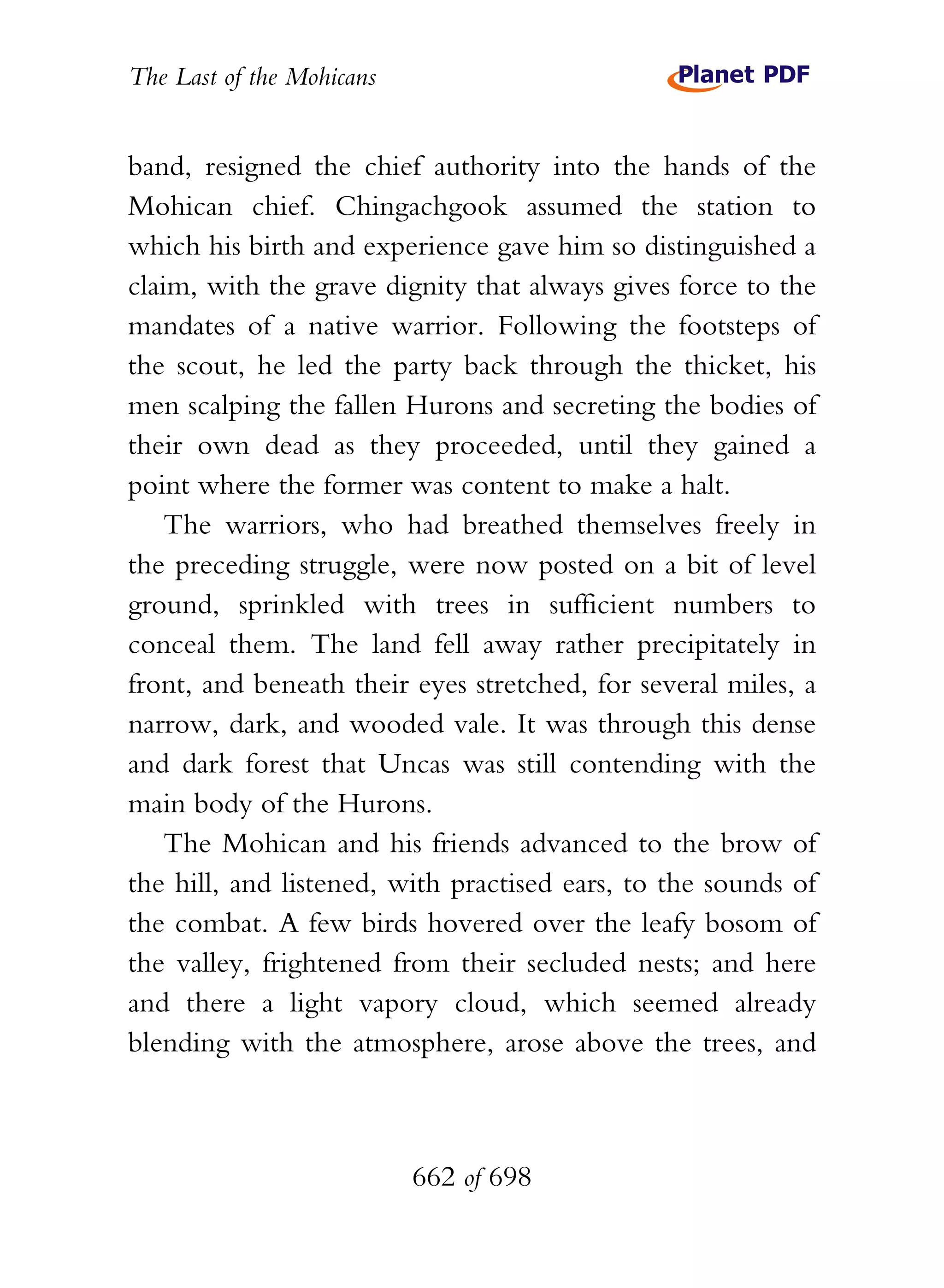 The Last of the Mohicans


band, resigned the chief authority into the hands of the
Mohican chief. Chingachgook assumed the station to
which his birth and experience gave him so distinguished a
claim, with the grave dignity that always gives force to the
mandates of a native warrior. Following the footsteps of
the scout, he led the party back through the thicket, his
men scalping the fallen Hurons and secreting the bodies of
their own dead as they proceeded, until they gained a
point where the former was content to make a halt.
    The warriors, who had breathed themselves freely in
the preceding struggle, were now posted on a bit of level
ground, sprinkled with trees in sufficient numbers to
conceal them. The land fell away rather precipitately in
front, and beneath their eyes stretched, for several miles, a
narrow, dark, and wooded vale. It was through this dense
and dark forest that Uncas was still contending with the
main body of the Hurons.
    The Mohican and his friends advanced to the brow of
the hill, and listened, with practised ears, to the sounds of
the combat. A few birds hovered over the leafy bosom of
the valley, frightened from their secluded nests; and here
and there a light vapory cloud, which seemed already
blending with the atmosphere, arose above the trees, and



                           662 of 698
 