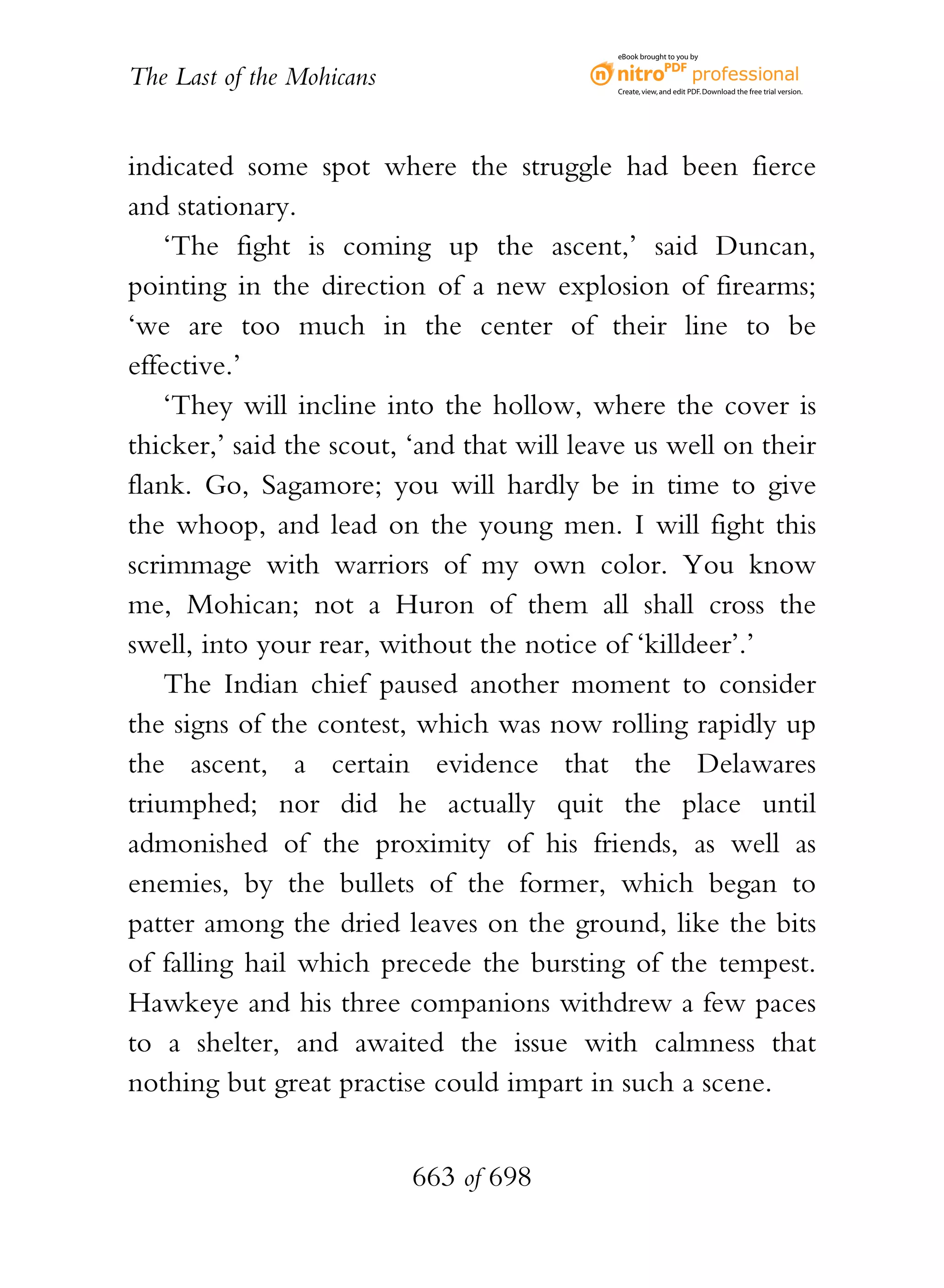 eBook brought to you by


The Last of the Mohicans                    Create, view, and edit PDF. Download the free trial version.




indicated some spot where the struggle had been fierce
and stationary.
    ‘The fight is coming up the ascent,’ said Duncan,
pointing in the direction of a new explosion of firearms;
‘we are too much in the center of their line to be
effective.’
    ‘They will incline into the hollow, where the cover is
thicker,’ said the scout, ‘and that will leave us well on their
flank. Go, Sagamore; you will hardly be in time to give
the whoop, and lead on the young men. I will fight this
scrimmage with warriors of my own color. You know
me, Mohican; not a Huron of them all shall cross the
swell, into your rear, without the notice of ‘killdeer’.’
    The Indian chief paused another moment to consider
the signs of the contest, which was now rolling rapidly up
the ascent, a certain evidence that the Delawares
triumphed; nor did he actually quit the place until
admonished of the proximity of his friends, as well as
enemies, by the bullets of the former, which began to
patter among the dried leaves on the ground, like the bits
of falling hail which precede the bursting of the tempest.
Hawkeye and his three companions withdrew a few paces
to a shelter, and awaited the issue with calmness that
nothing but great practise could impart in such a scene.


                           663 of 698
 