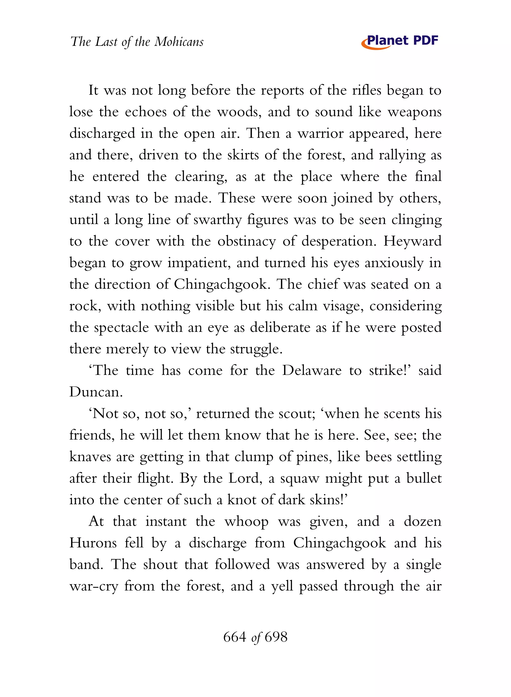 The Last of the Mohicans


    It was not long before the reports of the rifles began to
lose the echoes of the woods, and to sound like weapons
discharged in the open air. Then a warrior appeared, here
and there, driven to the skirts of the forest, and rallying as
he entered the clearing, as at the place where the final
stand was to be made. These were soon joined by others,
until a long line of swarthy figures was to be seen clinging
to the cover with the obstinacy of desperation. Heyward
began to grow impatient, and turned his eyes anxiously in
the direction of Chingachgook. The chief was seated on a
rock, with nothing visible but his calm visage, considering
the spectacle with an eye as deliberate as if he were posted
there merely to view the struggle.
    ‘The time has come for the Delaware to strike!’ said
Duncan.
    ‘Not so, not so,’ returned the scout; ‘when he scents his
friends, he will let them know that he is here. See, see; the
knaves are getting in that clump of pines, like bees settling
after their flight. By the Lord, a squaw might put a bullet
into the center of such a knot of dark skins!’
    At that instant the whoop was given, and a dozen
Hurons fell by a discharge from Chingachgook and his
band. The shout that followed was answered by a single
war-cry from the forest, and a yell passed through the air


                           664 of 698
 