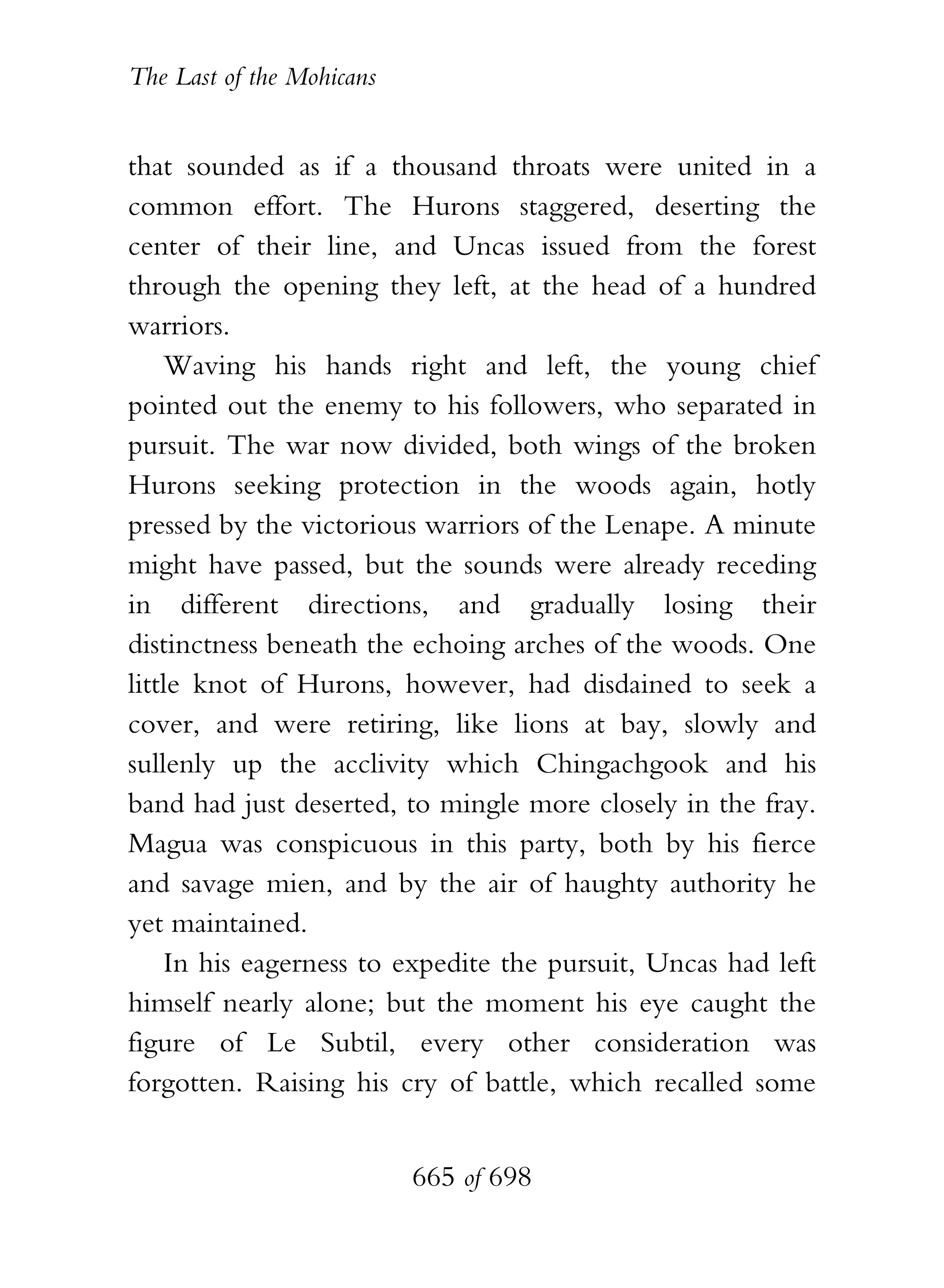 The Last of the Mohicans


that sounded as if a thousand throats were united in a
common effort. The Hurons staggered, deserting the
center of their line, and Uncas issued from the forest
through the opening they left, at the head of a hundred
warriors.
    Waving his hands right and left, the young chief
pointed out the enemy to his followers, who separated in
pursuit. The war now divided, both wings of the broken
Hurons seeking protection in the woods again, hotly
pressed by the victorious warriors of the Lenape. A minute
might have passed, but the sounds were already receding
in different directions, and gradually losing their
distinctness beneath the echoing arches of the woods. One
little knot of Hurons, however, had disdained to seek a
cover, and were retiring, like lions at bay, slowly and
sullenly up the acclivity which Chingachgook and his
band had just deserted, to mingle more closely in the fray.
Magua was conspicuous in this party, both by his fierce
and savage mien, and by the air of haughty authority he
yet maintained.
    In his eagerness to expedite the pursuit, Uncas had left
himself nearly alone; but the moment his eye caught the
figure of Le Subtil, every other consideration was
forgotten. Raising his cry of battle, which recalled some


                           665 of 698
 