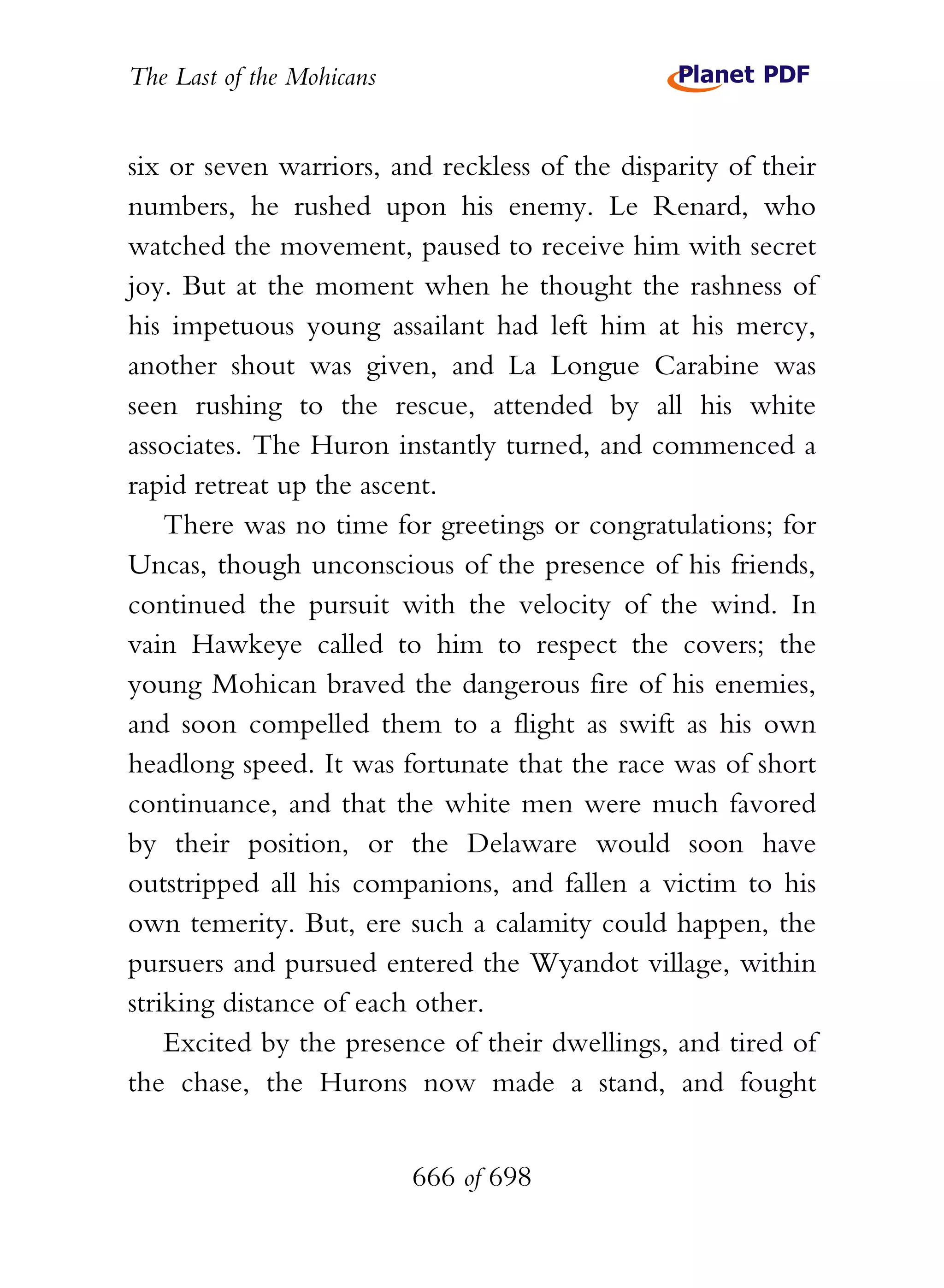 The Last of the Mohicans


six or seven warriors, and reckless of the disparity of their
numbers, he rushed upon his enemy. Le Renard, who
watched the movement, paused to receive him with secret
joy. But at the moment when he thought the rashness of
his impetuous young assailant had left him at his mercy,
another shout was given, and La Longue Carabine was
seen rushing to the rescue, attended by all his white
associates. The Huron instantly turned, and commenced a
rapid retreat up the ascent.
    There was no time for greetings or congratulations; for
Uncas, though unconscious of the presence of his friends,
continued the pursuit with the velocity of the wind. In
vain Hawkeye called to him to respect the covers; the
young Mohican braved the dangerous fire of his enemies,
and soon compelled them to a flight as swift as his own
headlong speed. It was fortunate that the race was of short
continuance, and that the white men were much favored
by their position, or the Delaware would soon have
outstripped all his companions, and fallen a victim to his
own temerity. But, ere such a calamity could happen, the
pursuers and pursued entered the Wyandot village, within
striking distance of each other.
    Excited by the presence of their dwellings, and tired of
the chase, the Hurons now made a stand, and fought


                           666 of 698
 