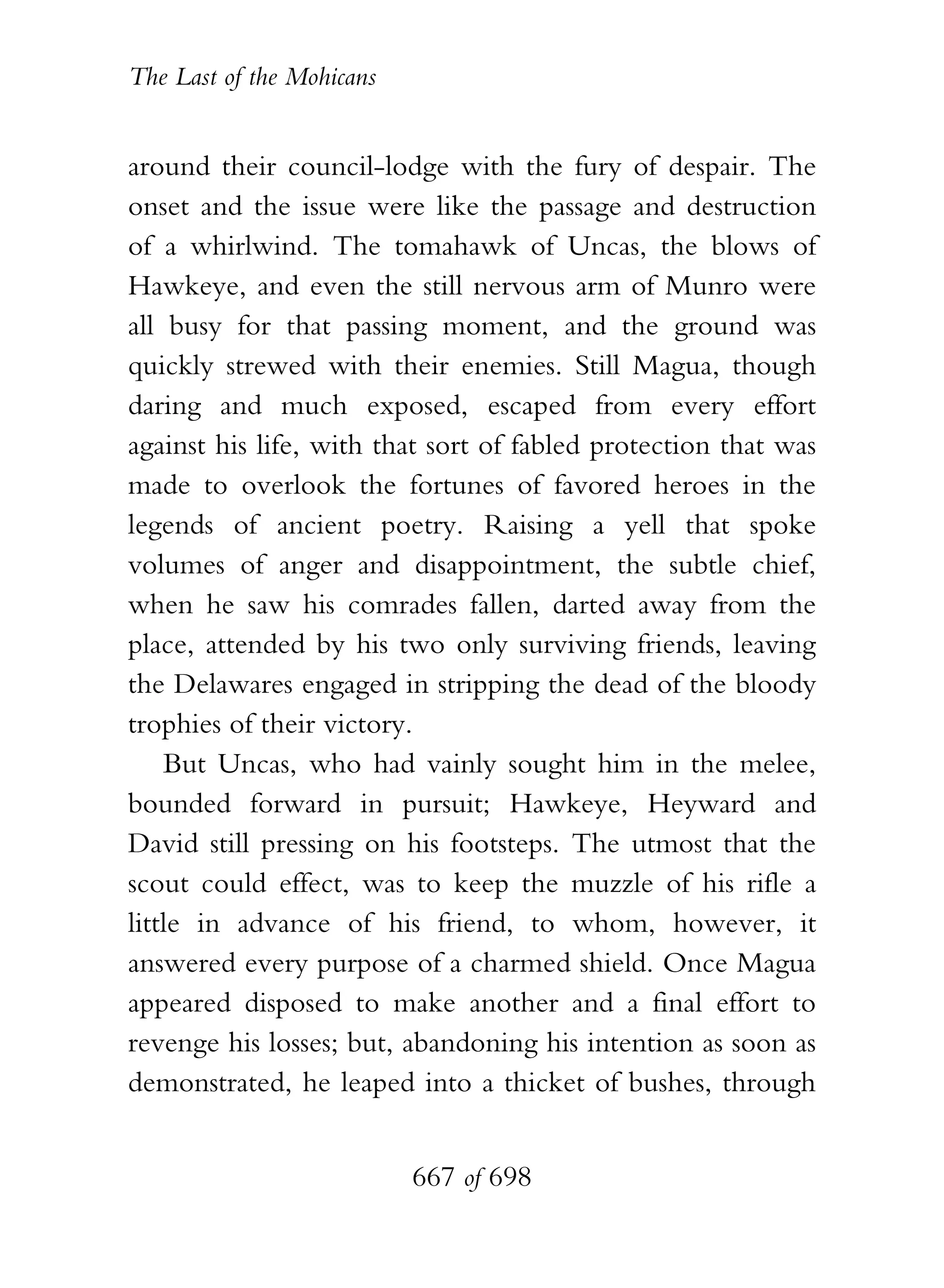 The Last of the Mohicans


around their council-lodge with the fury of despair. The
onset and the issue were like the passage and destruction
of a whirlwind. The tomahawk of Uncas, the blows of
Hawkeye, and even the still nervous arm of Munro were
all busy for that passing moment, and the ground was
quickly strewed with their enemies. Still Magua, though
daring and much exposed, escaped from every effort
against his life, with that sort of fabled protection that was
made to overlook the fortunes of favored heroes in the
legends of ancient poetry. Raising a yell that spoke
volumes of anger and disappointment, the subtle chief,
when he saw his comrades fallen, darted away from the
place, attended by his two only surviving friends, leaving
the Delawares engaged in stripping the dead of the bloody
trophies of their victory.
    But Uncas, who had vainly sought him in the melee,
bounded forward in pursuit; Hawkeye, Heyward and
David still pressing on his footsteps. The utmost that the
scout could effect, was to keep the muzzle of his rifle a
little in advance of his friend, to whom, however, it
answered every purpose of a charmed shield. Once Magua
appeared disposed to make another and a final effort to
revenge his losses; but, abandoning his intention as soon as
demonstrated, he leaped into a thicket of bushes, through


                           667 of 698
 