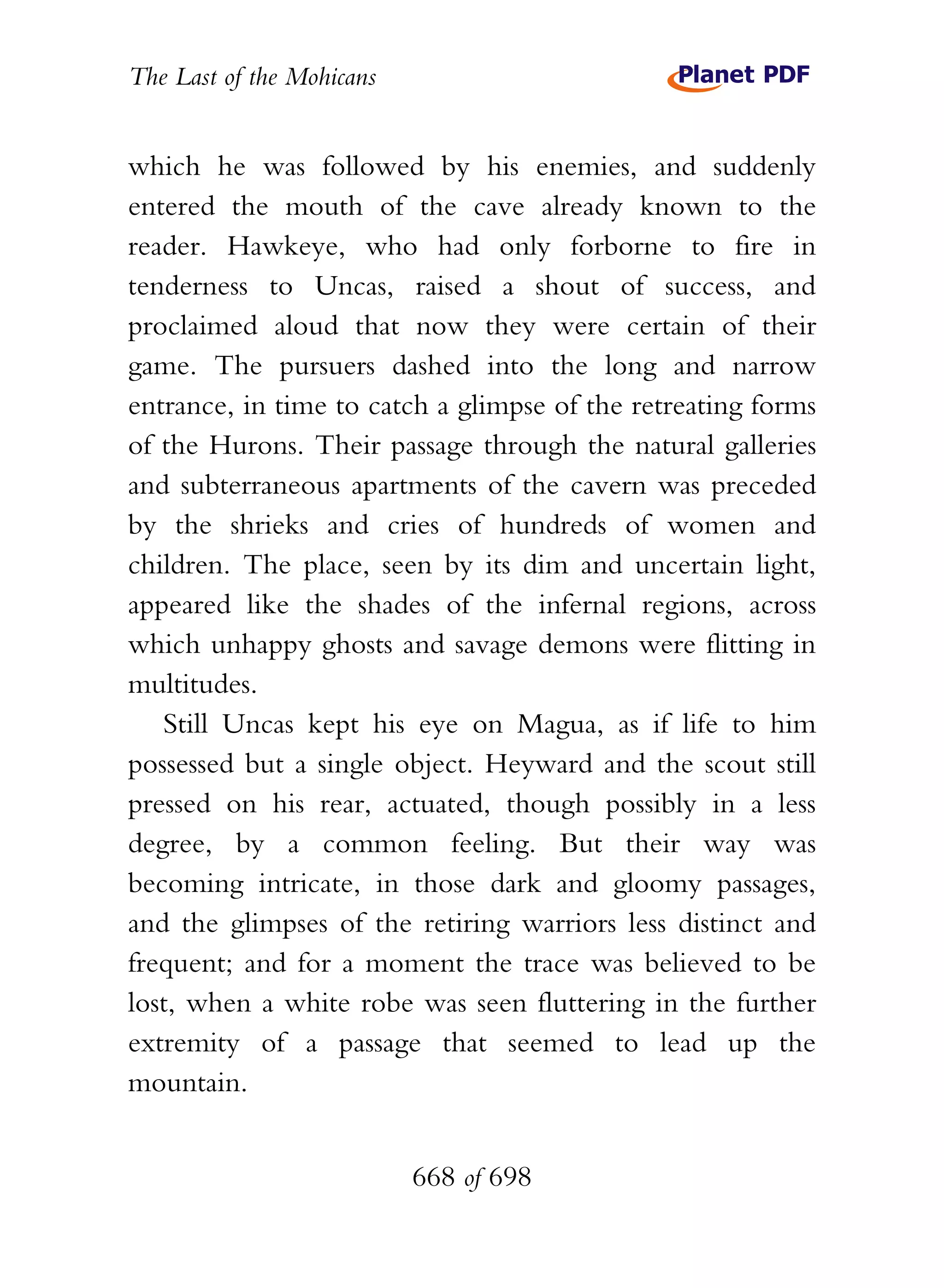The Last of the Mohicans


which he was followed by his enemies, and suddenly
entered the mouth of the cave already known to the
reader. Hawkeye, who had only forborne to fire in
tenderness to Uncas, raised a shout of success, and
proclaimed aloud that now they were certain of their
game. The pursuers dashed into the long and narrow
entrance, in time to catch a glimpse of the retreating forms
of the Hurons. Their passage through the natural galleries
and subterraneous apartments of the cavern was preceded
by the shrieks and cries of hundreds of women and
children. The place, seen by its dim and uncertain light,
appeared like the shades of the infernal regions, across
which unhappy ghosts and savage demons were flitting in
multitudes.
   Still Uncas kept his eye on Magua, as if life to him
possessed but a single object. Heyward and the scout still
pressed on his rear, actuated, though possibly in a less
degree, by a common feeling. But their way was
becoming intricate, in those dark and gloomy passages,
and the glimpses of the retiring warriors less distinct and
frequent; and for a moment the trace was believed to be
lost, when a white robe was seen fluttering in the further
extremity of a passage that seemed to lead up the
mountain.


                           668 of 698
 