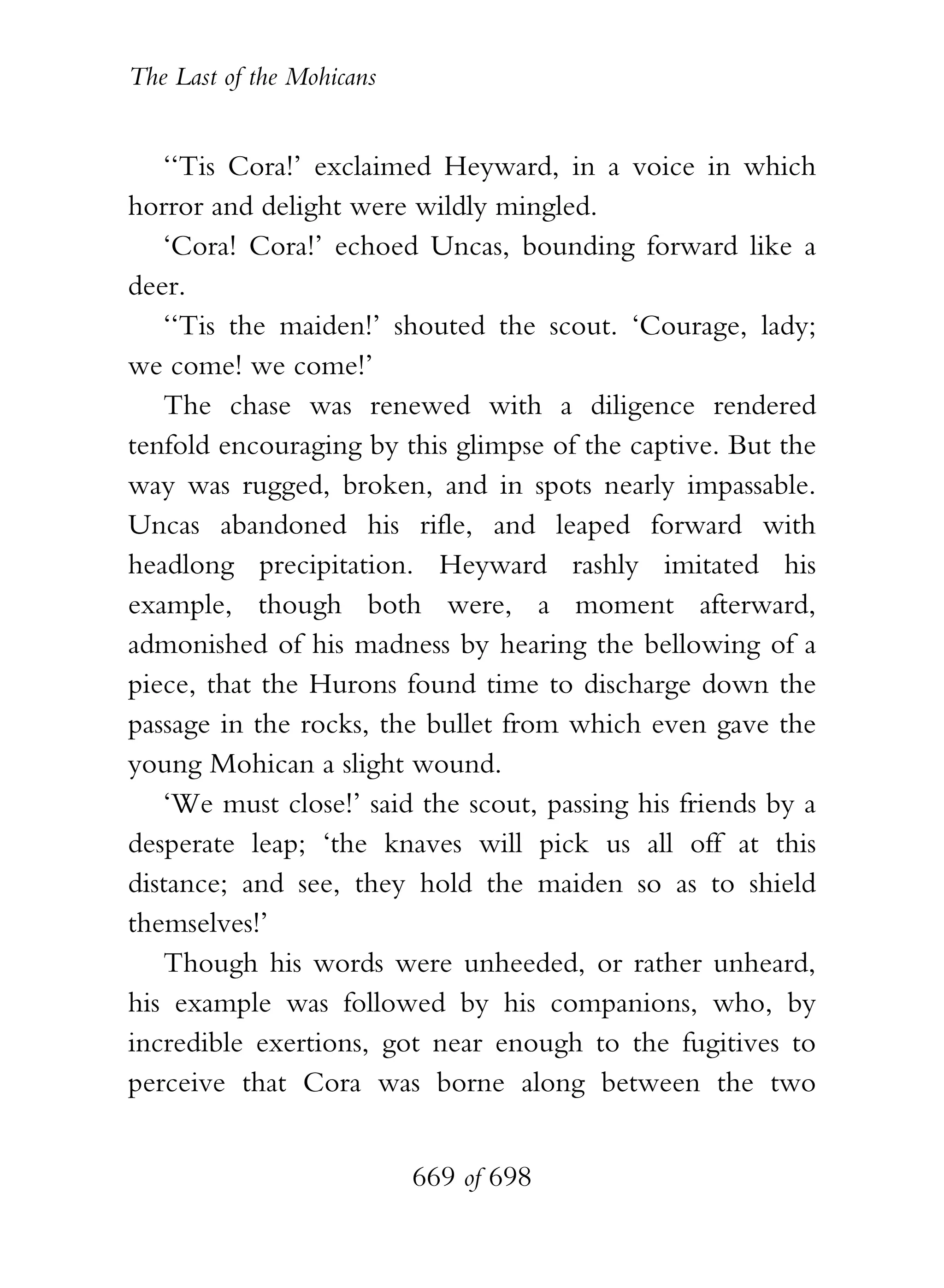 The Last of the Mohicans


   ‘‘Tis Cora!’ exclaimed Heyward, in a voice in which
horror and delight were wildly mingled.
   ‘Cora! Cora!’ echoed Uncas, bounding forward like a
deer.
   ‘‘Tis the maiden!’ shouted the scout. ‘Courage, lady;
we come! we come!’
   The chase was renewed with a diligence rendered
tenfold encouraging by this glimpse of the captive. But the
way was rugged, broken, and in spots nearly impassable.
Uncas abandoned his rifle, and leaped forward with
headlong precipitation. Heyward rashly imitated his
example, though both were, a moment afterward,
admonished of his madness by hearing the bellowing of a
piece, that the Hurons found time to discharge down the
passage in the rocks, the bullet from which even gave the
young Mohican a slight wound.
   ‘We must close!’ said the scout, passing his friends by a
desperate leap; ‘the knaves will pick us all off at this
distance; and see, they hold the maiden so as to shield
themselves!’
   Though his words were unheeded, or rather unheard,
his example was followed by his companions, who, by
incredible exertions, got near enough to the fugitives to
perceive that Cora was borne along between the two


                           669 of 698
 