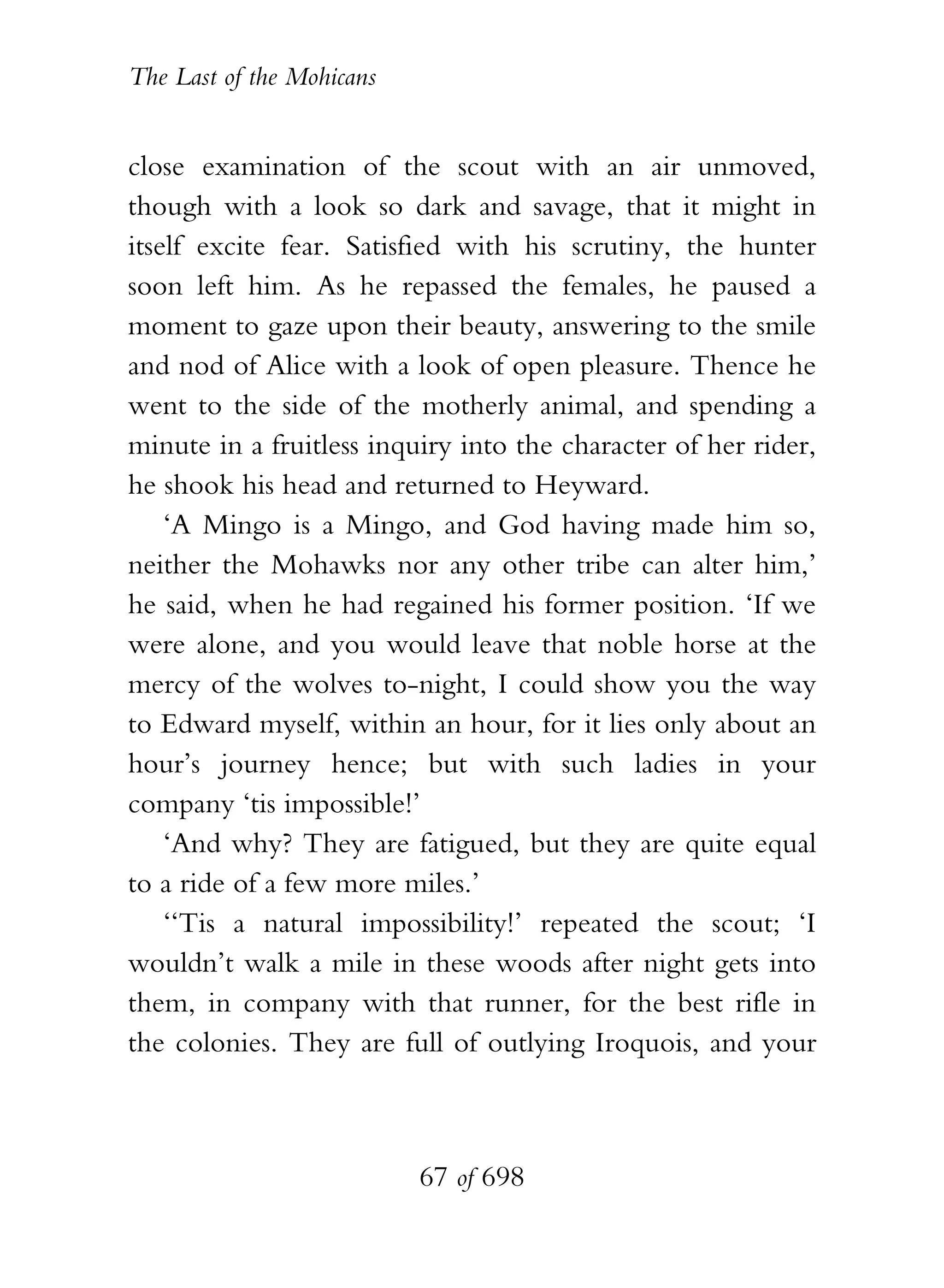 The Last of the Mohicans


close examination of the scout with an air unmoved,
though with a look so dark and savage, that it might in
itself excite fear. Satisfied with his scrutiny, the hunter
soon left him. As he repassed the females, he paused a
moment to gaze upon their beauty, answering to the smile
and nod of Alice with a look of open pleasure. Thence he
went to the side of the motherly animal, and spending a
minute in a fruitless inquiry into the character of her rider,
he shook his head and returned to Heyward.
    ‘A Mingo is a Mingo, and God having made him so,
neither the Mohawks nor any other tribe can alter him,’
he said, when he had regained his former position. ‘If we
were alone, and you would leave that noble horse at the
mercy of the wolves to-night, I could show you the way
to Edward myself, within an hour, for it lies only about an
hour’s journey hence; but with such ladies in your
company ‘tis impossible!’
    ‘And why? They are fatigued, but they are quite equal
to a ride of a few more miles.’
    ‘‘Tis a natural impossibility!’ repeated the scout; ‘I
wouldn’t walk a mile in these woods after night gets into
them, in company with that runner, for the best rifle in
the colonies. They are full of outlying Iroquois, and your



                           67 of 698
 
