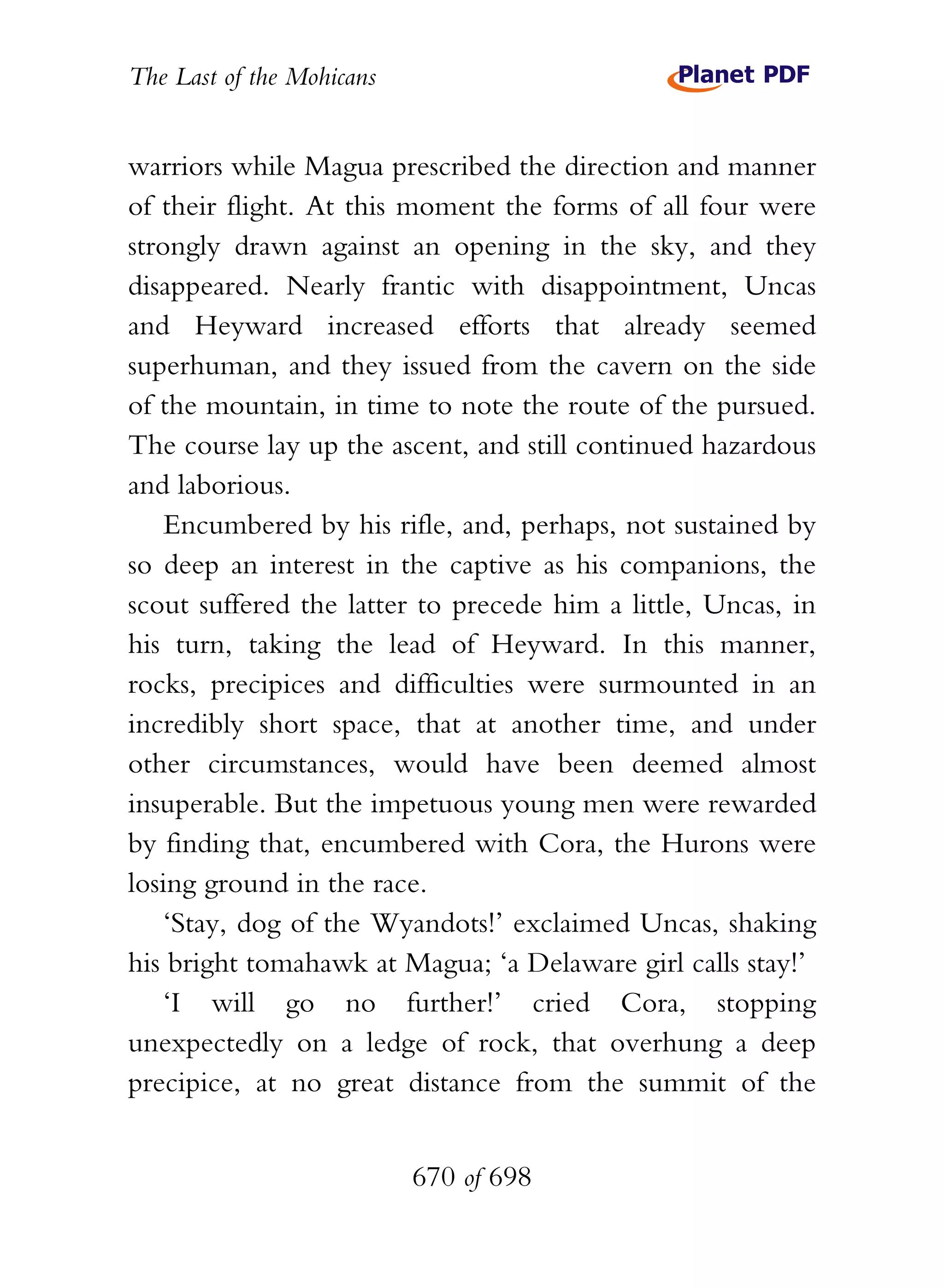 The Last of the Mohicans


warriors while Magua prescribed the direction and manner
of their flight. At this moment the forms of all four were
strongly drawn against an opening in the sky, and they
disappeared. Nearly frantic with disappointment, Uncas
and Heyward increased efforts that already seemed
superhuman, and they issued from the cavern on the side
of the mountain, in time to note the route of the pursued.
The course lay up the ascent, and still continued hazardous
and laborious.
    Encumbered by his rifle, and, perhaps, not sustained by
so deep an interest in the captive as his companions, the
scout suffered the latter to precede him a little, Uncas, in
his turn, taking the lead of Heyward. In this manner,
rocks, precipices and difficulties were surmounted in an
incredibly short space, that at another time, and under
other circumstances, would have been deemed almost
insuperable. But the impetuous young men were rewarded
by finding that, encumbered with Cora, the Hurons were
losing ground in the race.
    ‘Stay, dog of the Wyandots!’ exclaimed Uncas, shaking
his bright tomahawk at Magua; ‘a Delaware girl calls stay!’
    ‘I will go no further!’ cried Cora, stopping
unexpectedly on a ledge of rock, that overhung a deep
precipice, at no great distance from the summit of the


                           670 of 698
 