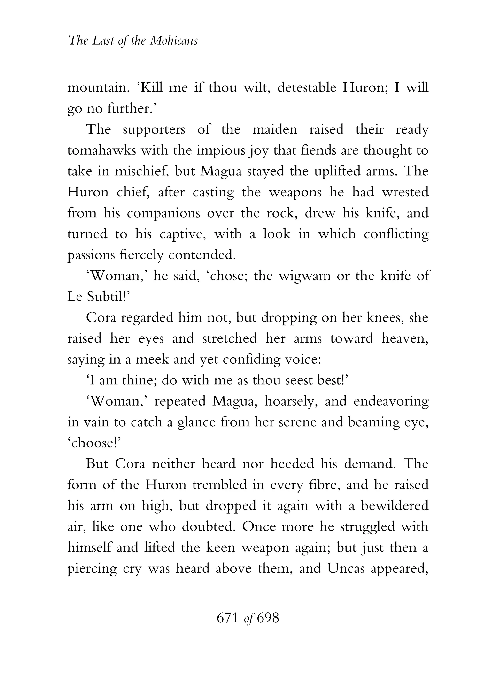 The Last of the Mohicans


mountain. ‘Kill me if thou wilt, detestable Huron; I will
go no further.’
    The supporters of the maiden raised their ready
tomahawks with the impious joy that fiends are thought to
take in mischief, but Magua stayed the uplifted arms. The
Huron chief, after casting the weapons he had wrested
from his companions over the rock, drew his knife, and
turned to his captive, with a look in which conflicting
passions fiercely contended.
    ‘Woman,’ he said, ‘chose; the wigwam or the knife of
Le Subtil!’
    Cora regarded him not, but dropping on her knees, she
raised her eyes and stretched her arms toward heaven,
saying in a meek and yet confiding voice:
    ‘I am thine; do with me as thou seest best!’
    ‘Woman,’ repeated Magua, hoarsely, and endeavoring
in vain to catch a glance from her serene and beaming eye,
‘choose!’
    But Cora neither heard nor heeded his demand. The
form of the Huron trembled in every fibre, and he raised
his arm on high, but dropped it again with a bewildered
air, like one who doubted. Once more he struggled with
himself and lifted the keen weapon again; but just then a
piercing cry was heard above them, and Uncas appeared,


                           671 of 698
 