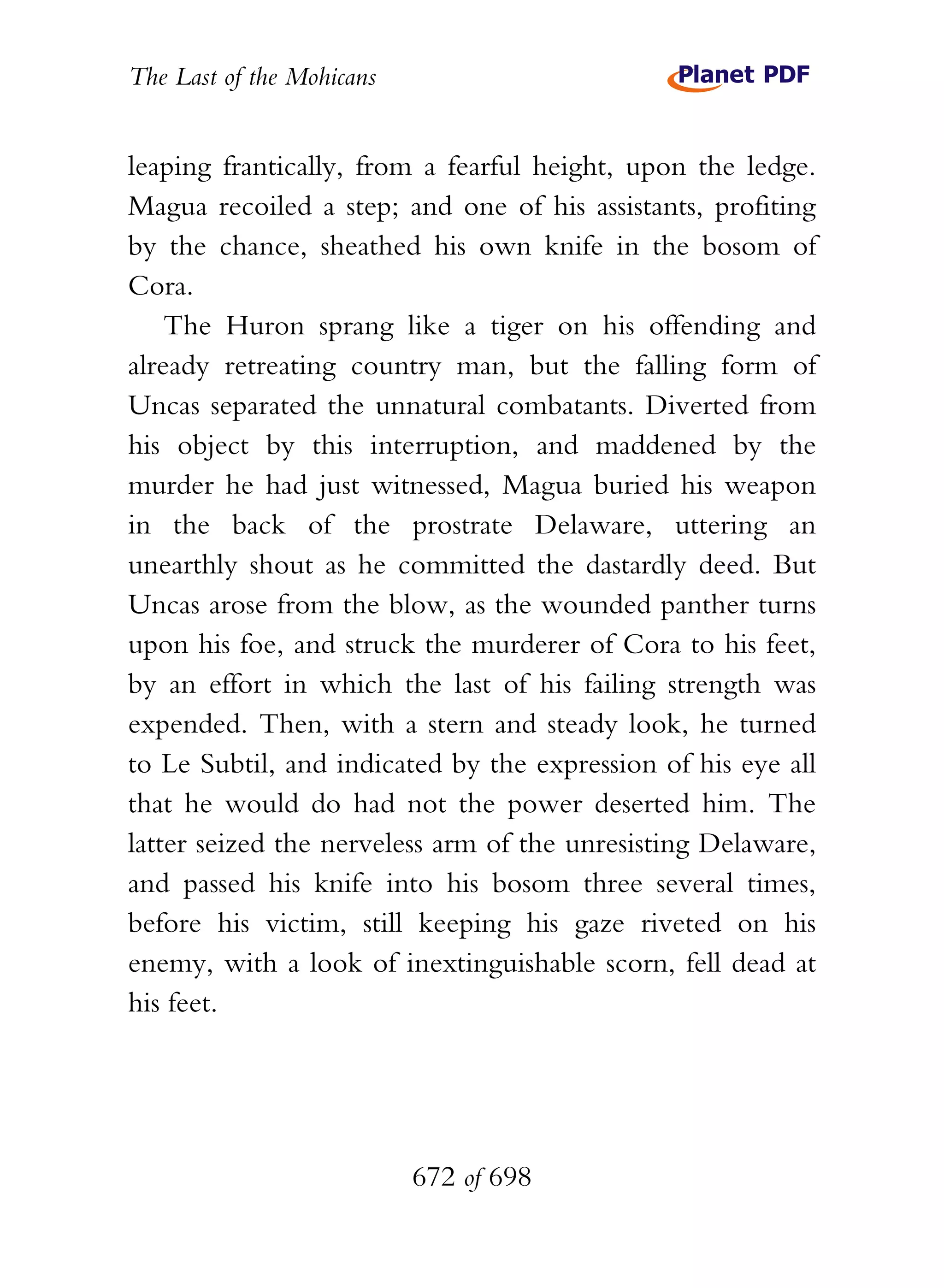The Last of the Mohicans


leaping frantically, from a fearful height, upon the ledge.
Magua recoiled a step; and one of his assistants, profiting
by the chance, sheathed his own knife in the bosom of
Cora.
    The Huron sprang like a tiger on his offending and
already retreating country man, but the falling form of
Uncas separated the unnatural combatants. Diverted from
his object by this interruption, and maddened by the
murder he had just witnessed, Magua buried his weapon
in the back of the prostrate Delaware, uttering an
unearthly shout as he committed the dastardly deed. But
Uncas arose from the blow, as the wounded panther turns
upon his foe, and struck the murderer of Cora to his feet,
by an effort in which the last of his failing strength was
expended. Then, with a stern and steady look, he turned
to Le Subtil, and indicated by the expression of his eye all
that he would do had not the power deserted him. The
latter seized the nerveless arm of the unresisting Delaware,
and passed his knife into his bosom three several times,
before his victim, still keeping his gaze riveted on his
enemy, with a look of inextinguishable scorn, fell dead at
his feet.




                           672 of 698
 