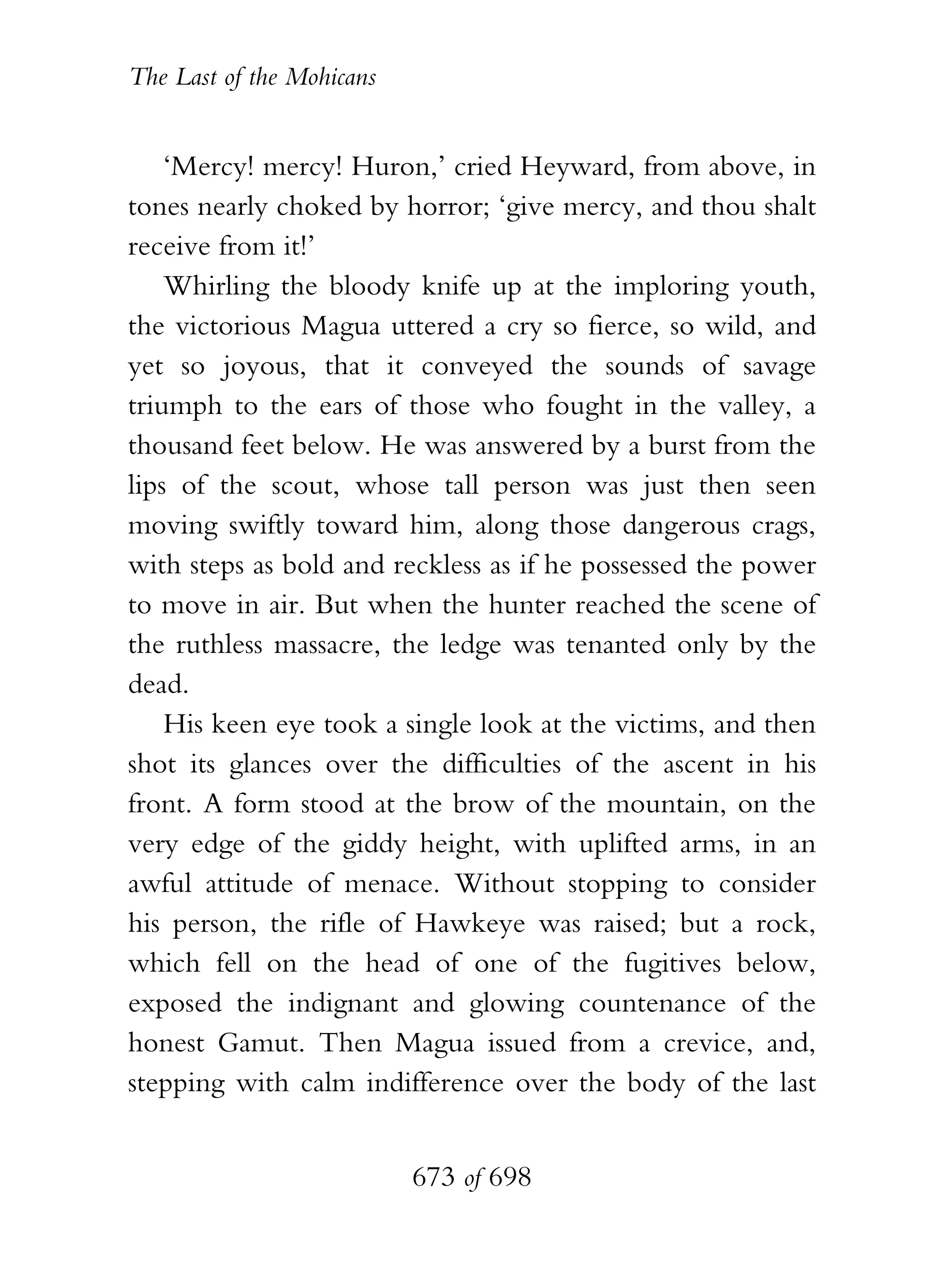 The Last of the Mohicans


    ‘Mercy! mercy! Huron,’ cried Heyward, from above, in
tones nearly choked by horror; ‘give mercy, and thou shalt
receive from it!’
    Whirling the bloody knife up at the imploring youth,
the victorious Magua uttered a cry so fierce, so wild, and
yet so joyous, that it conveyed the sounds of savage
triumph to the ears of those who fought in the valley, a
thousand feet below. He was answered by a burst from the
lips of the scout, whose tall person was just then seen
moving swiftly toward him, along those dangerous crags,
with steps as bold and reckless as if he possessed the power
to move in air. But when the hunter reached the scene of
the ruthless massacre, the ledge was tenanted only by the
dead.
    His keen eye took a single look at the victims, and then
shot its glances over the difficulties of the ascent in his
front. A form stood at the brow of the mountain, on the
very edge of the giddy height, with uplifted arms, in an
awful attitude of menace. Without stopping to consider
his person, the rifle of Hawkeye was raised; but a rock,
which fell on the head of one of the fugitives below,
exposed the indignant and glowing countenance of the
honest Gamut. Then Magua issued from a crevice, and,
stepping with calm indifference over the body of the last


                           673 of 698
 