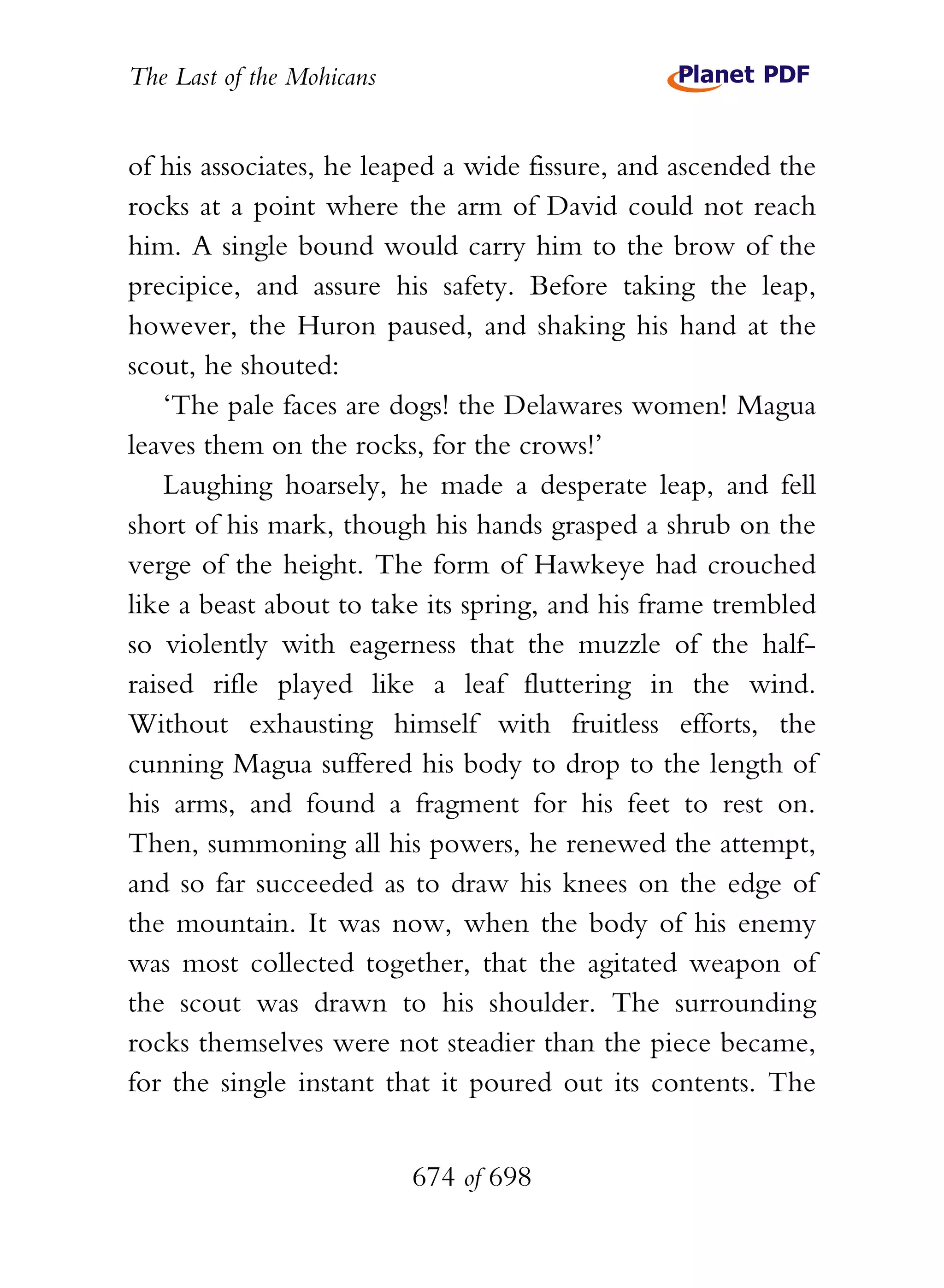 The Last of the Mohicans


of his associates, he leaped a wide fissure, and ascended the
rocks at a point where the arm of David could not reach
him. A single bound would carry him to the brow of the
precipice, and assure his safety. Before taking the leap,
however, the Huron paused, and shaking his hand at the
scout, he shouted:
    ‘The pale faces are dogs! the Delawares women! Magua
leaves them on the rocks, for the crows!’
    Laughing hoarsely, he made a desperate leap, and fell
short of his mark, though his hands grasped a shrub on the
verge of the height. The form of Hawkeye had crouched
like a beast about to take its spring, and his frame trembled
so violently with eagerness that the muzzle of the half-
raised rifle played like a leaf fluttering in the wind.
Without exhausting himself with fruitless efforts, the
cunning Magua suffered his body to drop to the length of
his arms, and found a fragment for his feet to rest on.
Then, summoning all his powers, he renewed the attempt,
and so far succeeded as to draw his knees on the edge of
the mountain. It was now, when the body of his enemy
was most collected together, that the agitated weapon of
the scout was drawn to his shoulder. The surrounding
rocks themselves were not steadier than the piece became,
for the single instant that it poured out its contents. The


                           674 of 698
 
