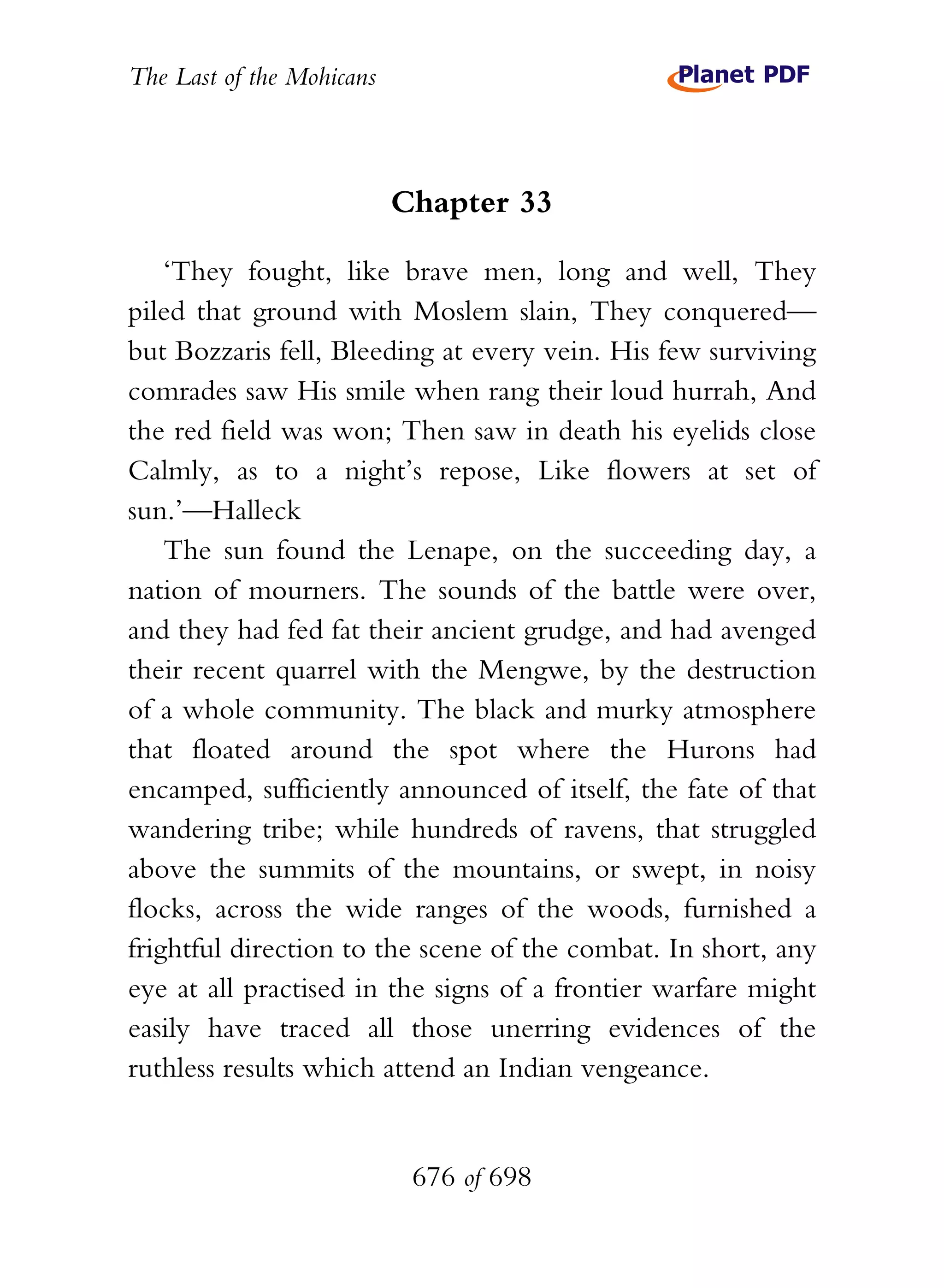 The Last of the Mohicans



                           Chapter 33

    ‘They fought, like brave men, long and well, They
piled that ground with Moslem slain, They conquered—
but Bozzaris fell, Bleeding at every vein. His few surviving
comrades saw His smile when rang their loud hurrah, And
the red field was won; Then saw in death his eyelids close
Calmly, as to a night’s repose, Like flowers at set of
sun.’—Halleck
    The sun found the Lenape, on the succeeding day, a
nation of mourners. The sounds of the battle were over,
and they had fed fat their ancient grudge, and had avenged
their recent quarrel with the Mengwe, by the destruction
of a whole community. The black and murky atmosphere
that floated around the spot where the Hurons had
encamped, sufficiently announced of itself, the fate of that
wandering tribe; while hundreds of ravens, that struggled
above the summits of the mountains, or swept, in noisy
flocks, across the wide ranges of the woods, furnished a
frightful direction to the scene of the combat. In short, any
eye at all practised in the signs of a frontier warfare might
easily have traced all those unerring evidences of the
ruthless results which attend an Indian vengeance.


                            676 of 698
 