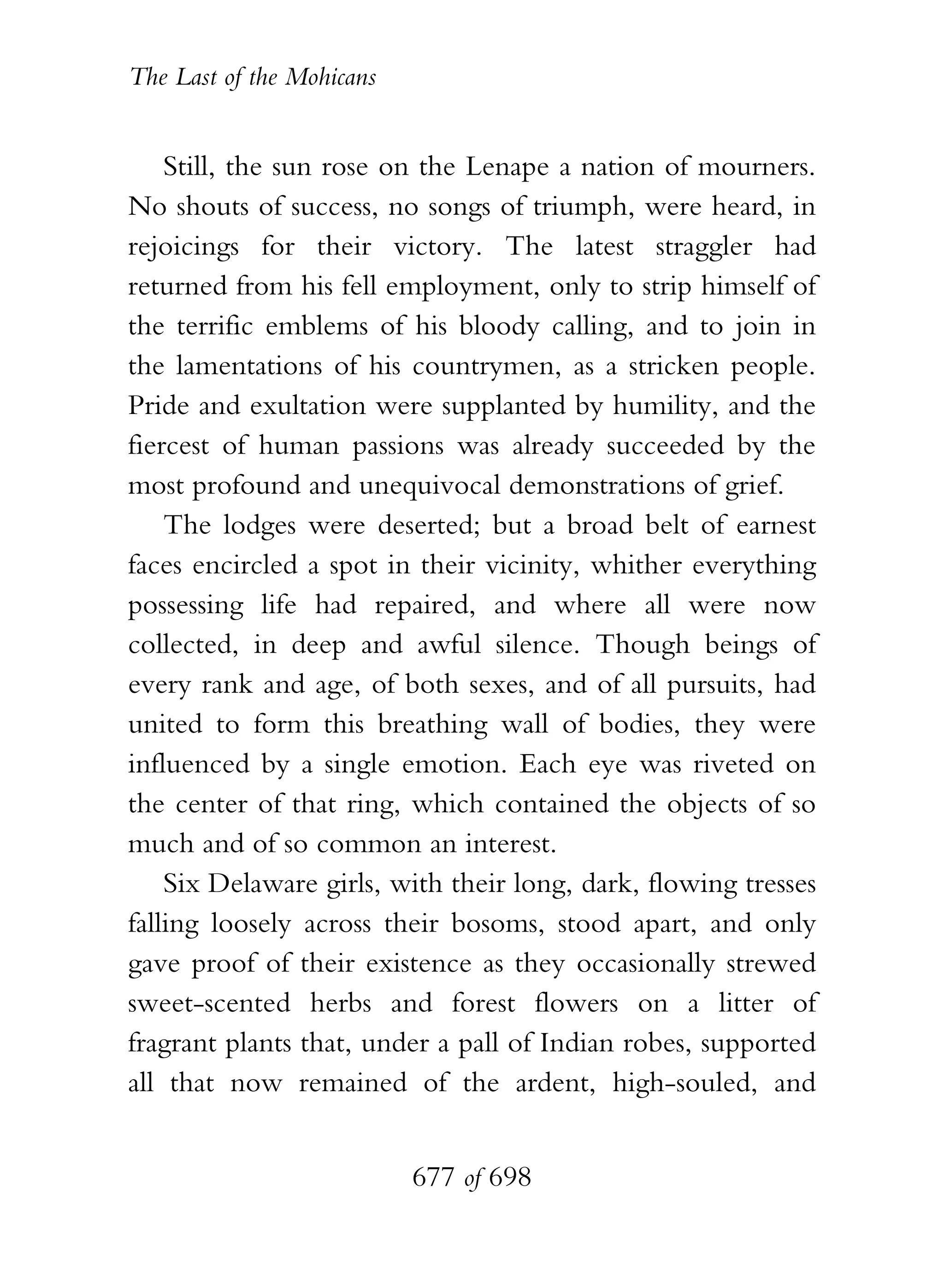 The Last of the Mohicans


    Still, the sun rose on the Lenape a nation of mourners.
No shouts of success, no songs of triumph, were heard, in
rejoicings for their victory. The latest straggler had
returned from his fell employment, only to strip himself of
the terrific emblems of his bloody calling, and to join in
the lamentations of his countrymen, as a stricken people.
Pride and exultation were supplanted by humility, and the
fiercest of human passions was already succeeded by the
most profound and unequivocal demonstrations of grief.
    The lodges were deserted; but a broad belt of earnest
faces encircled a spot in their vicinity, whither everything
possessing life had repaired, and where all were now
collected, in deep and awful silence. Though beings of
every rank and age, of both sexes, and of all pursuits, had
united to form this breathing wall of bodies, they were
influenced by a single emotion. Each eye was riveted on
the center of that ring, which contained the objects of so
much and of so common an interest.
    Six Delaware girls, with their long, dark, flowing tresses
falling loosely across their bosoms, stood apart, and only
gave proof of their existence as they occasionally strewed
sweet-scented herbs and forest flowers on a litter of
fragrant plants that, under a pall of Indian robes, supported
all that now remained of the ardent, high-souled, and


                           677 of 698
 