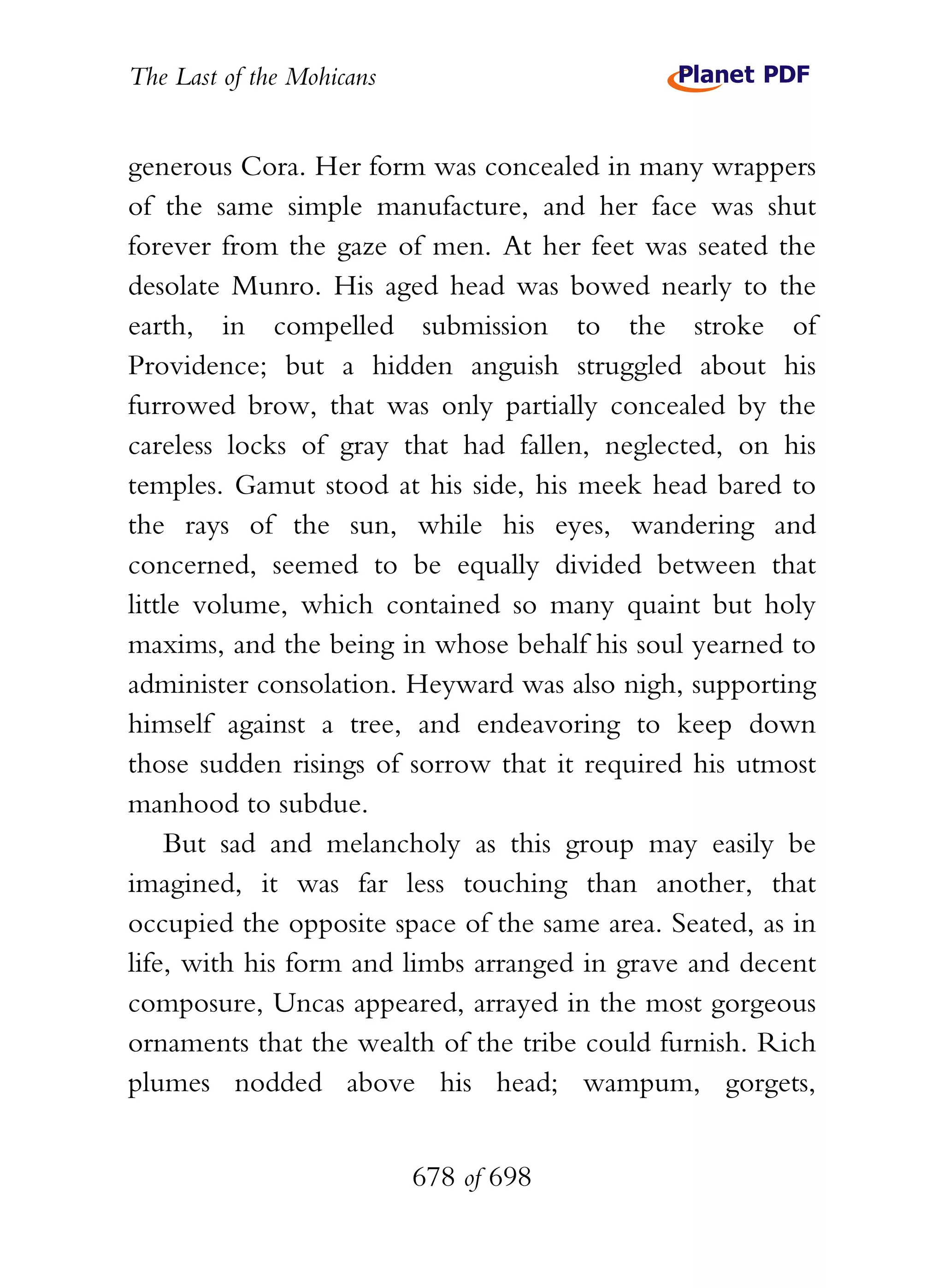 The Last of the Mohicans


generous Cora. Her form was concealed in many wrappers
of the same simple manufacture, and her face was shut
forever from the gaze of men. At her feet was seated the
desolate Munro. His aged head was bowed nearly to the
earth, in compelled submission to the stroke of
Providence; but a hidden anguish struggled about his
furrowed brow, that was only partially concealed by the
careless locks of gray that had fallen, neglected, on his
temples. Gamut stood at his side, his meek head bared to
the rays of the sun, while his eyes, wandering and
concerned, seemed to be equally divided between that
little volume, which contained so many quaint but holy
maxims, and the being in whose behalf his soul yearned to
administer consolation. Heyward was also nigh, supporting
himself against a tree, and endeavoring to keep down
those sudden risings of sorrow that it required his utmost
manhood to subdue.
    But sad and melancholy as this group may easily be
imagined, it was far less touching than another, that
occupied the opposite space of the same area. Seated, as in
life, with his form and limbs arranged in grave and decent
composure, Uncas appeared, arrayed in the most gorgeous
ornaments that the wealth of the tribe could furnish. Rich
plumes nodded above his head; wampum, gorgets,


                           678 of 698
 