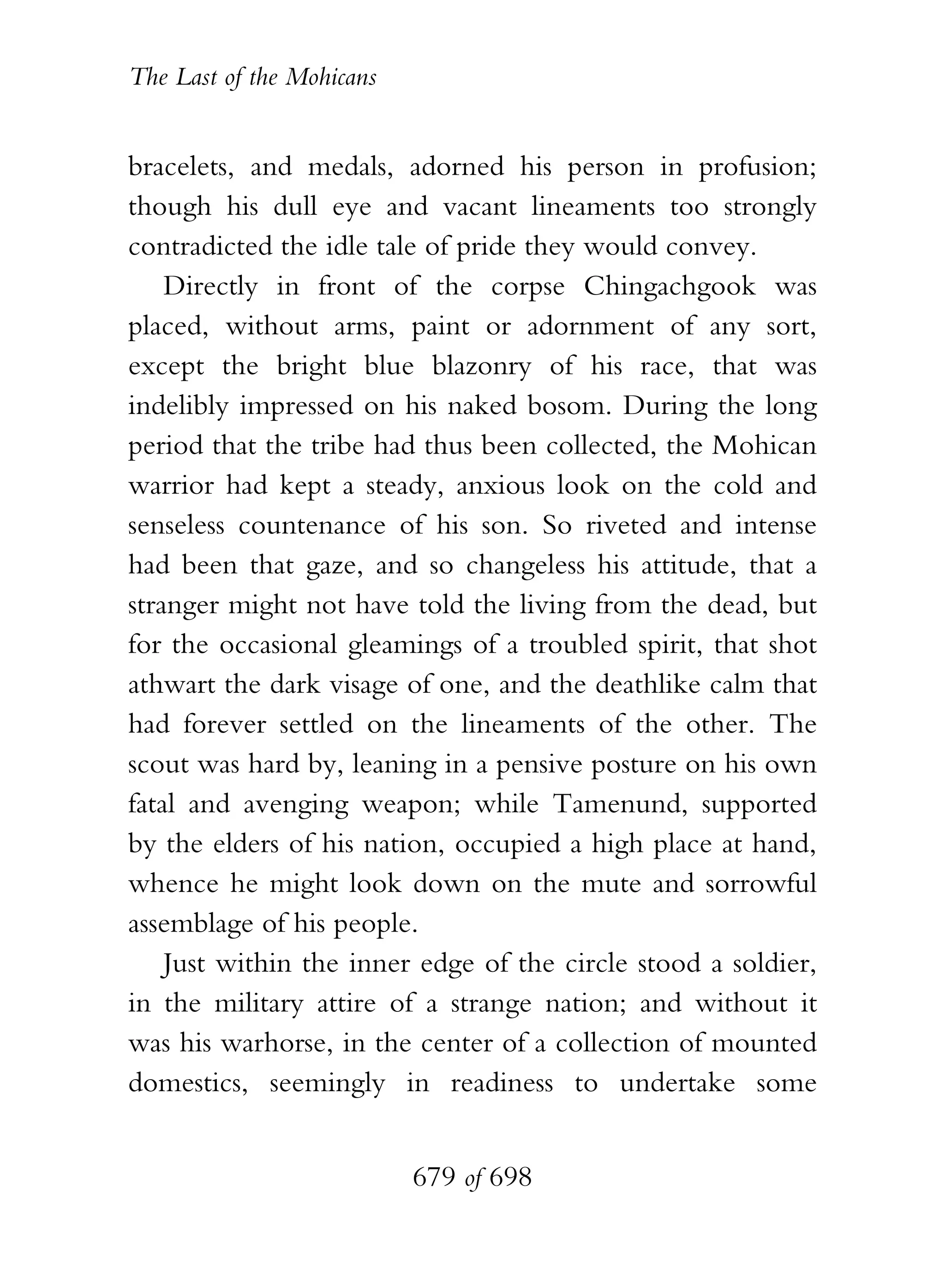 The Last of the Mohicans


bracelets, and medals, adorned his person in profusion;
though his dull eye and vacant lineaments too strongly
contradicted the idle tale of pride they would convey.
    Directly in front of the corpse Chingachgook was
placed, without arms, paint or adornment of any sort,
except the bright blue blazonry of his race, that was
indelibly impressed on his naked bosom. During the long
period that the tribe had thus been collected, the Mohican
warrior had kept a steady, anxious look on the cold and
senseless countenance of his son. So riveted and intense
had been that gaze, and so changeless his attitude, that a
stranger might not have told the living from the dead, but
for the occasional gleamings of a troubled spirit, that shot
athwart the dark visage of one, and the deathlike calm that
had forever settled on the lineaments of the other. The
scout was hard by, leaning in a pensive posture on his own
fatal and avenging weapon; while Tamenund, supported
by the elders of his nation, occupied a high place at hand,
whence he might look down on the mute and sorrowful
assemblage of his people.
    Just within the inner edge of the circle stood a soldier,
in the military attire of a strange nation; and without it
was his warhorse, in the center of a collection of mounted
domestics, seemingly in readiness to undertake some


                           679 of 698
 
