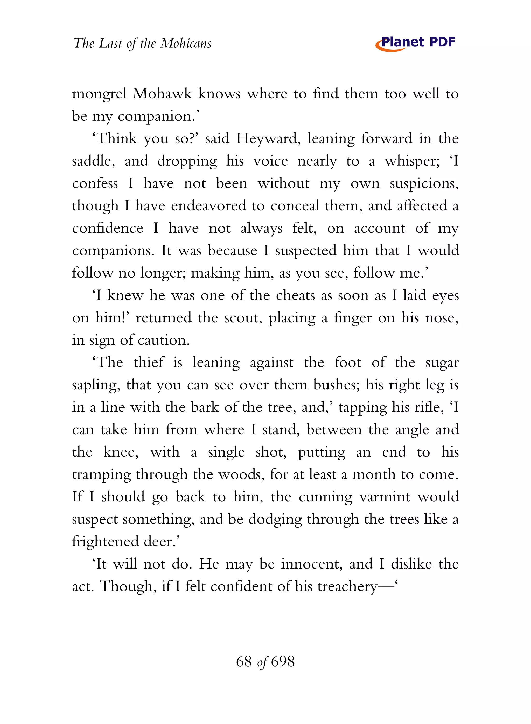The Last of the Mohicans


mongrel Mohawk knows where to find them too well to
be my companion.’
    ‘Think you so?’ said Heyward, leaning forward in the
saddle, and dropping his voice nearly to a whisper; ‘I
confess I have not been without my own suspicions,
though I have endeavored to conceal them, and affected a
confidence I have not always felt, on account of my
companions. It was because I suspected him that I would
follow no longer; making him, as you see, follow me.’
    ‘I knew he was one of the cheats as soon as I laid eyes
on him!’ returned the scout, placing a finger on his nose,
in sign of caution.
    ‘The thief is leaning against the foot of the sugar
sapling, that you can see over them bushes; his right leg is
in a line with the bark of the tree, and,’ tapping his rifle, ‘I
can take him from where I stand, between the angle and
the knee, with a single shot, putting an end to his
tramping through the woods, for at least a month to come.
If I should go back to him, the cunning varmint would
suspect something, and be dodging through the trees like a
frightened deer.’
    ‘It will not do. He may be innocent, and I dislike the
act. Though, if I felt confident of his treachery—‘



                           68 of 698
 