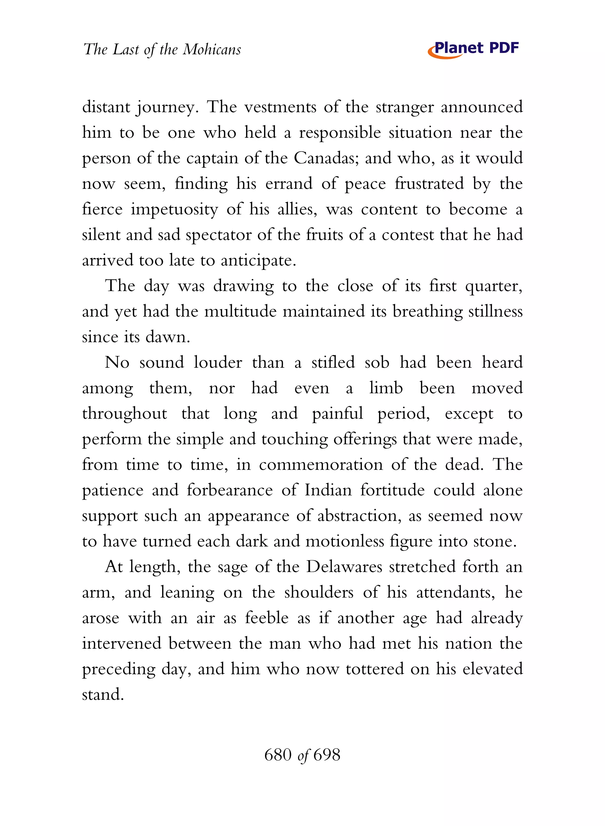 The Last of the Mohicans


distant journey. The vestments of the stranger announced
him to be one who held a responsible situation near the
person of the captain of the Canadas; and who, as it would
now seem, finding his errand of peace frustrated by the
fierce impetuosity of his allies, was content to become a
silent and sad spectator of the fruits of a contest that he had
arrived too late to anticipate.
    The day was drawing to the close of its first quarter,
and yet had the multitude maintained its breathing stillness
since its dawn.
    No sound louder than a stifled sob had been heard
among them, nor had even a limb been moved
throughout that long and painful period, except to
perform the simple and touching offerings that were made,
from time to time, in commemoration of the dead. The
patience and forbearance of Indian fortitude could alone
support such an appearance of abstraction, as seemed now
to have turned each dark and motionless figure into stone.
    At length, the sage of the Delawares stretched forth an
arm, and leaning on the shoulders of his attendants, he
arose with an air as feeble as if another age had already
intervened between the man who had met his nation the
preceding day, and him who now tottered on his elevated
stand.


                           680 of 698
 