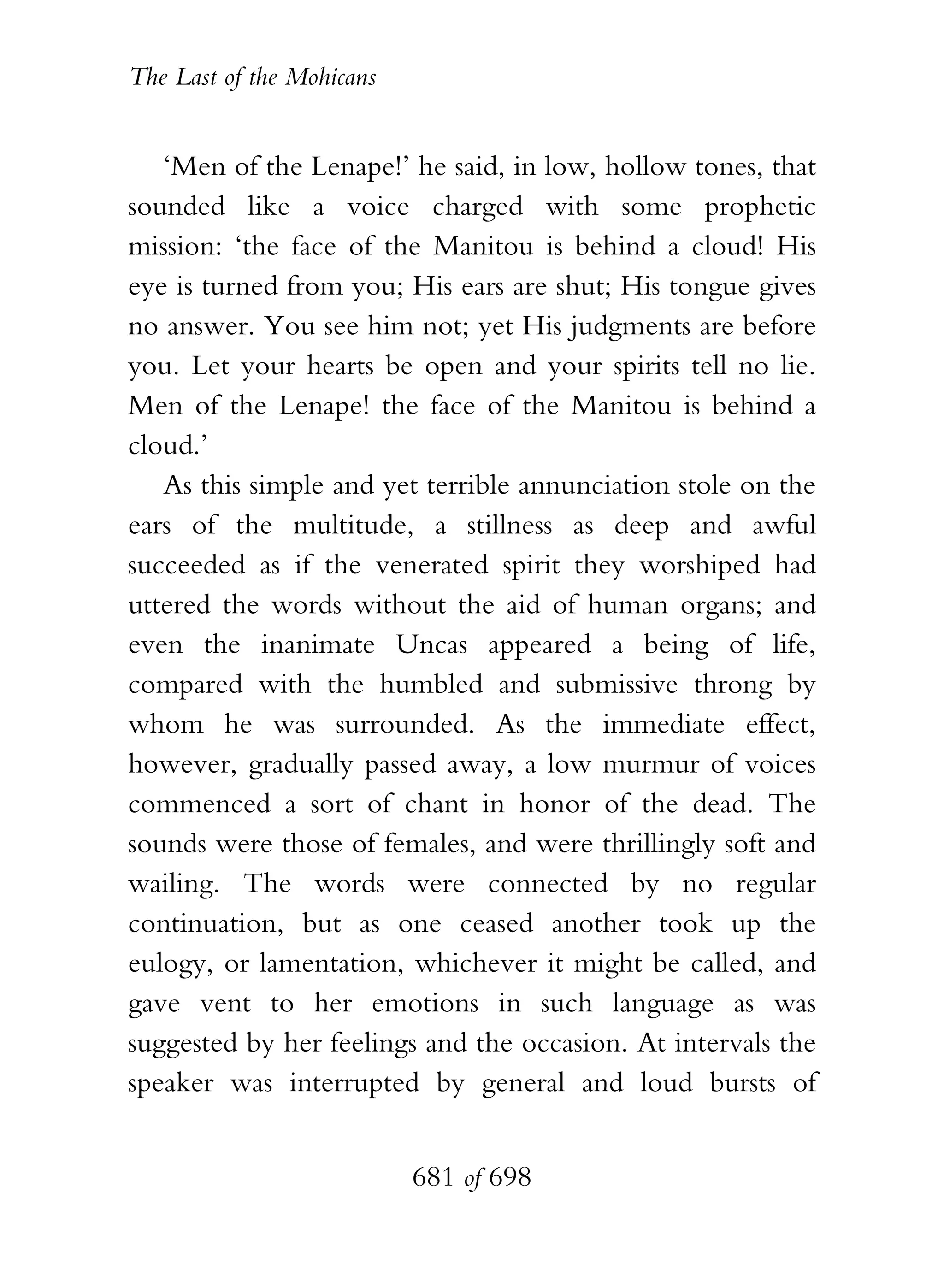 The Last of the Mohicans


   ‘Men of the Lenape!’ he said, in low, hollow tones, that
sounded like a voice charged with some prophetic
mission: ‘the face of the Manitou is behind a cloud! His
eye is turned from you; His ears are shut; His tongue gives
no answer. You see him not; yet His judgments are before
you. Let your hearts be open and your spirits tell no lie.
Men of the Lenape! the face of the Manitou is behind a
cloud.’
   As this simple and yet terrible annunciation stole on the
ears of the multitude, a stillness as deep and awful
succeeded as if the venerated spirit they worshiped had
uttered the words without the aid of human organs; and
even the inanimate Uncas appeared a being of life,
compared with the humbled and submissive throng by
whom he was surrounded. As the immediate effect,
however, gradually passed away, a low murmur of voices
commenced a sort of chant in honor of the dead. The
sounds were those of females, and were thrillingly soft and
wailing. The words were connected by no regular
continuation, but as one ceased another took up the
eulogy, or lamentation, whichever it might be called, and
gave vent to her emotions in such language as was
suggested by her feelings and the occasion. At intervals the
speaker was interrupted by general and loud bursts of


                           681 of 698
 