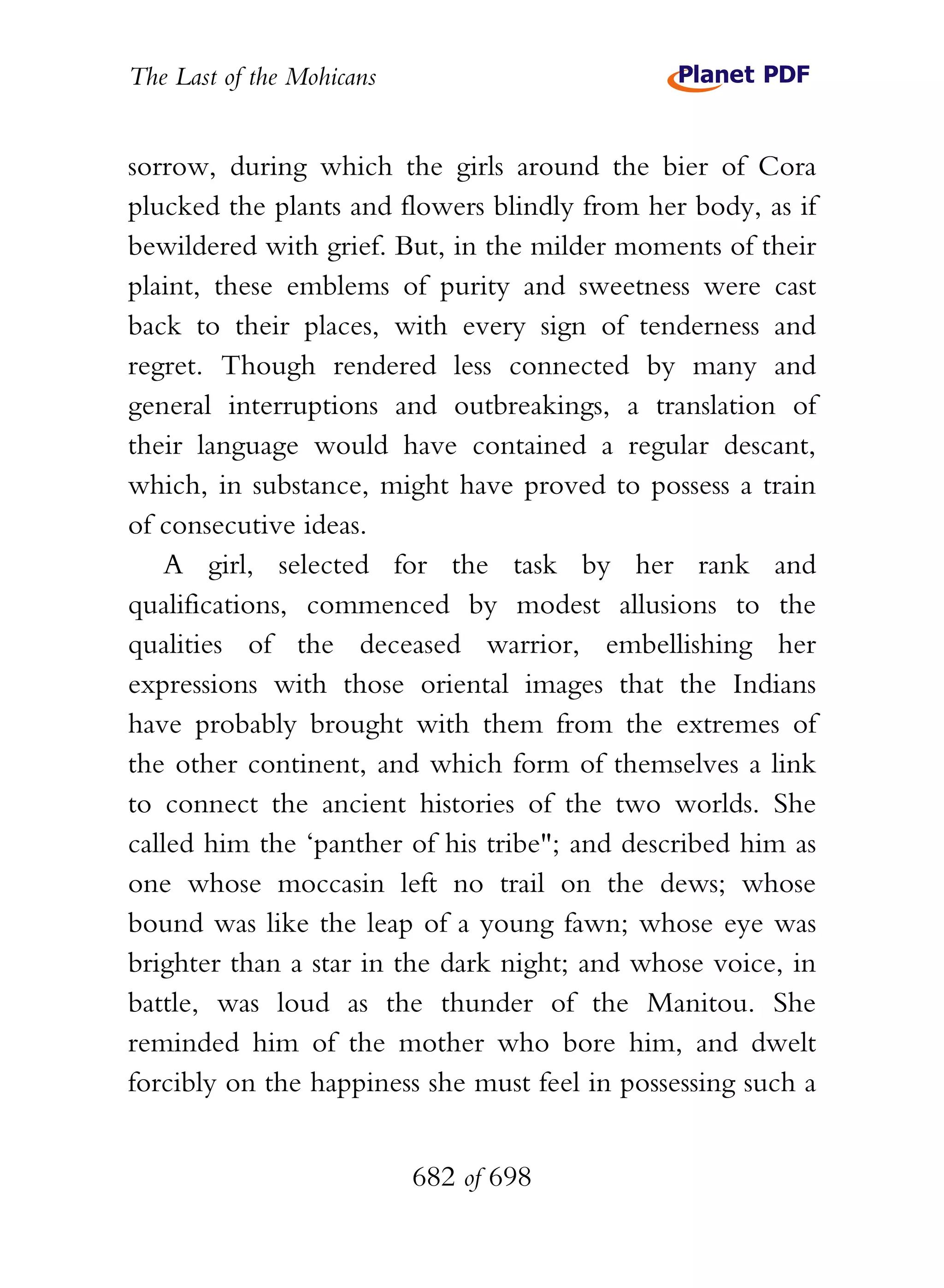 The Last of the Mohicans


sorrow, during which the girls around the bier of Cora
plucked the plants and flowers blindly from her body, as if
bewildered with grief. But, in the milder moments of their
plaint, these emblems of purity and sweetness were cast
back to their places, with every sign of tenderness and
regret. Though rendered less connected by many and
general interruptions and outbreakings, a translation of
their language would have contained a regular descant,
which, in substance, might have proved to possess a train
of consecutive ideas.
    A girl, selected for the task by her rank and
qualifications, commenced by modest allusions to the
qualities of the deceased warrior, embellishing her
expressions with those oriental images that the Indians
have probably brought with them from the extremes of
the other continent, and which form of themselves a link
to connect the ancient histories of the two worlds. She
called him the ‘panther of his tribe"; and described him as
one whose moccasin left no trail on the dews; whose
bound was like the leap of a young fawn; whose eye was
brighter than a star in the dark night; and whose voice, in
battle, was loud as the thunder of the Manitou. She
reminded him of the mother who bore him, and dwelt
forcibly on the happiness she must feel in possessing such a


                           682 of 698
 