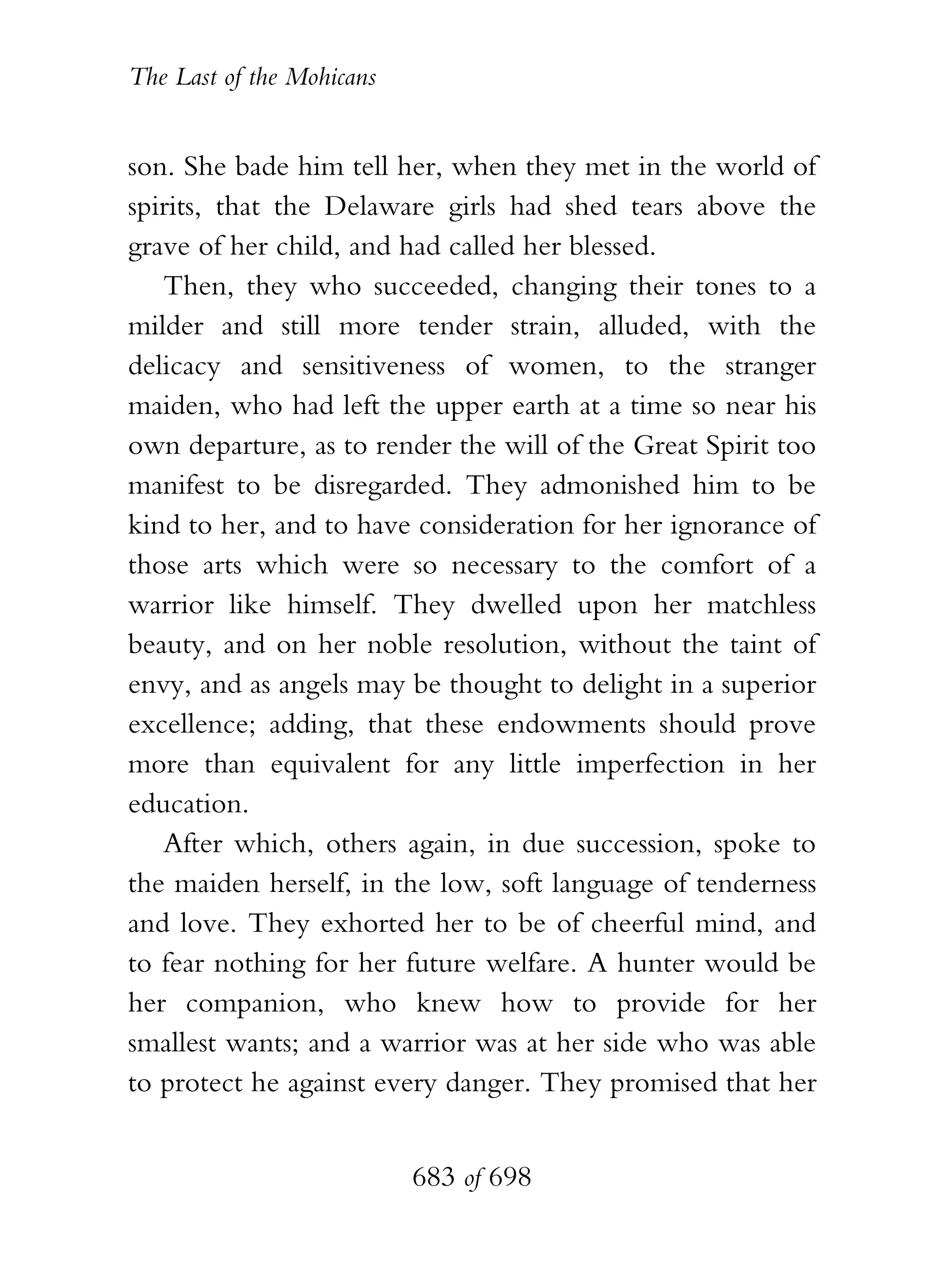 The Last of the Mohicans


son. She bade him tell her, when they met in the world of
spirits, that the Delaware girls had shed tears above the
grave of her child, and had called her blessed.
   Then, they who succeeded, changing their tones to a
milder and still more tender strain, alluded, with the
delicacy and sensitiveness of women, to the stranger
maiden, who had left the upper earth at a time so near his
own departure, as to render the will of the Great Spirit too
manifest to be disregarded. They admonished him to be
kind to her, and to have consideration for her ignorance of
those arts which were so necessary to the comfort of a
warrior like himself. They dwelled upon her matchless
beauty, and on her noble resolution, without the taint of
envy, and as angels may be thought to delight in a superior
excellence; adding, that these endowments should prove
more than equivalent for any little imperfection in her
education.
   After which, others again, in due succession, spoke to
the maiden herself, in the low, soft language of tenderness
and love. They exhorted her to be of cheerful mind, and
to fear nothing for her future welfare. A hunter would be
her companion, who knew how to provide for her
smallest wants; and a warrior was at her side who was able
to protect he against every danger. They promised that her


                           683 of 698
 