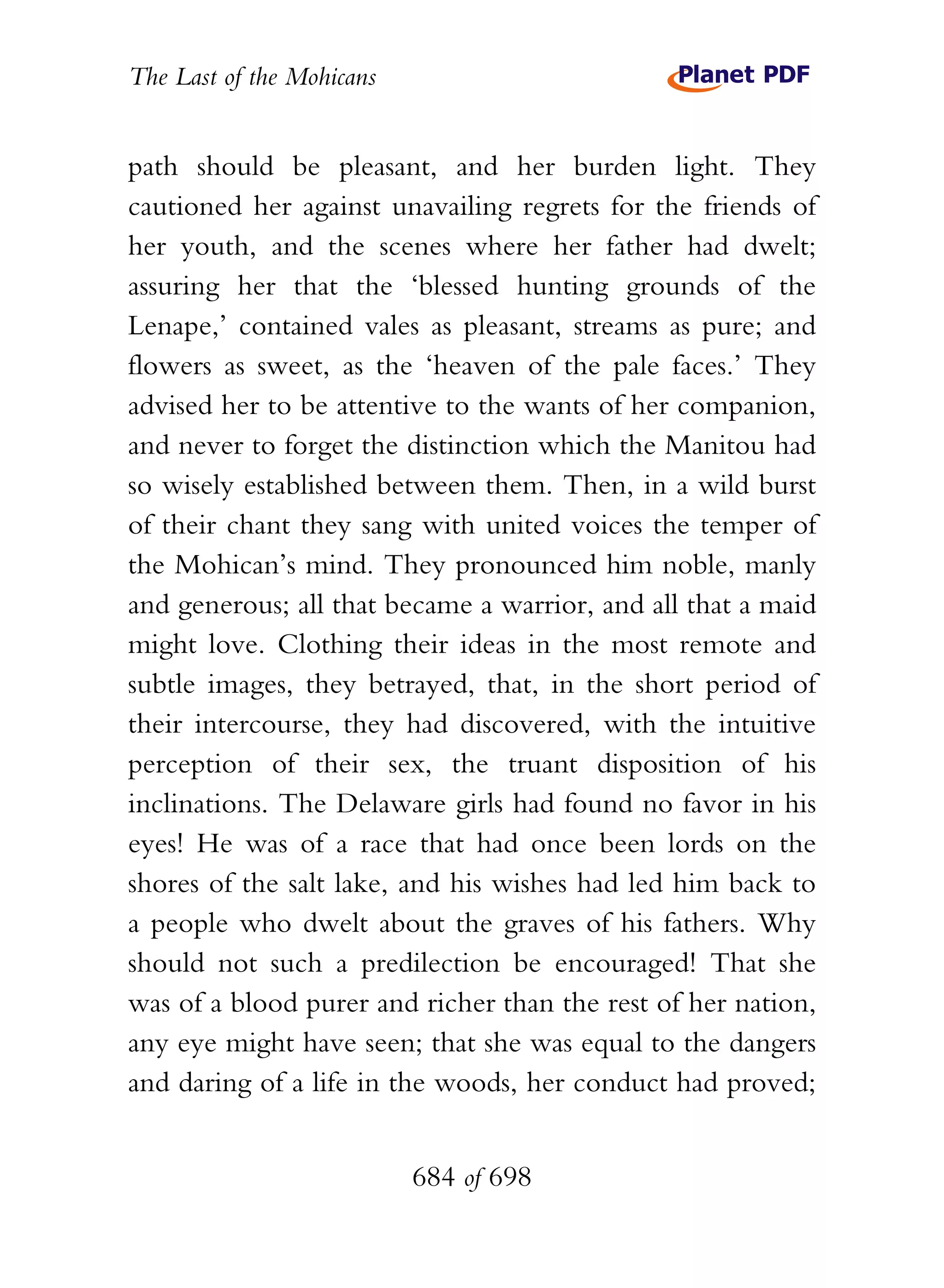 The Last of the Mohicans


path should be pleasant, and her burden light. They
cautioned her against unavailing regrets for the friends of
her youth, and the scenes where her father had dwelt;
assuring her that the ‘blessed hunting grounds of the
Lenape,’ contained vales as pleasant, streams as pure; and
flowers as sweet, as the ‘heaven of the pale faces.’ They
advised her to be attentive to the wants of her companion,
and never to forget the distinction which the Manitou had
so wisely established between them. Then, in a wild burst
of their chant they sang with united voices the temper of
the Mohican’s mind. They pronounced him noble, manly
and generous; all that became a warrior, and all that a maid
might love. Clothing their ideas in the most remote and
subtle images, they betrayed, that, in the short period of
their intercourse, they had discovered, with the intuitive
perception of their sex, the truant disposition of his
inclinations. The Delaware girls had found no favor in his
eyes! He was of a race that had once been lords on the
shores of the salt lake, and his wishes had led him back to
a people who dwelt about the graves of his fathers. Why
should not such a predilection be encouraged! That she
was of a blood purer and richer than the rest of her nation,
any eye might have seen; that she was equal to the dangers
and daring of a life in the woods, her conduct had proved;


                           684 of 698
 