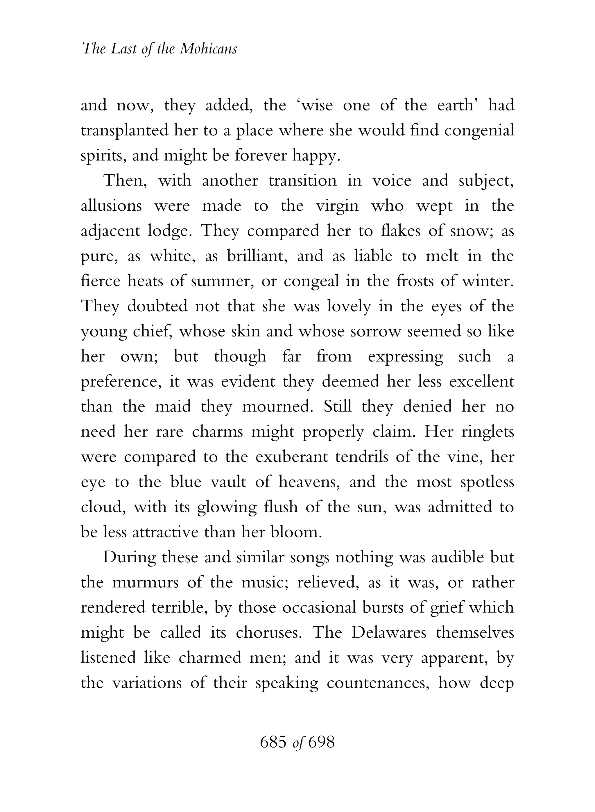 The Last of the Mohicans


and now, they added, the ‘wise one of the earth’ had
transplanted her to a place where she would find congenial
spirits, and might be forever happy.
    Then, with another transition in voice and subject,
allusions were made to the virgin who wept in the
adjacent lodge. They compared her to flakes of snow; as
pure, as white, as brilliant, and as liable to melt in the
fierce heats of summer, or congeal in the frosts of winter.
They doubted not that she was lovely in the eyes of the
young chief, whose skin and whose sorrow seemed so like
her own; but though far from expressing such a
preference, it was evident they deemed her less excellent
than the maid they mourned. Still they denied her no
need her rare charms might properly claim. Her ringlets
were compared to the exuberant tendrils of the vine, her
eye to the blue vault of heavens, and the most spotless
cloud, with its glowing flush of the sun, was admitted to
be less attractive than her bloom.
    During these and similar songs nothing was audible but
the murmurs of the music; relieved, as it was, or rather
rendered terrible, by those occasional bursts of grief which
might be called its choruses. The Delawares themselves
listened like charmed men; and it was very apparent, by
the variations of their speaking countenances, how deep


                           685 of 698
 