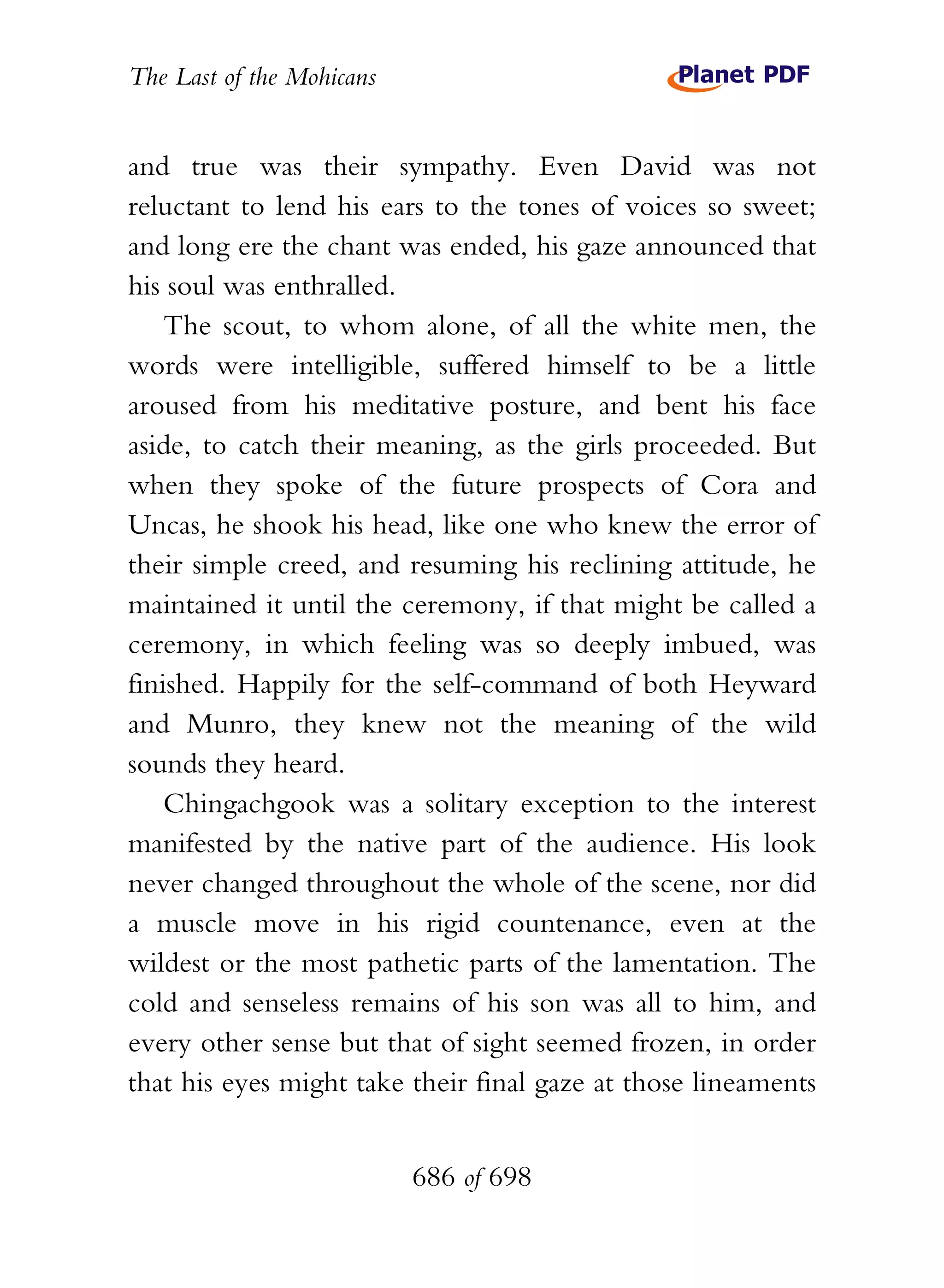 The Last of the Mohicans


and true was their sympathy. Even David was not
reluctant to lend his ears to the tones of voices so sweet;
and long ere the chant was ended, his gaze announced that
his soul was enthralled.
    The scout, to whom alone, of all the white men, the
words were intelligible, suffered himself to be a little
aroused from his meditative posture, and bent his face
aside, to catch their meaning, as the girls proceeded. But
when they spoke of the future prospects of Cora and
Uncas, he shook his head, like one who knew the error of
their simple creed, and resuming his reclining attitude, he
maintained it until the ceremony, if that might be called a
ceremony, in which feeling was so deeply imbued, was
finished. Happily for the self-command of both Heyward
and Munro, they knew not the meaning of the wild
sounds they heard.
    Chingachgook was a solitary exception to the interest
manifested by the native part of the audience. His look
never changed throughout the whole of the scene, nor did
a muscle move in his rigid countenance, even at the
wildest or the most pathetic parts of the lamentation. The
cold and senseless remains of his son was all to him, and
every other sense but that of sight seemed frozen, in order
that his eyes might take their final gaze at those lineaments


                           686 of 698
 