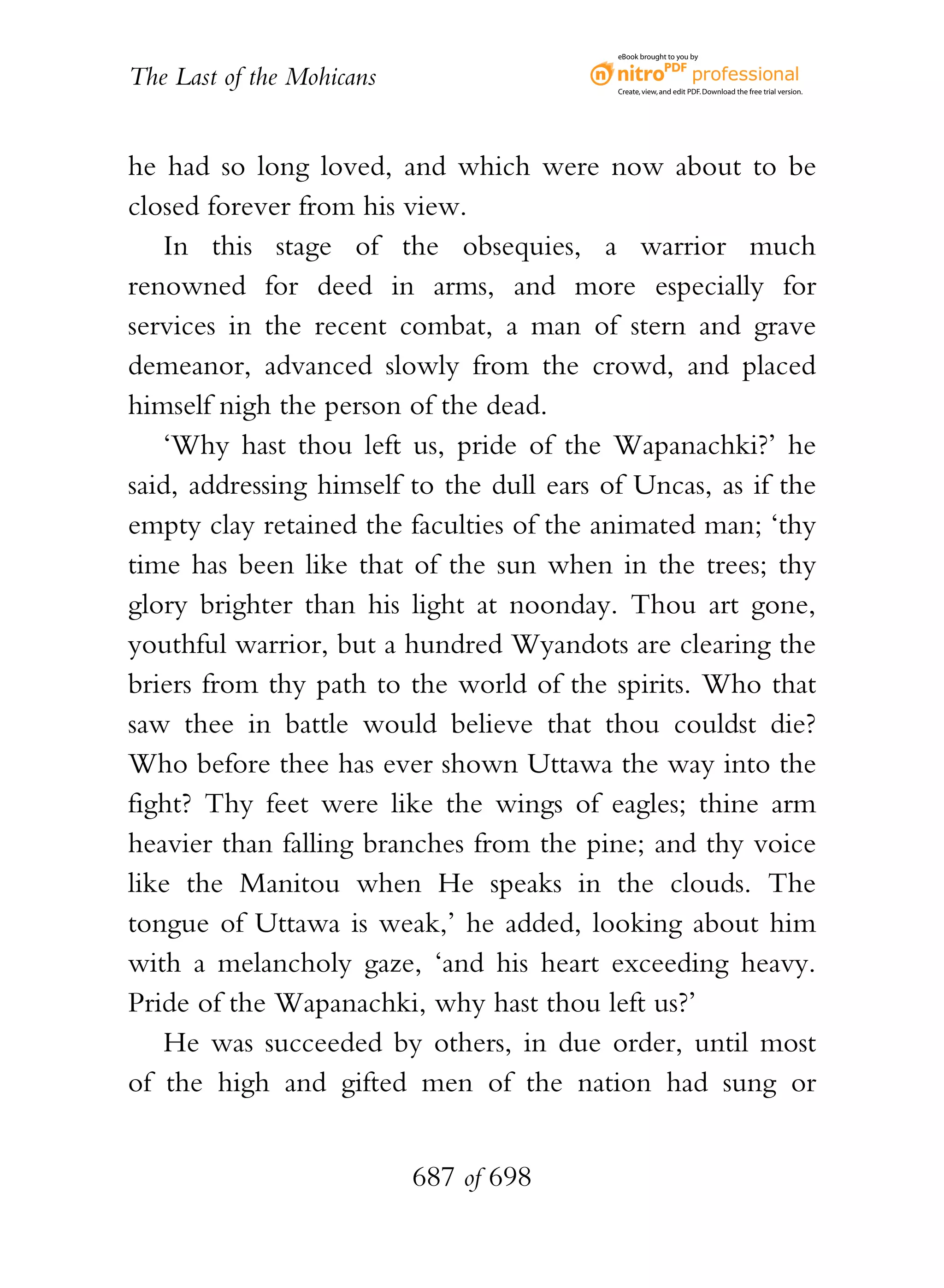 eBook brought to you by


The Last of the Mohicans                   Create, view, and edit PDF. Download the free trial version.




he had so long loved, and which were now about to be
closed forever from his view.
   In this stage of the obsequies, a warrior much
renowned for deed in arms, and more especially for
services in the recent combat, a man of stern and grave
demeanor, advanced slowly from the crowd, and placed
himself nigh the person of the dead.
   ‘Why hast thou left us, pride of the Wapanachki?’ he
said, addressing himself to the dull ears of Uncas, as if the
empty clay retained the faculties of the animated man; ‘thy
time has been like that of the sun when in the trees; thy
glory brighter than his light at noonday. Thou art gone,
youthful warrior, but a hundred Wyandots are clearing the
briers from thy path to the world of the spirits. Who that
saw thee in battle would believe that thou couldst die?
Who before thee has ever shown Uttawa the way into the
fight? Thy feet were like the wings of eagles; thine arm
heavier than falling branches from the pine; and thy voice
like the Manitou when He speaks in the clouds. The
tongue of Uttawa is weak,’ he added, looking about him
with a melancholy gaze, ‘and his heart exceeding heavy.
Pride of the Wapanachki, why hast thou left us?’
   He was succeeded by others, in due order, until most
of the high and gifted men of the nation had sung or


                           687 of 698
 