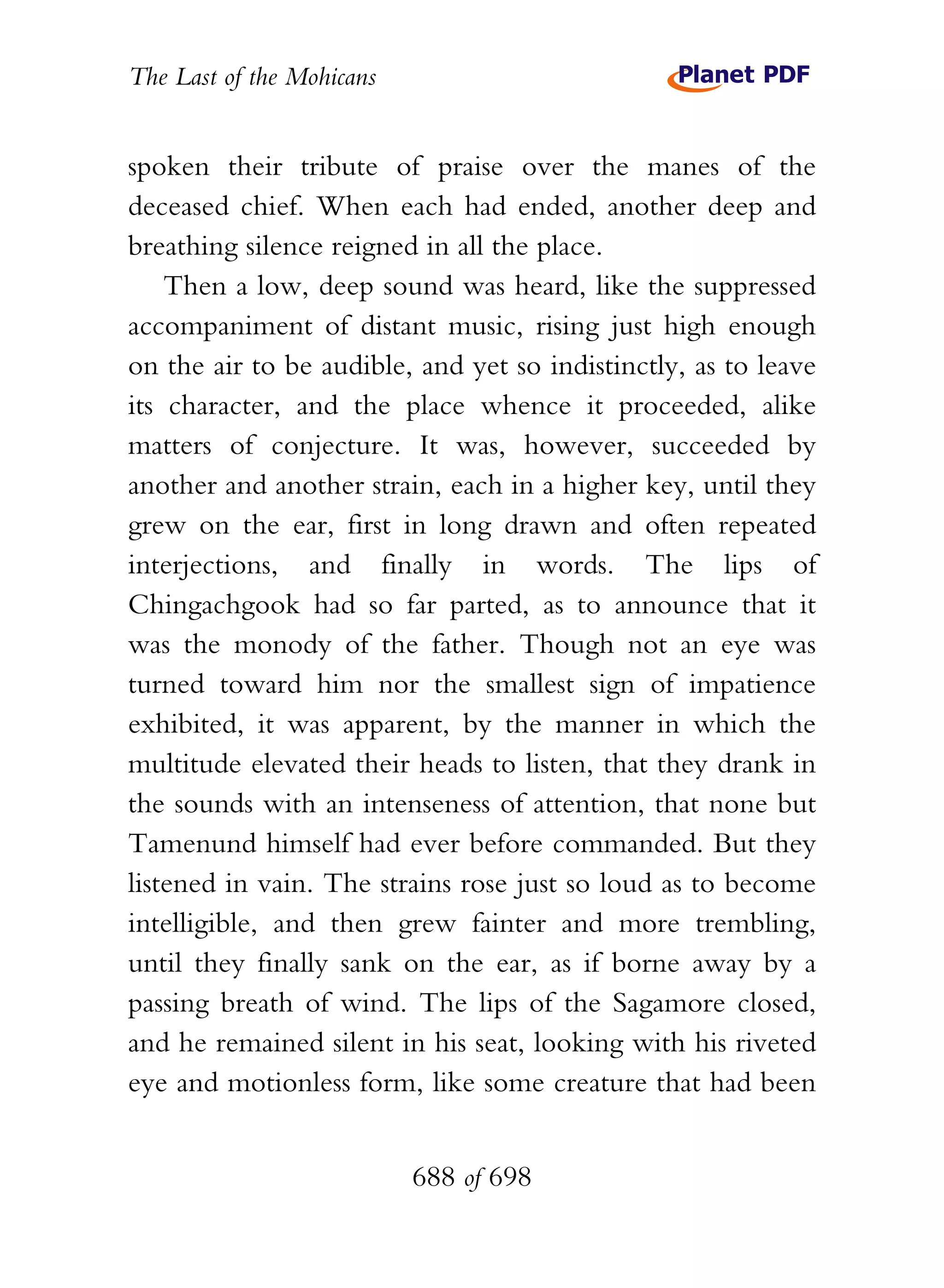 The Last of the Mohicans


spoken their tribute of praise over the manes of the
deceased chief. When each had ended, another deep and
breathing silence reigned in all the place.
    Then a low, deep sound was heard, like the suppressed
accompaniment of distant music, rising just high enough
on the air to be audible, and yet so indistinctly, as to leave
its character, and the place whence it proceeded, alike
matters of conjecture. It was, however, succeeded by
another and another strain, each in a higher key, until they
grew on the ear, first in long drawn and often repeated
interjections, and finally in words. The lips of
Chingachgook had so far parted, as to announce that it
was the monody of the father. Though not an eye was
turned toward him nor the smallest sign of impatience
exhibited, it was apparent, by the manner in which the
multitude elevated their heads to listen, that they drank in
the sounds with an intenseness of attention, that none but
Tamenund himself had ever before commanded. But they
listened in vain. The strains rose just so loud as to become
intelligible, and then grew fainter and more trembling,
until they finally sank on the ear, as if borne away by a
passing breath of wind. The lips of the Sagamore closed,
and he remained silent in his seat, looking with his riveted
eye and motionless form, like some creature that had been


                           688 of 698
 