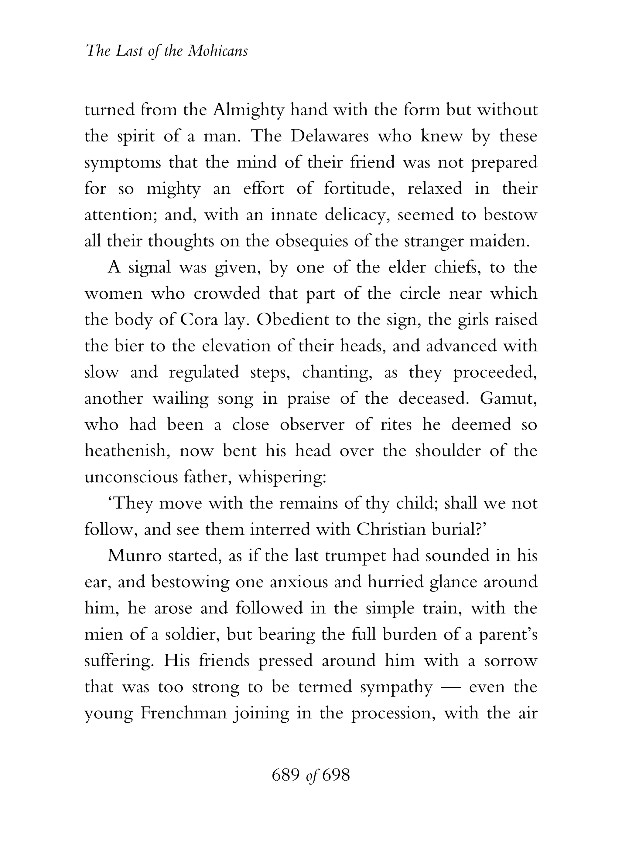 The Last of the Mohicans


turned from the Almighty hand with the form but without
the spirit of a man. The Delawares who knew by these
symptoms that the mind of their friend was not prepared
for so mighty an effort of fortitude, relaxed in their
attention; and, with an innate delicacy, seemed to bestow
all their thoughts on the obsequies of the stranger maiden.
    A signal was given, by one of the elder chiefs, to the
women who crowded that part of the circle near which
the body of Cora lay. Obedient to the sign, the girls raised
the bier to the elevation of their heads, and advanced with
slow and regulated steps, chanting, as they proceeded,
another wailing song in praise of the deceased. Gamut,
who had been a close observer of rites he deemed so
heathenish, now bent his head over the shoulder of the
unconscious father, whispering:
    ‘They move with the remains of thy child; shall we not
follow, and see them interred with Christian burial?’
    Munro started, as if the last trumpet had sounded in his
ear, and bestowing one anxious and hurried glance around
him, he arose and followed in the simple train, with the
mien of a soldier, but bearing the full burden of a parent’s
suffering. His friends pressed around him with a sorrow
that was too strong to be termed sympathy — even the
young Frenchman joining in the procession, with the air


                           689 of 698
 