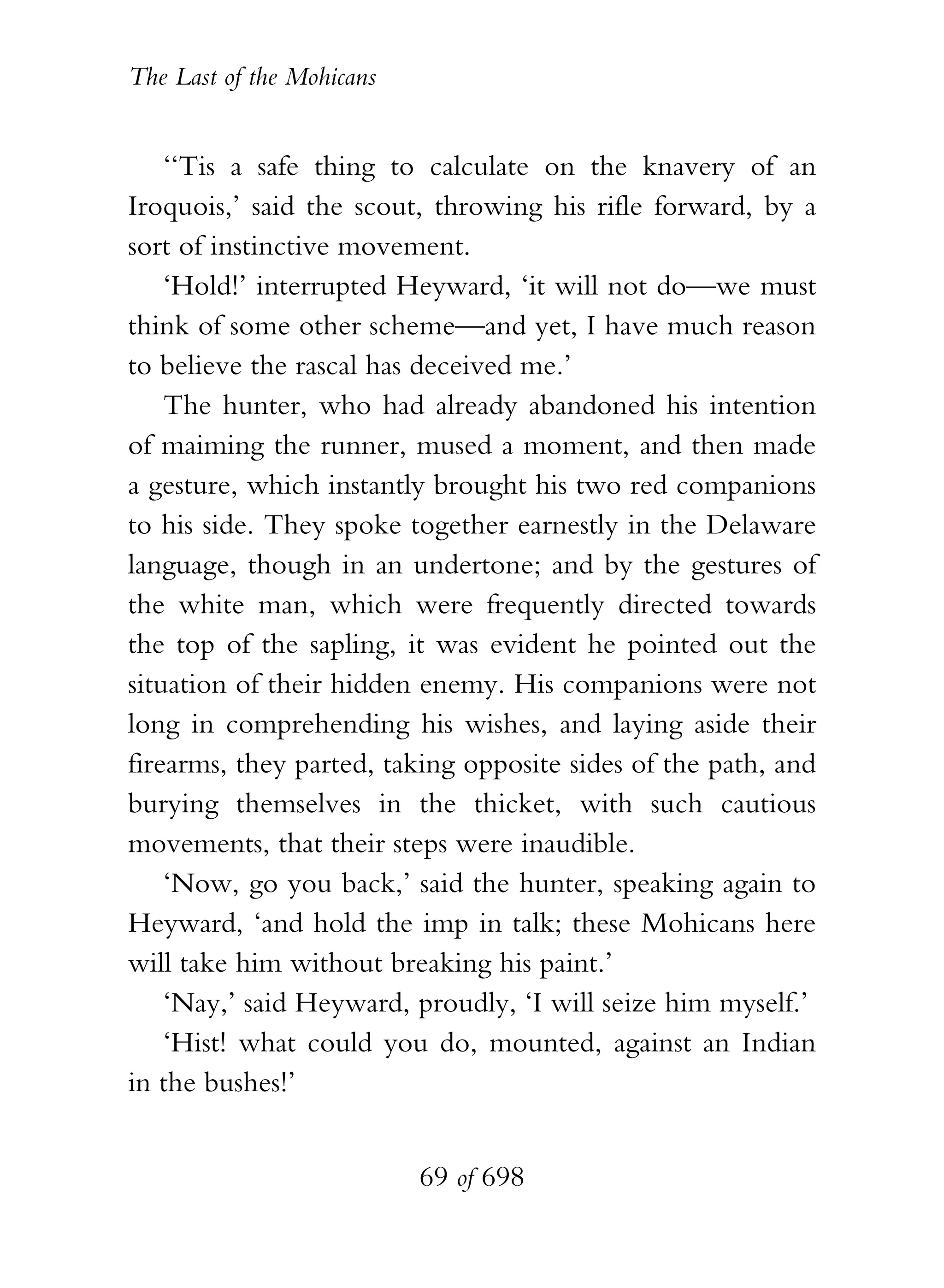 The Last of the Mohicans


    ‘‘Tis a safe thing to calculate on the knavery of an
Iroquois,’ said the scout, throwing his rifle forward, by a
sort of instinctive movement.
    ‘Hold!’ interrupted Heyward, ‘it will not do—we must
think of some other scheme—and yet, I have much reason
to believe the rascal has deceived me.’
    The hunter, who had already abandoned his intention
of maiming the runner, mused a moment, and then made
a gesture, which instantly brought his two red companions
to his side. They spoke together earnestly in the Delaware
language, though in an undertone; and by the gestures of
the white man, which were frequently directed towards
the top of the sapling, it was evident he pointed out the
situation of their hidden enemy. His companions were not
long in comprehending his wishes, and laying aside their
firearms, they parted, taking opposite sides of the path, and
burying themselves in the thicket, with such cautious
movements, that their steps were inaudible.
    ‘Now, go you back,’ said the hunter, speaking again to
Heyward, ‘and hold the imp in talk; these Mohicans here
will take him without breaking his paint.’
    ‘Nay,’ said Heyward, proudly, ‘I will seize him myself.’
    ‘Hist! what could you do, mounted, against an Indian
in the bushes!’


                           69 of 698
 