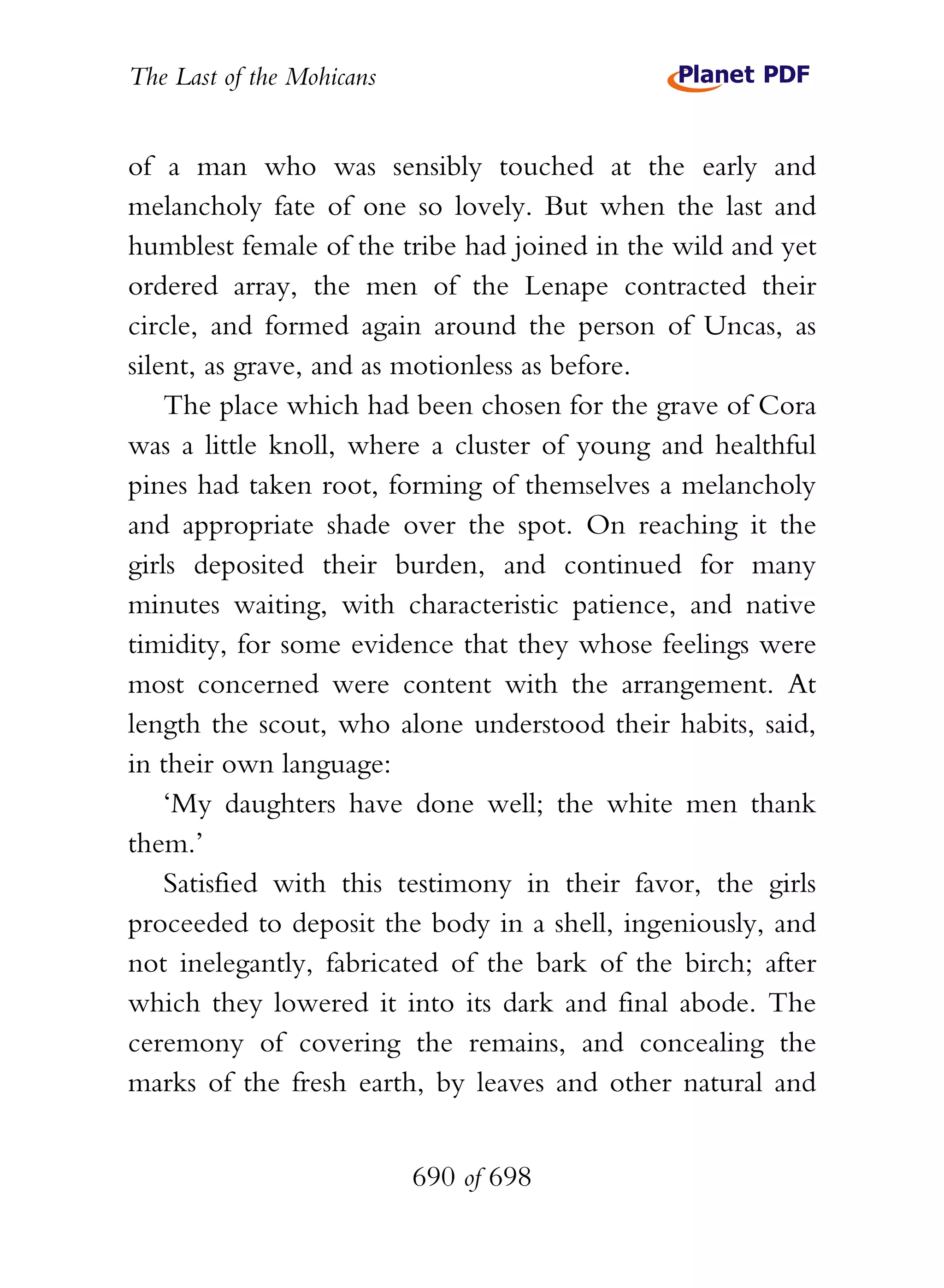 The Last of the Mohicans


of a man who was sensibly touched at the early and
melancholy fate of one so lovely. But when the last and
humblest female of the tribe had joined in the wild and yet
ordered array, the men of the Lenape contracted their
circle, and formed again around the person of Uncas, as
silent, as grave, and as motionless as before.
    The place which had been chosen for the grave of Cora
was a little knoll, where a cluster of young and healthful
pines had taken root, forming of themselves a melancholy
and appropriate shade over the spot. On reaching it the
girls deposited their burden, and continued for many
minutes waiting, with characteristic patience, and native
timidity, for some evidence that they whose feelings were
most concerned were content with the arrangement. At
length the scout, who alone understood their habits, said,
in their own language:
    ‘My daughters have done well; the white men thank
them.’
    Satisfied with this testimony in their favor, the girls
proceeded to deposit the body in a shell, ingeniously, and
not inelegantly, fabricated of the bark of the birch; after
which they lowered it into its dark and final abode. The
ceremony of covering the remains, and concealing the
marks of the fresh earth, by leaves and other natural and


                           690 of 698
 