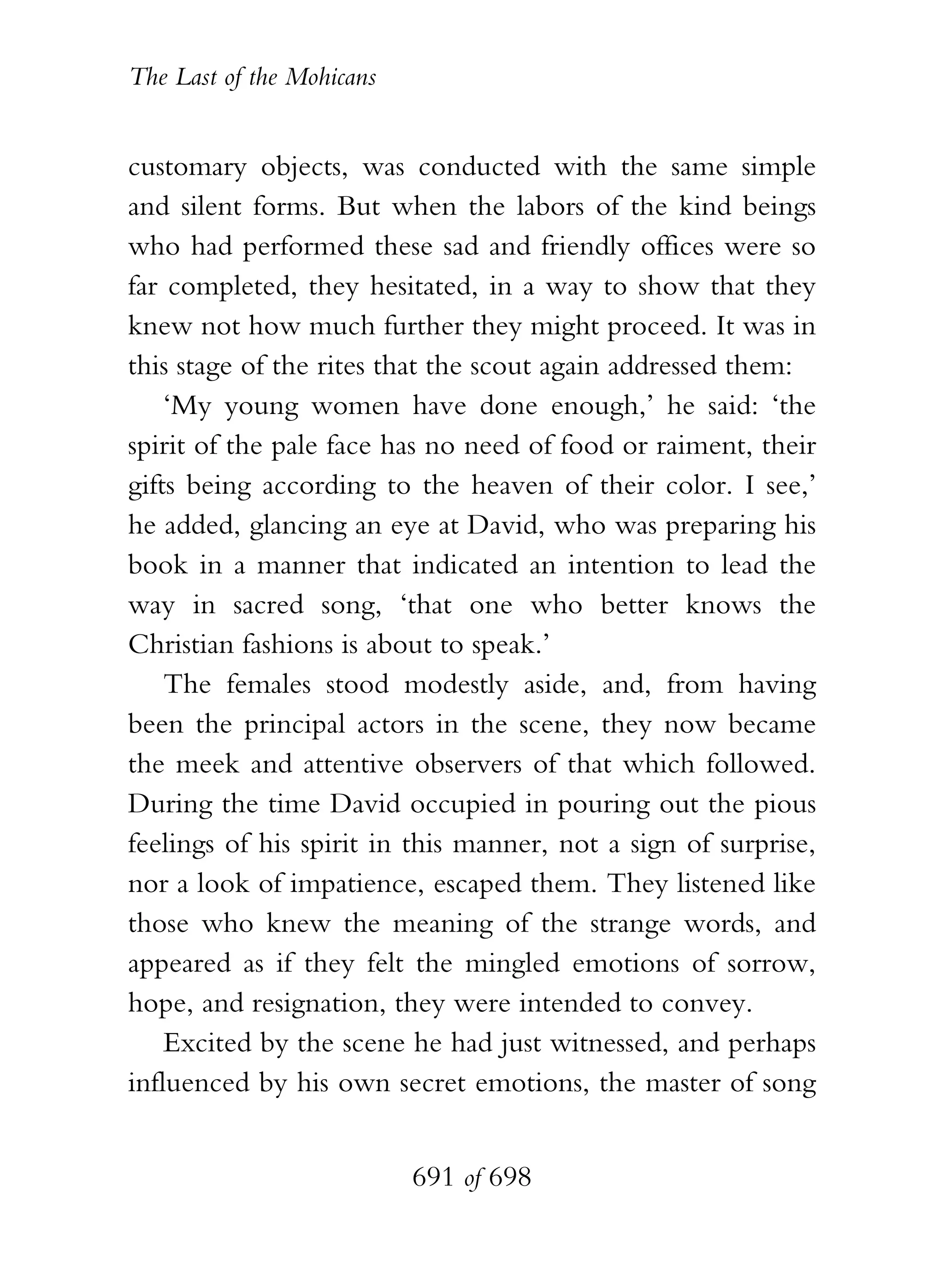 The Last of the Mohicans


customary objects, was conducted with the same simple
and silent forms. But when the labors of the kind beings
who had performed these sad and friendly offices were so
far completed, they hesitated, in a way to show that they
knew not how much further they might proceed. It was in
this stage of the rites that the scout again addressed them:
    ‘My young women have done enough,’ he said: ‘the
spirit of the pale face has no need of food or raiment, their
gifts being according to the heaven of their color. I see,’
he added, glancing an eye at David, who was preparing his
book in a manner that indicated an intention to lead the
way in sacred song, ‘that one who better knows the
Christian fashions is about to speak.’
    The females stood modestly aside, and, from having
been the principal actors in the scene, they now became
the meek and attentive observers of that which followed.
During the time David occupied in pouring out the pious
feelings of his spirit in this manner, not a sign of surprise,
nor a look of impatience, escaped them. They listened like
those who knew the meaning of the strange words, and
appeared as if they felt the mingled emotions of sorrow,
hope, and resignation, they were intended to convey.
    Excited by the scene he had just witnessed, and perhaps
influenced by his own secret emotions, the master of song


                           691 of 698
 