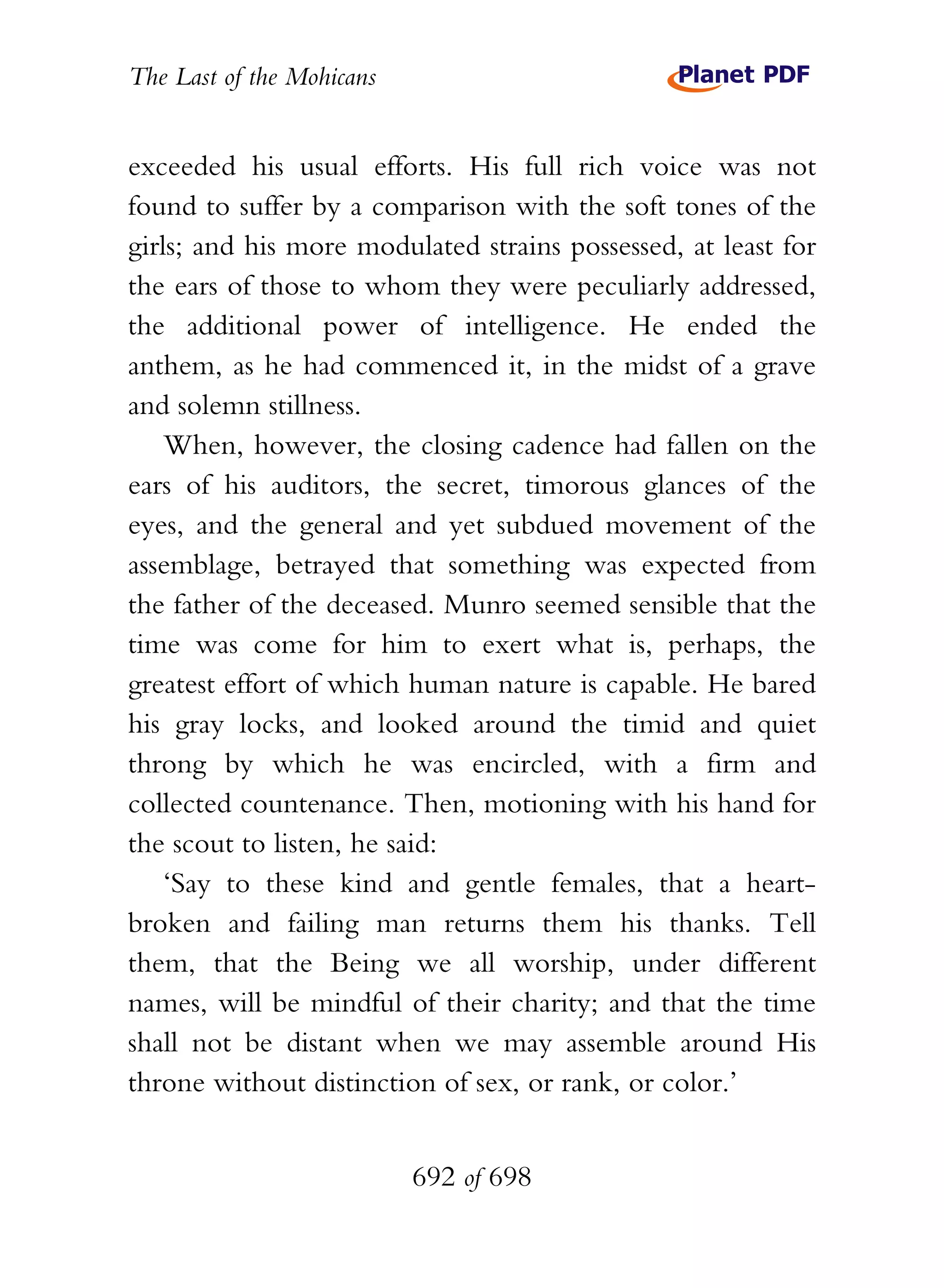 The Last of the Mohicans


exceeded his usual efforts. His full rich voice was not
found to suffer by a comparison with the soft tones of the
girls; and his more modulated strains possessed, at least for
the ears of those to whom they were peculiarly addressed,
the additional power of intelligence. He ended the
anthem, as he had commenced it, in the midst of a grave
and solemn stillness.
    When, however, the closing cadence had fallen on the
ears of his auditors, the secret, timorous glances of the
eyes, and the general and yet subdued movement of the
assemblage, betrayed that something was expected from
the father of the deceased. Munro seemed sensible that the
time was come for him to exert what is, perhaps, the
greatest effort of which human nature is capable. He bared
his gray locks, and looked around the timid and quiet
throng by which he was encircled, with a firm and
collected countenance. Then, motioning with his hand for
the scout to listen, he said:
    ‘Say to these kind and gentle females, that a heart-
broken and failing man returns them his thanks. Tell
them, that the Being we all worship, under different
names, will be mindful of their charity; and that the time
shall not be distant when we may assemble around His
throne without distinction of sex, or rank, or color.’


                           692 of 698
 