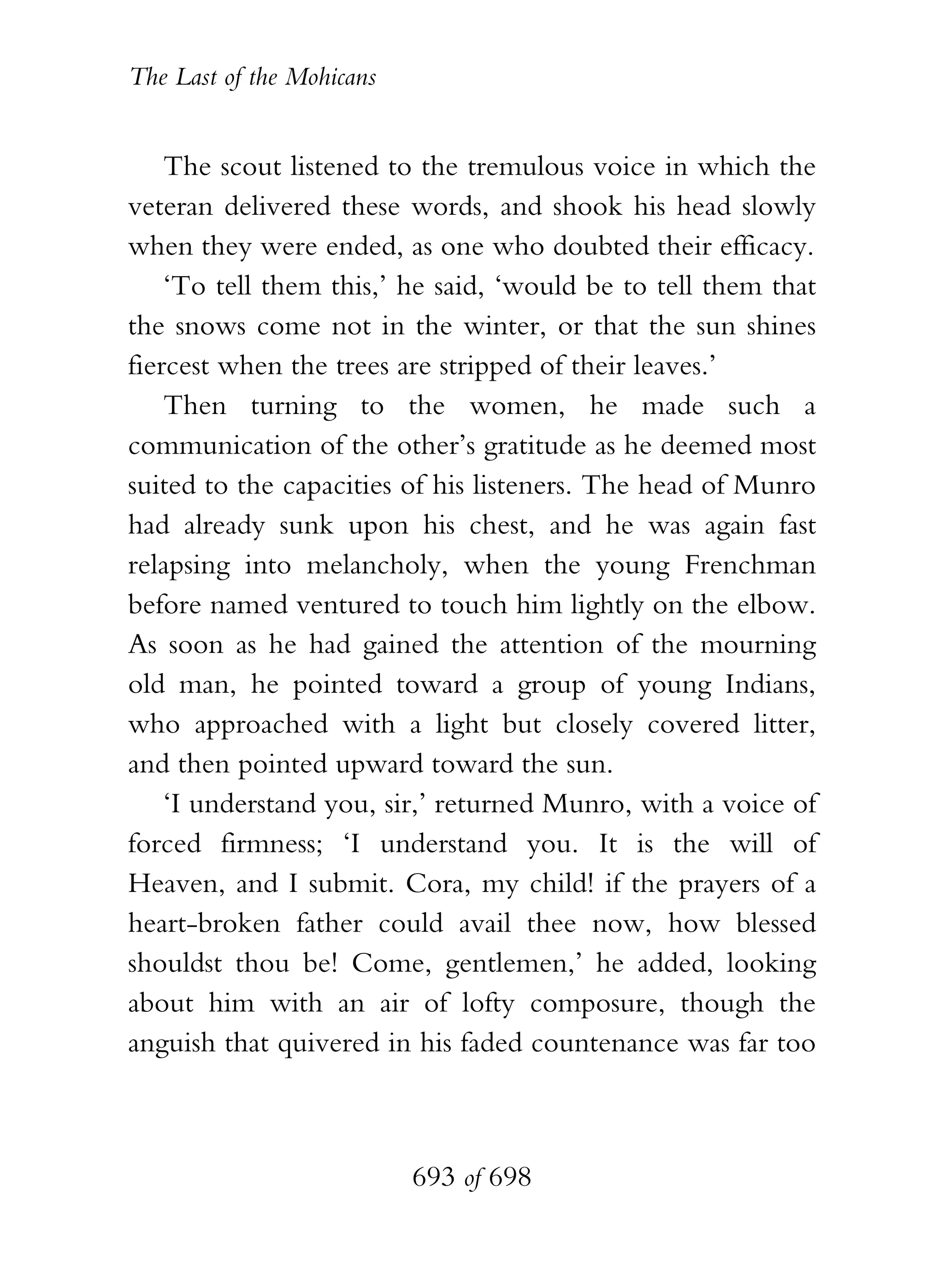 The Last of the Mohicans


    The scout listened to the tremulous voice in which the
veteran delivered these words, and shook his head slowly
when they were ended, as one who doubted their efficacy.
    ‘To tell them this,’ he said, ‘would be to tell them that
the snows come not in the winter, or that the sun shines
fiercest when the trees are stripped of their leaves.’
    Then turning to the women, he made such a
communication of the other’s gratitude as he deemed most
suited to the capacities of his listeners. The head of Munro
had already sunk upon his chest, and he was again fast
relapsing into melancholy, when the young Frenchman
before named ventured to touch him lightly on the elbow.
As soon as he had gained the attention of the mourning
old man, he pointed toward a group of young Indians,
who approached with a light but closely covered litter,
and then pointed upward toward the sun.
    ‘I understand you, sir,’ returned Munro, with a voice of
forced firmness; ‘I understand you. It is the will of
Heaven, and I submit. Cora, my child! if the prayers of a
heart-broken father could avail thee now, how blessed
shouldst thou be! Come, gentlemen,’ he added, looking
about him with an air of lofty composure, though the
anguish that quivered in his faded countenance was far too



                           693 of 698
 