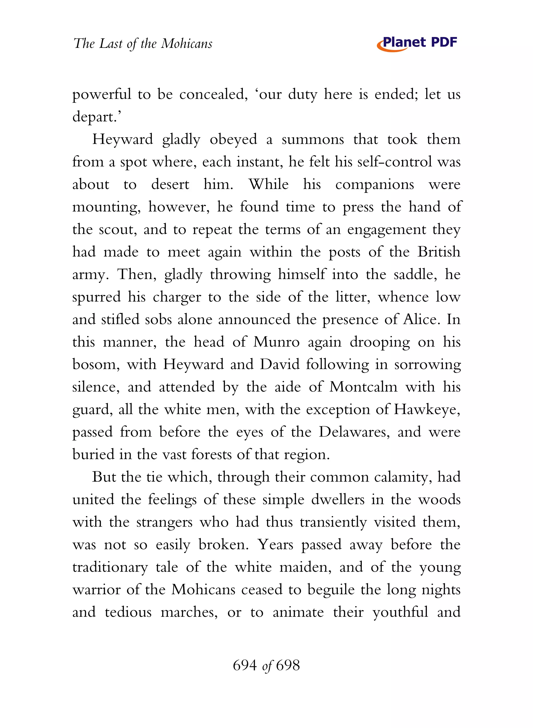 The Last of the Mohicans


powerful to be concealed, ‘our duty here is ended; let us
depart.’
    Heyward gladly obeyed a summons that took them
from a spot where, each instant, he felt his self-control was
about to desert him. While his companions were
mounting, however, he found time to press the hand of
the scout, and to repeat the terms of an engagement they
had made to meet again within the posts of the British
army. Then, gladly throwing himself into the saddle, he
spurred his charger to the side of the litter, whence low
and stifled sobs alone announced the presence of Alice. In
this manner, the head of Munro again drooping on his
bosom, with Heyward and David following in sorrowing
silence, and attended by the aide of Montcalm with his
guard, all the white men, with the exception of Hawkeye,
passed from before the eyes of the Delawares, and were
buried in the vast forests of that region.
    But the tie which, through their common calamity, had
united the feelings of these simple dwellers in the woods
with the strangers who had thus transiently visited them,
was not so easily broken. Years passed away before the
traditionary tale of the white maiden, and of the young
warrior of the Mohicans ceased to beguile the long nights
and tedious marches, or to animate their youthful and


                           694 of 698
 