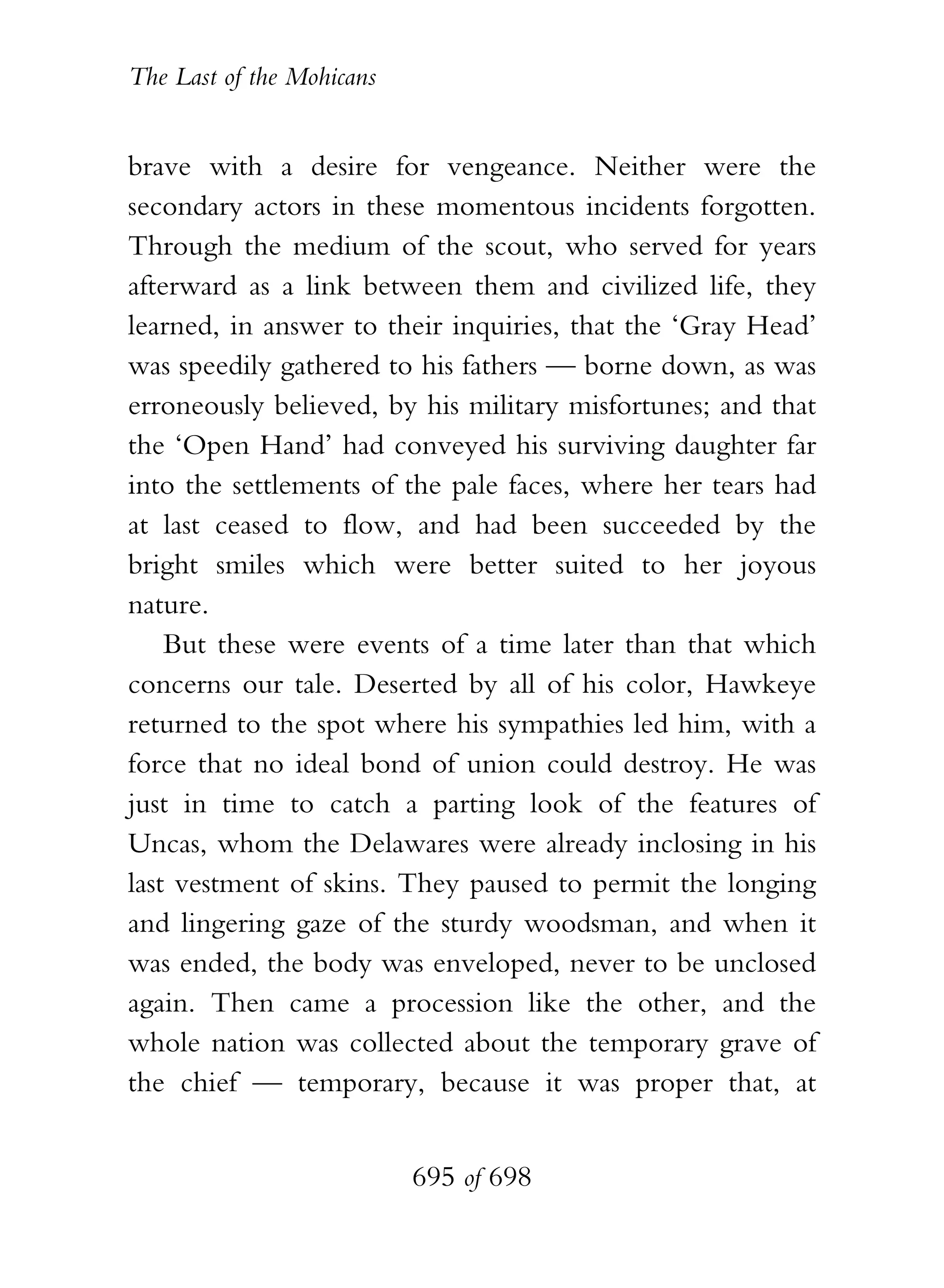 The Last of the Mohicans


brave with a desire for vengeance. Neither were the
secondary actors in these momentous incidents forgotten.
Through the medium of the scout, who served for years
afterward as a link between them and civilized life, they
learned, in answer to their inquiries, that the ‘Gray Head’
was speedily gathered to his fathers — borne down, as was
erroneously believed, by his military misfortunes; and that
the ‘Open Hand’ had conveyed his surviving daughter far
into the settlements of the pale faces, where her tears had
at last ceased to flow, and had been succeeded by the
bright smiles which were better suited to her joyous
nature.
    But these were events of a time later than that which
concerns our tale. Deserted by all of his color, Hawkeye
returned to the spot where his sympathies led him, with a
force that no ideal bond of union could destroy. He was
just in time to catch a parting look of the features of
Uncas, whom the Delawares were already inclosing in his
last vestment of skins. They paused to permit the longing
and lingering gaze of the sturdy woodsman, and when it
was ended, the body was enveloped, never to be unclosed
again. Then came a procession like the other, and the
whole nation was collected about the temporary grave of
the chief — temporary, because it was proper that, at


                           695 of 698
 