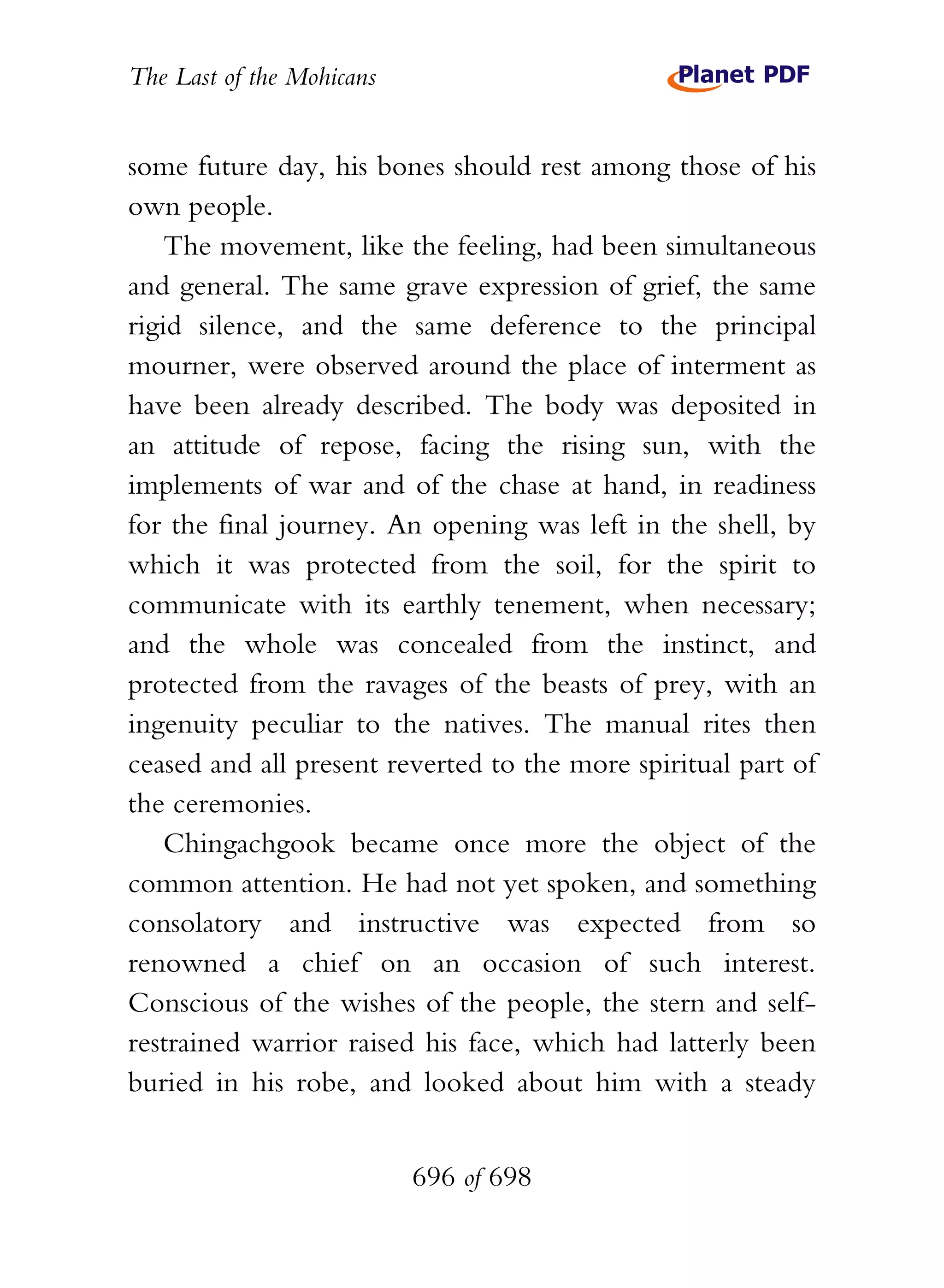 The Last of the Mohicans


some future day, his bones should rest among those of his
own people.
    The movement, like the feeling, had been simultaneous
and general. The same grave expression of grief, the same
rigid silence, and the same deference to the principal
mourner, were observed around the place of interment as
have been already described. The body was deposited in
an attitude of repose, facing the rising sun, with the
implements of war and of the chase at hand, in readiness
for the final journey. An opening was left in the shell, by
which it was protected from the soil, for the spirit to
communicate with its earthly tenement, when necessary;
and the whole was concealed from the instinct, and
protected from the ravages of the beasts of prey, with an
ingenuity peculiar to the natives. The manual rites then
ceased and all present reverted to the more spiritual part of
the ceremonies.
    Chingachgook became once more the object of the
common attention. He had not yet spoken, and something
consolatory and instructive was expected from so
renowned a chief on an occasion of such interest.
Conscious of the wishes of the people, the stern and self-
restrained warrior raised his face, which had latterly been
buried in his robe, and looked about him with a steady


                           696 of 698
 