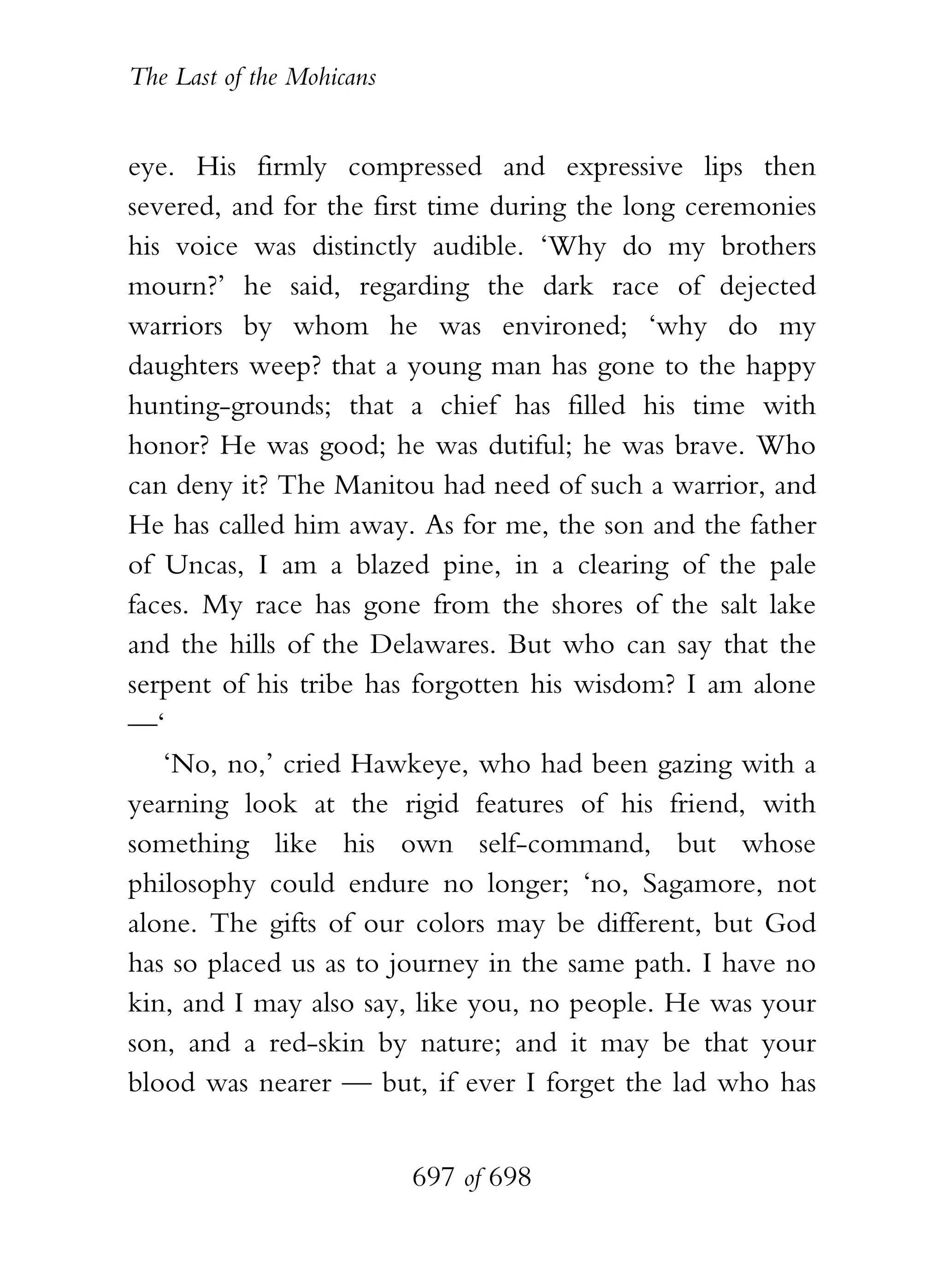 The Last of the Mohicans


eye. His firmly compressed and expressive lips then
severed, and for the first time during the long ceremonies
his voice was distinctly audible. ‘Why do my brothers
mourn?’ he said, regarding the dark race of dejected
warriors by whom he was environed; ‘why do my
daughters weep? that a young man has gone to the happy
hunting-grounds; that a chief has filled his time with
honor? He was good; he was dutiful; he was brave. Who
can deny it? The Manitou had need of such a warrior, and
He has called him away. As for me, the son and the father
of Uncas, I am a blazed pine, in a clearing of the pale
faces. My race has gone from the shores of the salt lake
and the hills of the Delawares. But who can say that the
serpent of his tribe has forgotten his wisdom? I am alone
—‘
   ‘No, no,’ cried Hawkeye, who had been gazing with a
yearning look at the rigid features of his friend, with
something like his own self-command, but whose
philosophy could endure no longer; ‘no, Sagamore, not
alone. The gifts of our colors may be different, but God
has so placed us as to journey in the same path. I have no
kin, and I may also say, like you, no people. He was your
son, and a red-skin by nature; and it may be that your
blood was nearer — but, if ever I forget the lad who has


                           697 of 698
 