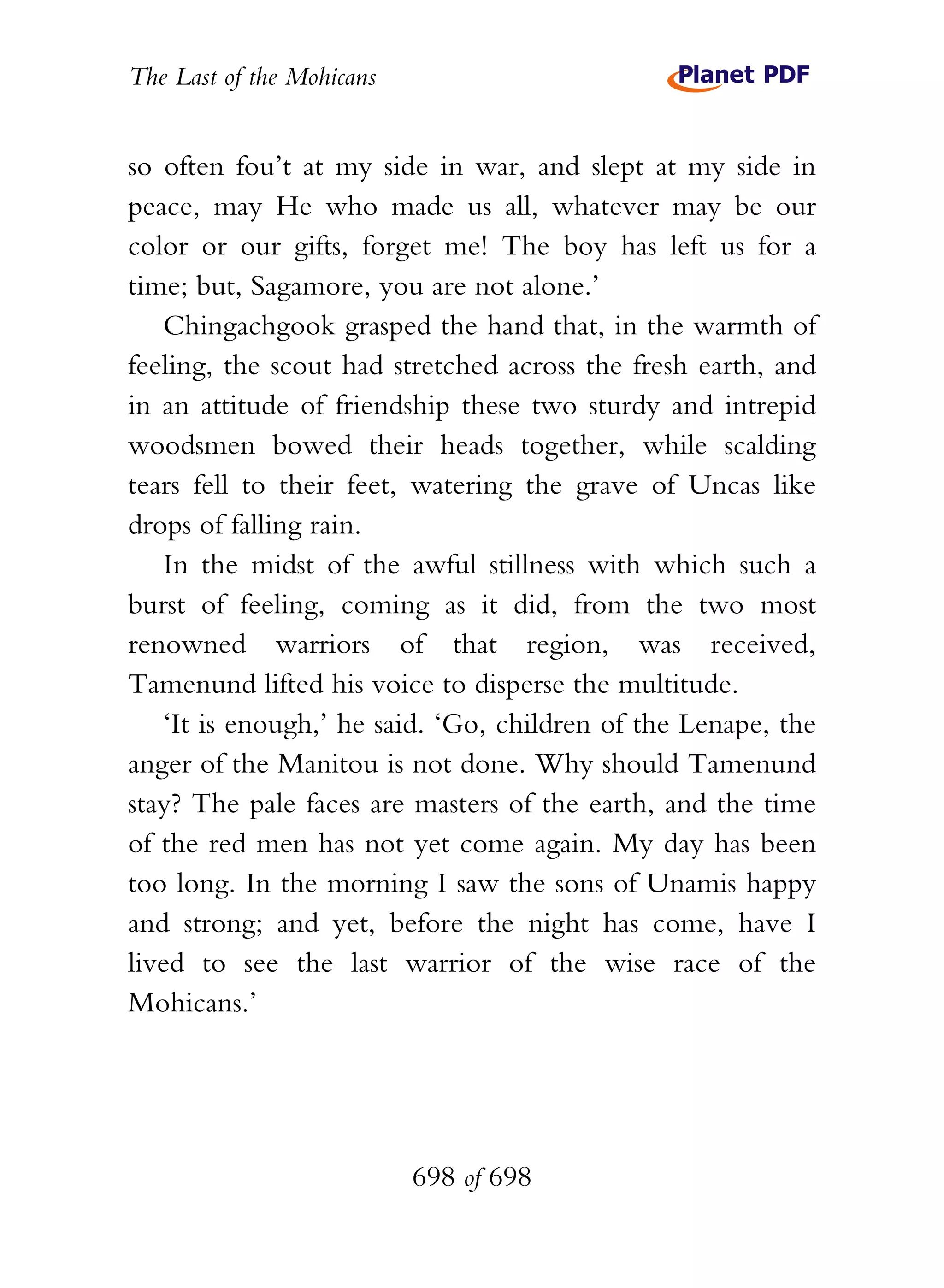 The Last of the Mohicans


so often fou’t at my side in war, and slept at my side in
peace, may He who made us all, whatever may be our
color or our gifts, forget me! The boy has left us for a
time; but, Sagamore, you are not alone.’
   Chingachgook grasped the hand that, in the warmth of
feeling, the scout had stretched across the fresh earth, and
in an attitude of friendship these two sturdy and intrepid
woodsmen bowed their heads together, while scalding
tears fell to their feet, watering the grave of Uncas like
drops of falling rain.
   In the midst of the awful stillness with which such a
burst of feeling, coming as it did, from the two most
renowned warriors of that region, was received,
Tamenund lifted his voice to disperse the multitude.
   ‘It is enough,’ he said. ‘Go, children of the Lenape, the
anger of the Manitou is not done. Why should Tamenund
stay? The pale faces are masters of the earth, and the time
of the red men has not yet come again. My day has been
too long. In the morning I saw the sons of Unamis happy
and strong; and yet, before the night has come, have I
lived to see the last warrior of the wise race of the
Mohicans.’




                           698 of 698
 