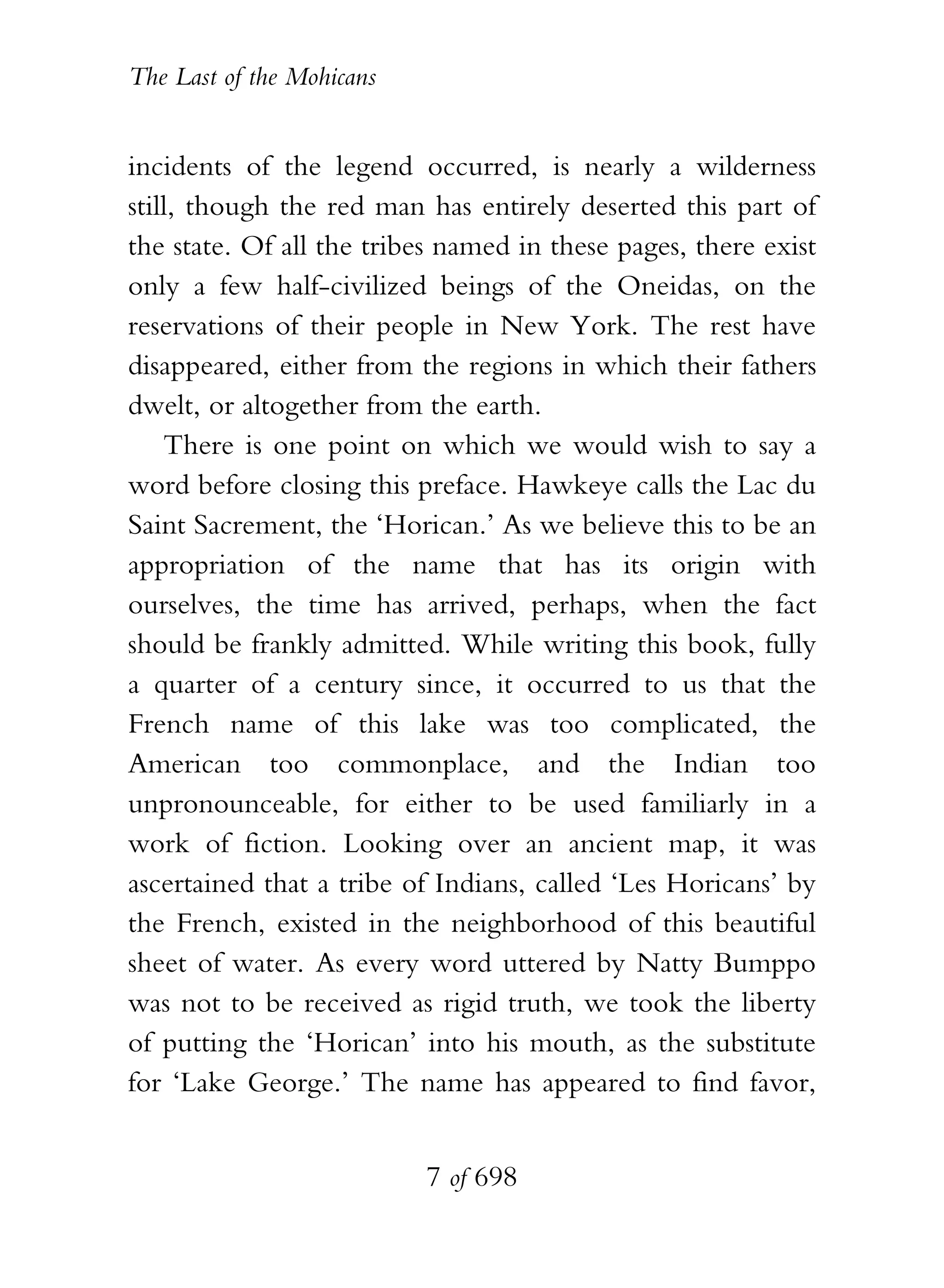 The Last of the Mohicans


incidents of the legend occurred, is nearly a wilderness
still, though the red man has entirely deserted this part of
the state. Of all the tribes named in these pages, there exist
only a few half-civilized beings of the Oneidas, on the
reservations of their people in New York. The rest have
disappeared, either from the regions in which their fathers
dwelt, or altogether from the earth.
    There is one point on which we would wish to say a
word before closing this preface. Hawkeye calls the Lac du
Saint Sacrement, the ‘Horican.’ As we believe this to be an
appropriation of the name that has its origin with
ourselves, the time has arrived, perhaps, when the fact
should be frankly admitted. While writing this book, fully
a quarter of a century since, it occurred to us that the
French name of this lake was too complicated, the
American too commonplace, and the Indian too
unpronounceable, for either to be used familiarly in a
work of fiction. Looking over an ancient map, it was
ascertained that a tribe of Indians, called ‘Les Horicans’ by
the French, existed in the neighborhood of this beautiful
sheet of water. As every word uttered by Natty Bumppo
was not to be received as rigid truth, we took the liberty
of putting the ‘Horican’ into his mouth, as the substitute
for ‘Lake George.’ The name has appeared to find favor,


                           7 of 698
 