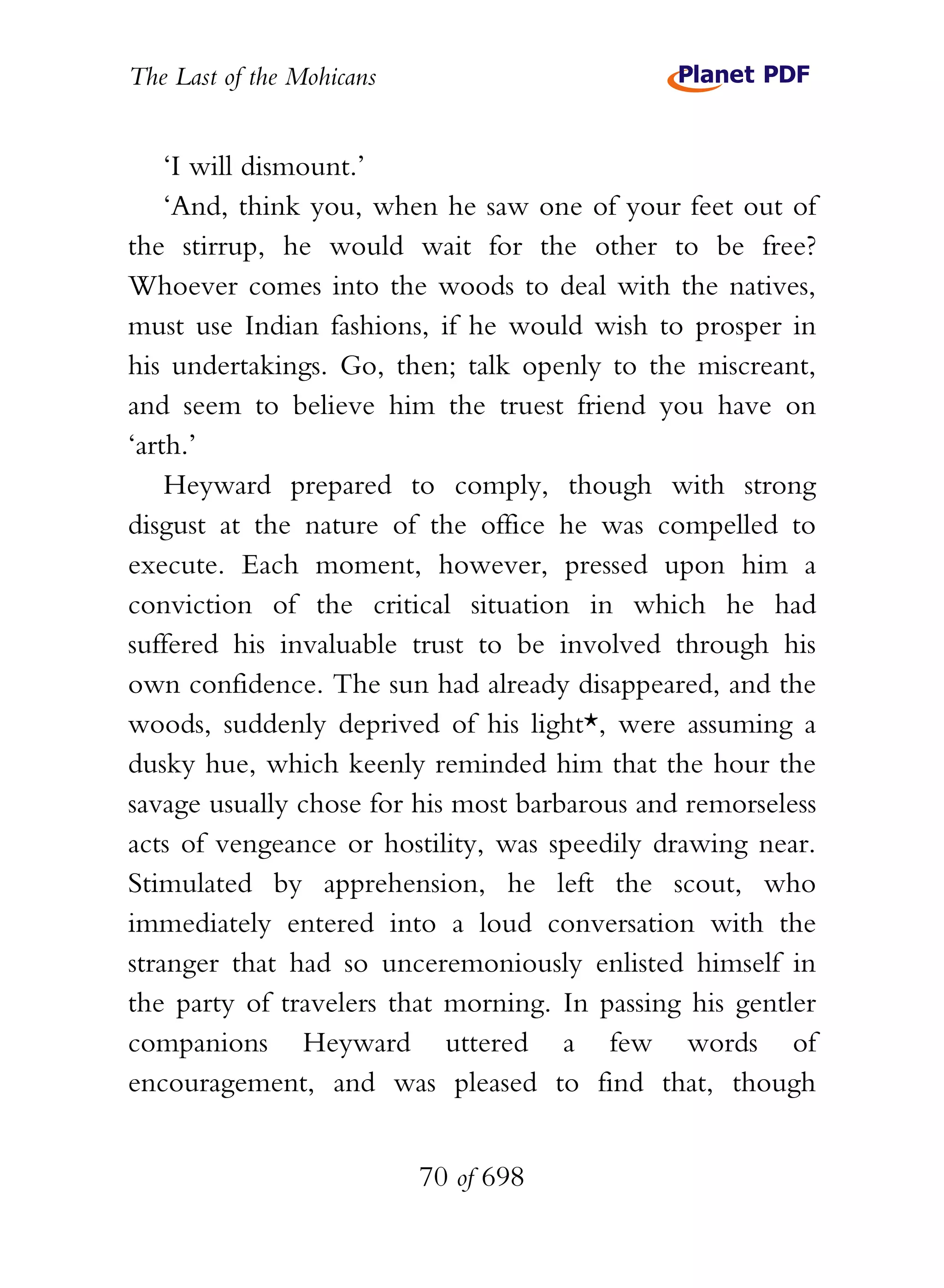 The Last of the Mohicans


    ‘I will dismount.’
    ‘And, think you, when he saw one of your feet out of
the stirrup, he would wait for the other to be free?
Whoever comes into the woods to deal with the natives,
must use Indian fashions, if he would wish to prosper in
his undertakings. Go, then; talk openly to the miscreant,
and seem to believe him the truest friend you have on
‘arth.’
    Heyward prepared to comply, though with strong
disgust at the nature of the office he was compelled to
execute. Each moment, however, pressed upon him a
conviction of the critical situation in which he had
suffered his invaluable trust to be involved through his
own confidence. The sun had already disappeared, and the
woods, suddenly deprived of his light*, were assuming a
dusky hue, which keenly reminded him that the hour the
savage usually chose for his most barbarous and remorseless
acts of vengeance or hostility, was speedily drawing near.
Stimulated by apprehension, he left the scout, who
immediately entered into a loud conversation with the
stranger that had so unceremoniously enlisted himself in
the party of travelers that morning. In passing his gentler
companions Heyward uttered a few words of
encouragement, and was pleased to find that, though


                           70 of 698
 