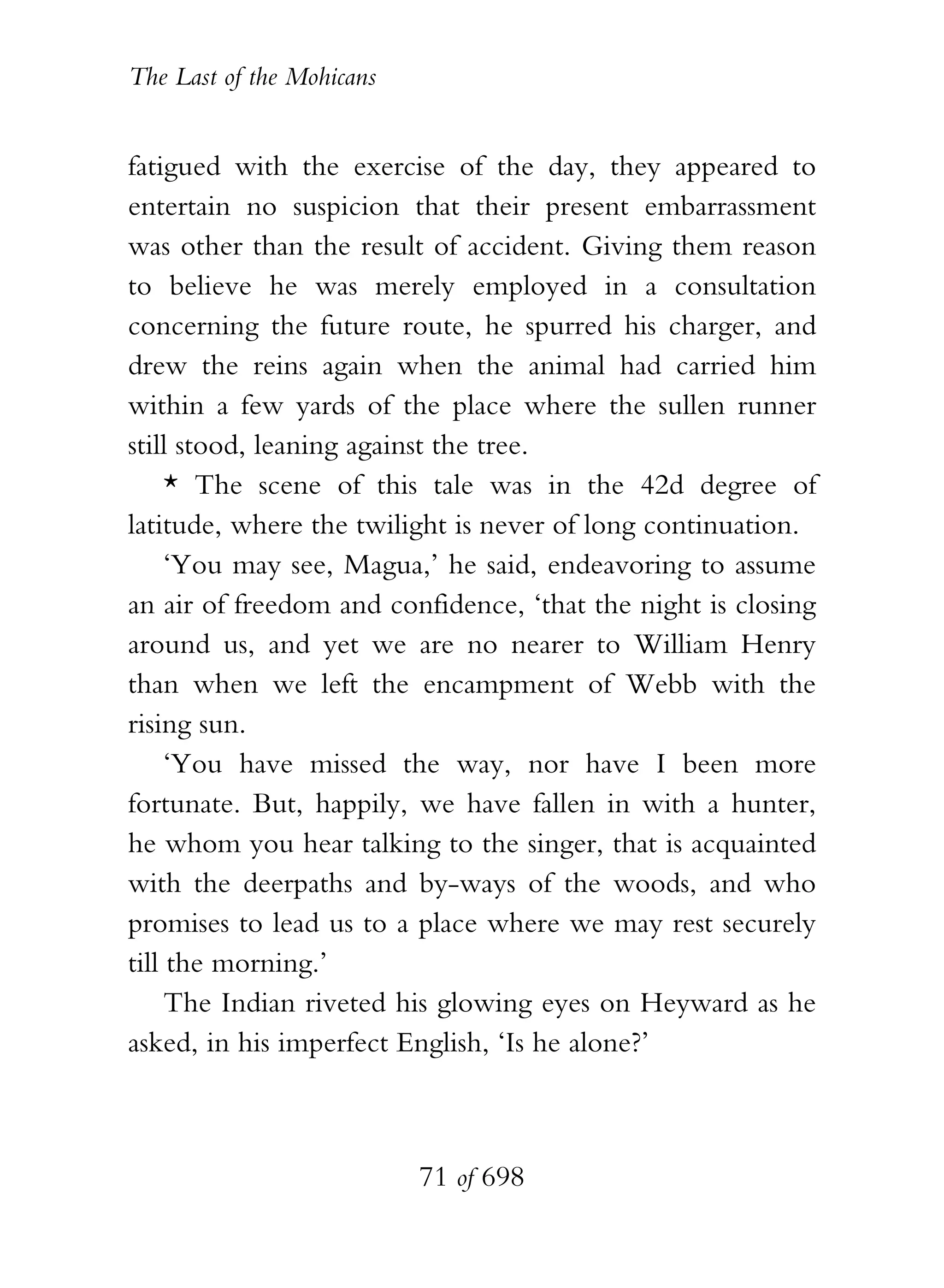 The Last of the Mohicans


fatigued with the exercise of the day, they appeared to
entertain no suspicion that their present embarrassment
was other than the result of accident. Giving them reason
to believe he was merely employed in a consultation
concerning the future route, he spurred his charger, and
drew the reins again when the animal had carried him
within a few yards of the place where the sullen runner
still stood, leaning against the tree.
     * The scene of this tale was in the 42d degree of
latitude, where the twilight is never of long continuation.
     ‘You may see, Magua,’ he said, endeavoring to assume
an air of freedom and confidence, ‘that the night is closing
around us, and yet we are no nearer to William Henry
than when we left the encampment of Webb with the
rising sun.
     ‘You have missed the way, nor have I been more
fortunate. But, happily, we have fallen in with a hunter,
he whom you hear talking to the singer, that is acquainted
with the deerpaths and by-ways of the woods, and who
promises to lead us to a place where we may rest securely
till the morning.’
     The Indian riveted his glowing eyes on Heyward as he
asked, in his imperfect English, ‘Is he alone?’



                           71 of 698
 