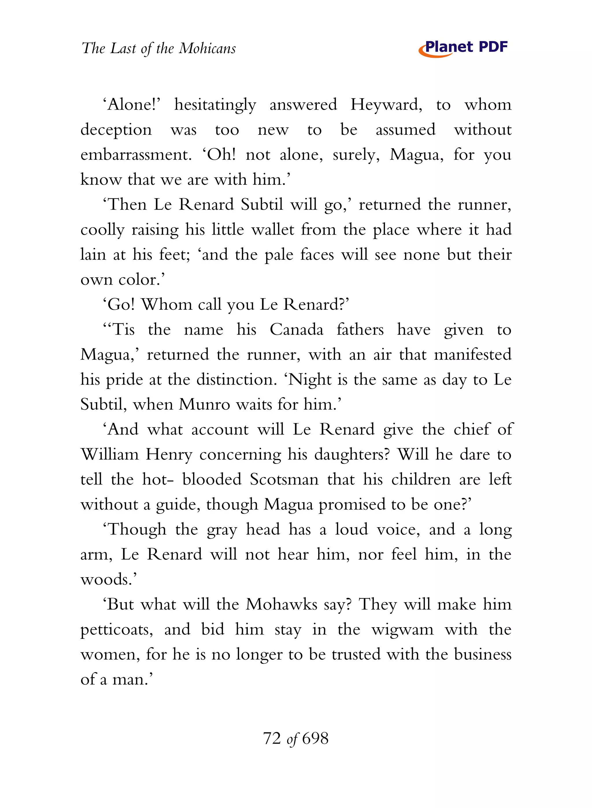 The Last of the Mohicans


    ‘Alone!’ hesitatingly answered Heyward, to whom
deception was too new to be assumed without
embarrassment. ‘Oh! not alone, surely, Magua, for you
know that we are with him.’
    ‘Then Le Renard Subtil will go,’ returned the runner,
coolly raising his little wallet from the place where it had
lain at his feet; ‘and the pale faces will see none but their
own color.’
    ‘Go! Whom call you Le Renard?’
    ‘‘Tis the name his Canada fathers have given to
Magua,’ returned the runner, with an air that manifested
his pride at the distinction. ‘Night is the same as day to Le
Subtil, when Munro waits for him.’
    ‘And what account will Le Renard give the chief of
William Henry concerning his daughters? Will he dare to
tell the hot- blooded Scotsman that his children are left
without a guide, though Magua promised to be one?’
    ‘Though the gray head has a loud voice, and a long
arm, Le Renard will not hear him, nor feel him, in the
woods.’
    ‘But what will the Mohawks say? They will make him
petticoats, and bid him stay in the wigwam with the
women, for he is no longer to be trusted with the business
of a man.’


                           72 of 698
 