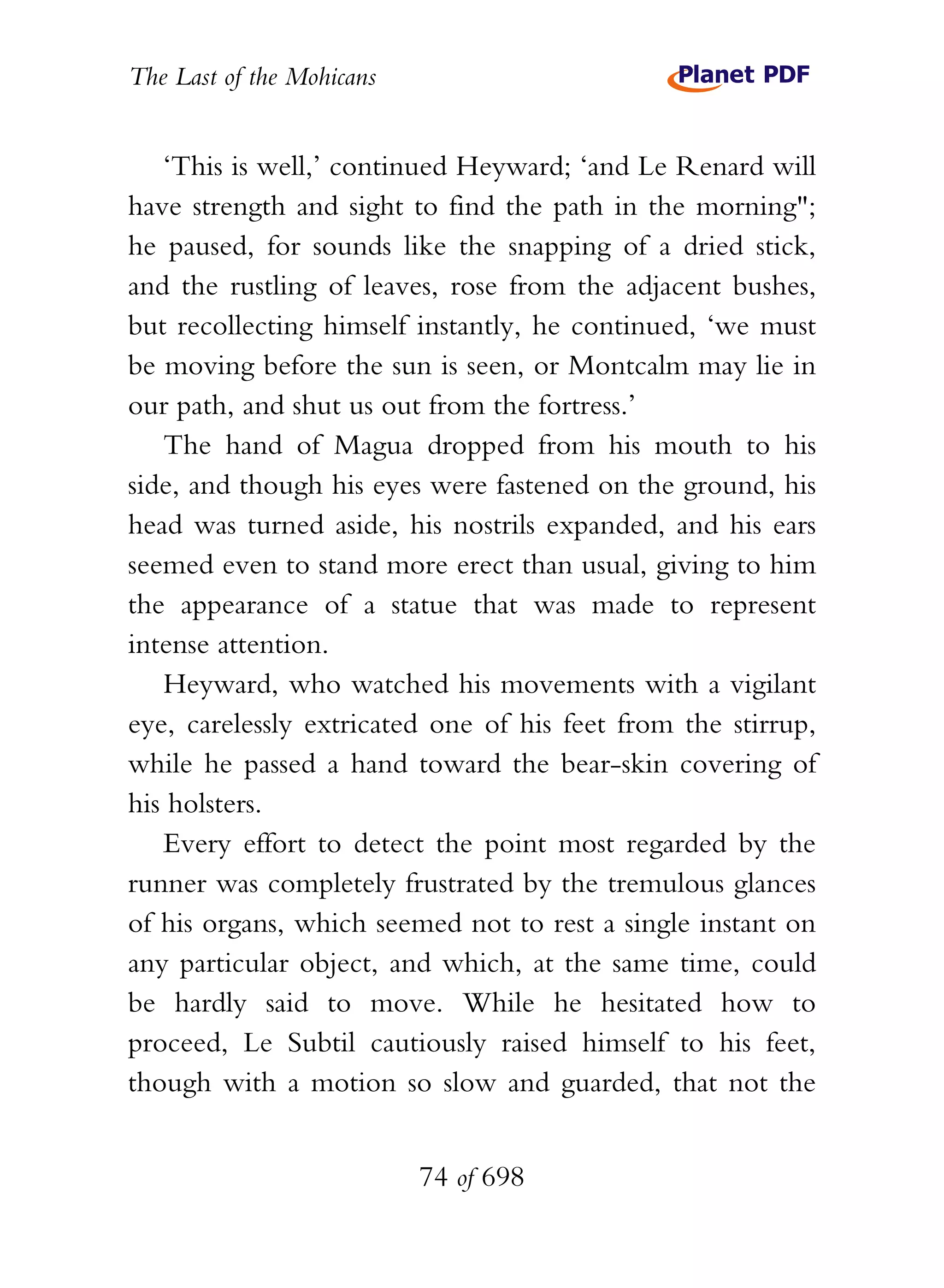 The Last of the Mohicans


   ‘This is well,’ continued Heyward; ‘and Le Renard will
have strength and sight to find the path in the morning";
he paused, for sounds like the snapping of a dried stick,
and the rustling of leaves, rose from the adjacent bushes,
but recollecting himself instantly, he continued, ‘we must
be moving before the sun is seen, or Montcalm may lie in
our path, and shut us out from the fortress.’
   The hand of Magua dropped from his mouth to his
side, and though his eyes were fastened on the ground, his
head was turned aside, his nostrils expanded, and his ears
seemed even to stand more erect than usual, giving to him
the appearance of a statue that was made to represent
intense attention.
   Heyward, who watched his movements with a vigilant
eye, carelessly extricated one of his feet from the stirrup,
while he passed a hand toward the bear-skin covering of
his holsters.
   Every effort to detect the point most regarded by the
runner was completely frustrated by the tremulous glances
of his organs, which seemed not to rest a single instant on
any particular object, and which, at the same time, could
be hardly said to move. While he hesitated how to
proceed, Le Subtil cautiously raised himself to his feet,
though with a motion so slow and guarded, that not the


                           74 of 698
 