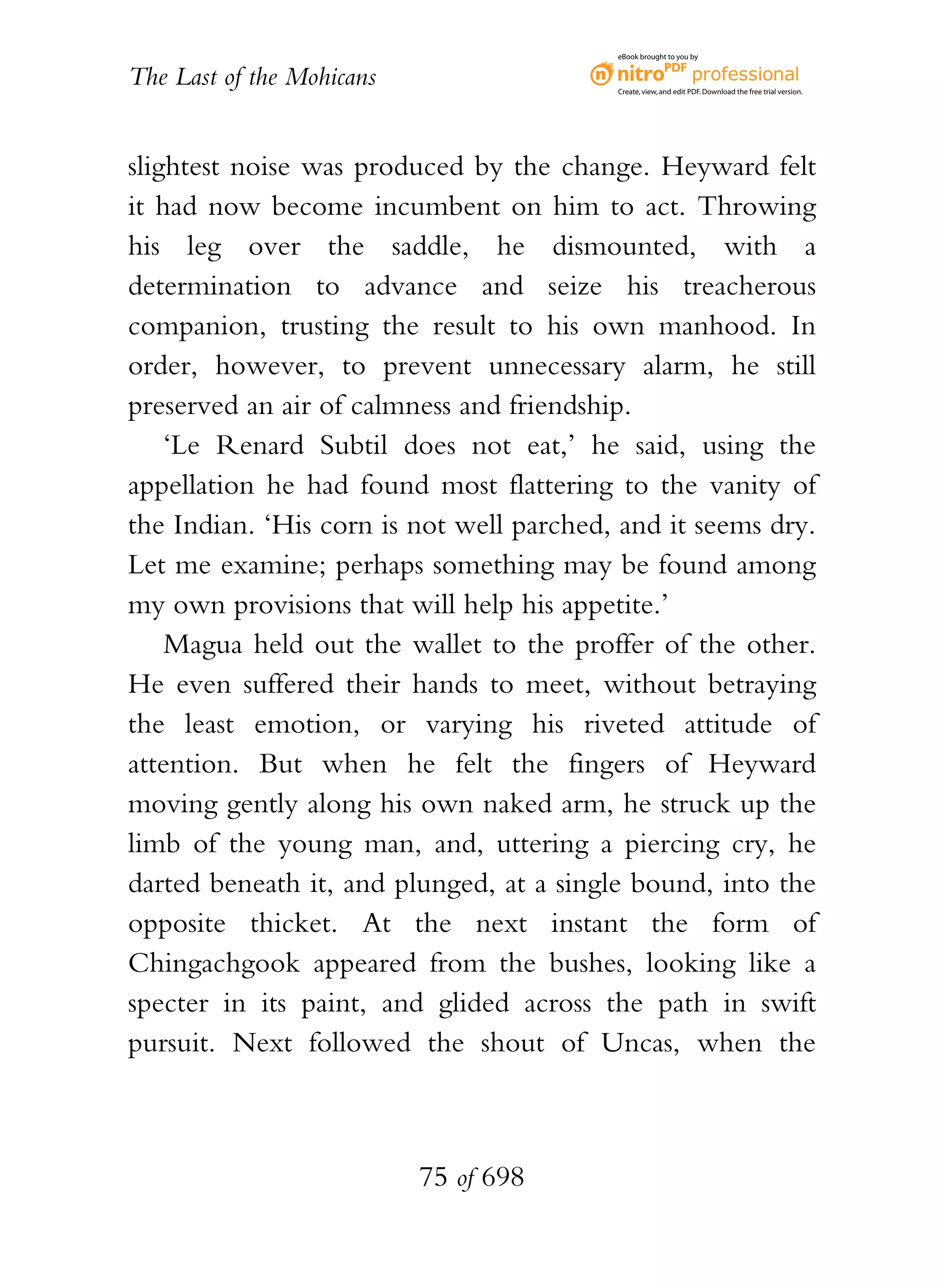 eBook brought to you by


The Last of the Mohicans                  Create, view, and edit PDF. Download the free trial version.




slightest noise was produced by the change. Heyward felt
it had now become incumbent on him to act. Throwing
his leg over the saddle, he dismounted, with a
determination to advance and seize his treacherous
companion, trusting the result to his own manhood. In
order, however, to prevent unnecessary alarm, he still
preserved an air of calmness and friendship.
    ‘Le Renard Subtil does not eat,’ he said, using the
appellation he had found most flattering to the vanity of
the Indian. ‘His corn is not well parched, and it seems dry.
Let me examine; perhaps something may be found among
my own provisions that will help his appetite.’
    Magua held out the wallet to the proffer of the other.
He even suffered their hands to meet, without betraying
the least emotion, or varying his riveted attitude of
attention. But when he felt the fingers of Heyward
moving gently along his own naked arm, he struck up the
limb of the young man, and, uttering a piercing cry, he
darted beneath it, and plunged, at a single bound, into the
opposite thicket. At the next instant the form of
Chingachgook appeared from the bushes, looking like a
specter in its paint, and glided across the path in swift
pursuit. Next followed the shout of Uncas, when the



                           75 of 698
 