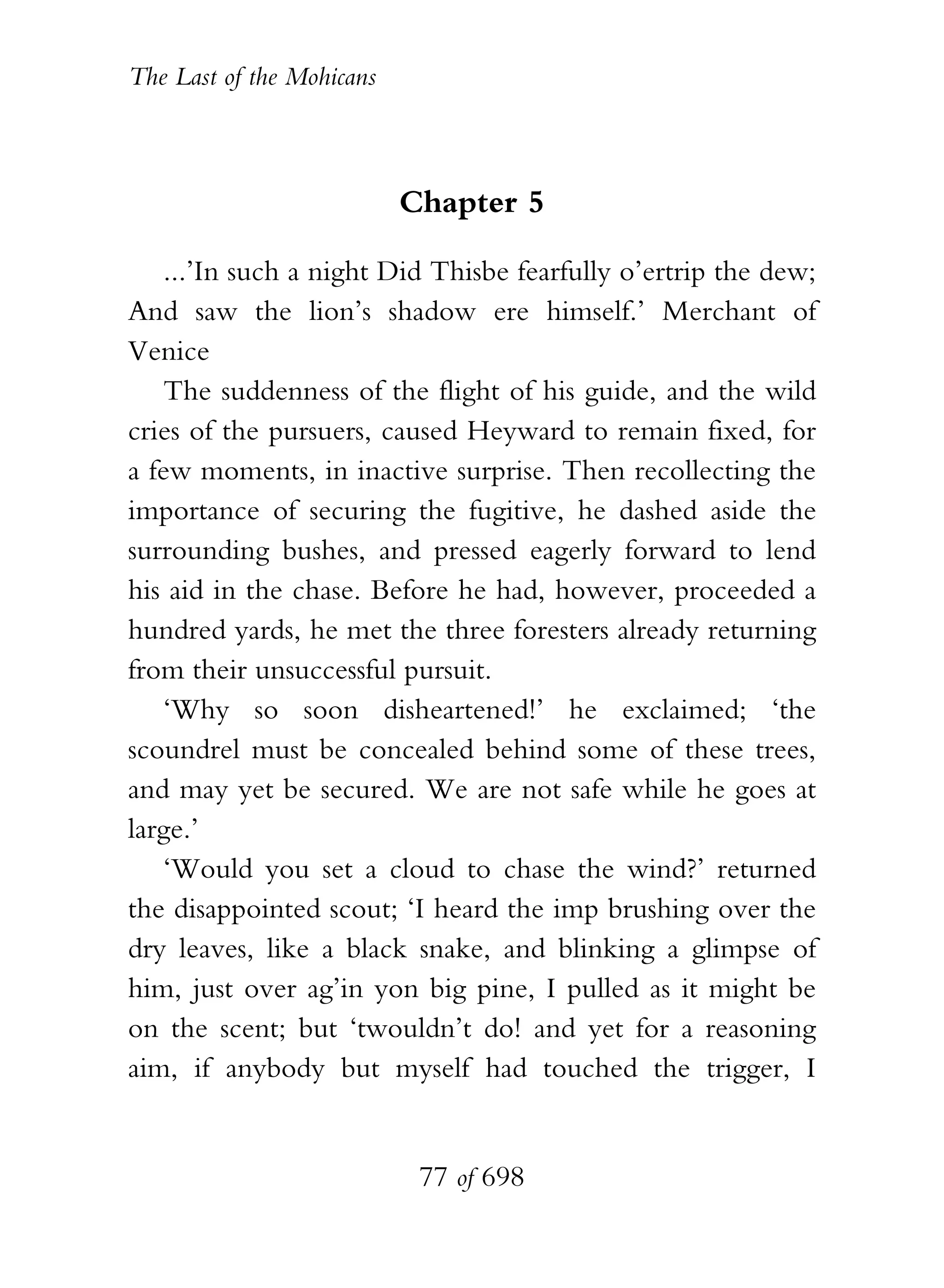 The Last of the Mohicans



                           Chapter 5

    ...’In such a night Did Thisbe fearfully o’ertrip the dew;
And saw the lion’s shadow ere himself.’ Merchant of
Venice
    The suddenness of the flight of his guide, and the wild
cries of the pursuers, caused Heyward to remain fixed, for
a few moments, in inactive surprise. Then recollecting the
importance of securing the fugitive, he dashed aside the
surrounding bushes, and pressed eagerly forward to lend
his aid in the chase. Before he had, however, proceeded a
hundred yards, he met the three foresters already returning
from their unsuccessful pursuit.
    ‘Why so soon disheartened!’ he exclaimed; ‘the
scoundrel must be concealed behind some of these trees,
and may yet be secured. We are not safe while he goes at
large.’
    ‘Would you set a cloud to chase the wind?’ returned
the disappointed scout; ‘I heard the imp brushing over the
dry leaves, like a black snake, and blinking a glimpse of
him, just over ag’in yon big pine, I pulled as it might be
on the scent; but ‘twouldn’t do! and yet for a reasoning
aim, if anybody but myself had touched the trigger, I


                            77 of 698
 