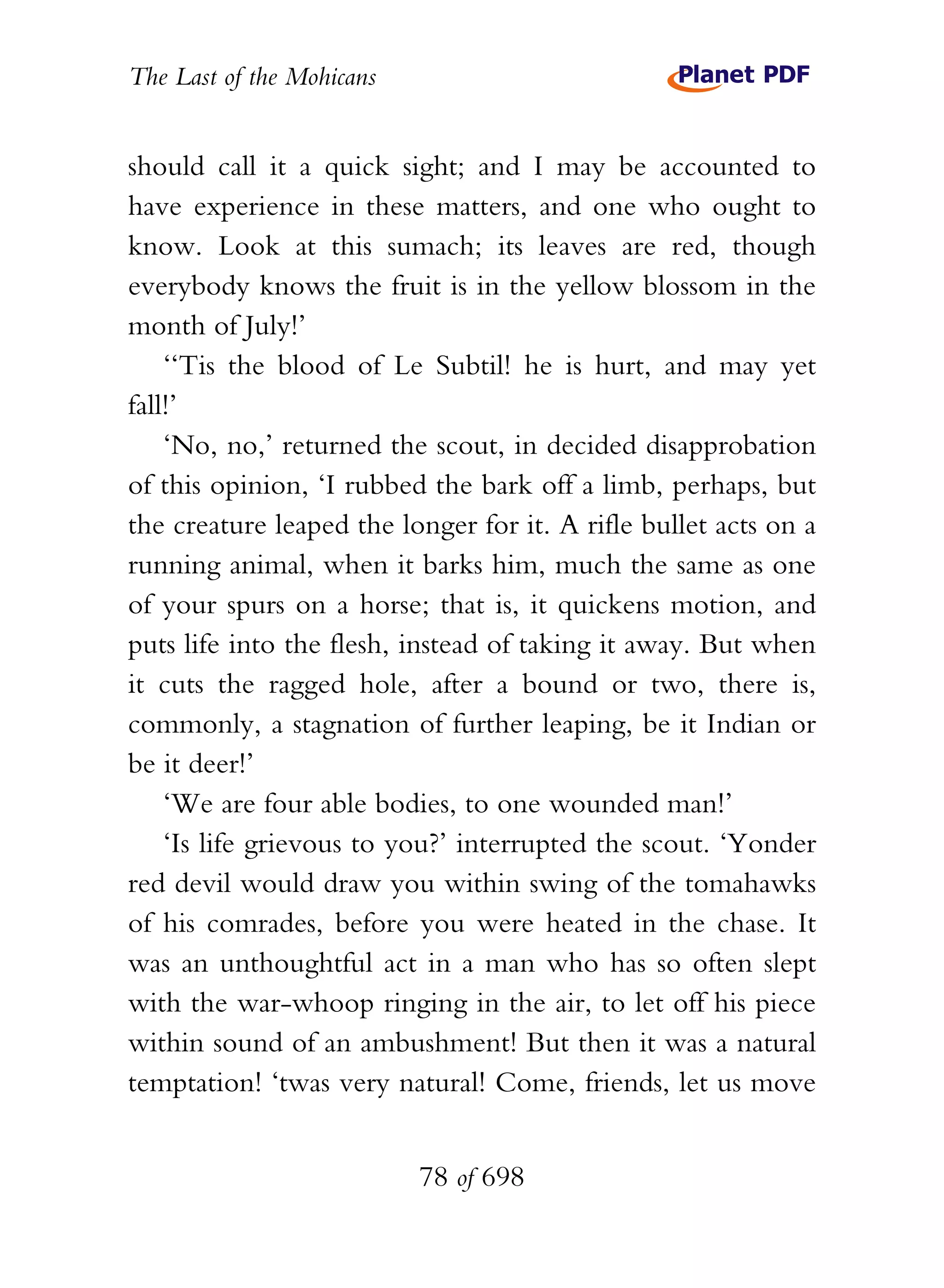 The Last of the Mohicans


should call it a quick sight; and I may be accounted to
have experience in these matters, and one who ought to
know. Look at this sumach; its leaves are red, though
everybody knows the fruit is in the yellow blossom in the
month of July!’
    ‘‘Tis the blood of Le Subtil! he is hurt, and may yet
fall!’
    ‘No, no,’ returned the scout, in decided disapprobation
of this opinion, ‘I rubbed the bark off a limb, perhaps, but
the creature leaped the longer for it. A rifle bullet acts on a
running animal, when it barks him, much the same as one
of your spurs on a horse; that is, it quickens motion, and
puts life into the flesh, instead of taking it away. But when
it cuts the ragged hole, after a bound or two, there is,
commonly, a stagnation of further leaping, be it Indian or
be it deer!’
    ‘We are four able bodies, to one wounded man!’
    ‘Is life grievous to you?’ interrupted the scout. ‘Yonder
red devil would draw you within swing of the tomahawks
of his comrades, before you were heated in the chase. It
was an unthoughtful act in a man who has so often slept
with the war-whoop ringing in the air, to let off his piece
within sound of an ambushment! But then it was a natural
temptation! ‘twas very natural! Come, friends, let us move


                           78 of 698
 