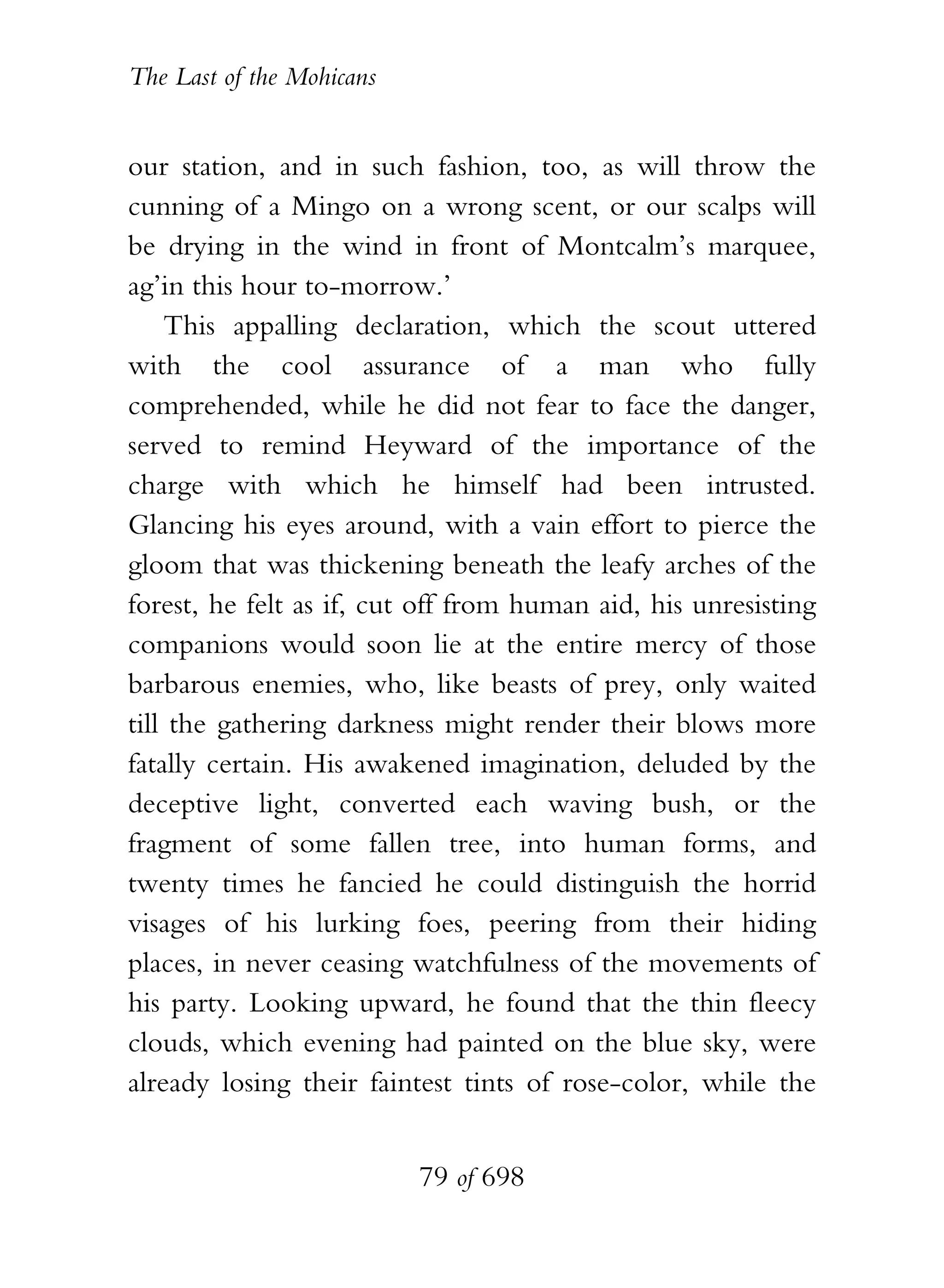 The Last of the Mohicans


our station, and in such fashion, too, as will throw the
cunning of a Mingo on a wrong scent, or our scalps will
be drying in the wind in front of Montcalm’s marquee,
ag’in this hour to-morrow.’
    This appalling declaration, which the scout uttered
with the cool assurance of a man who fully
comprehended, while he did not fear to face the danger,
served to remind Heyward of the importance of the
charge with which he himself had been intrusted.
Glancing his eyes around, with a vain effort to pierce the
gloom that was thickening beneath the leafy arches of the
forest, he felt as if, cut off from human aid, his unresisting
companions would soon lie at the entire mercy of those
barbarous enemies, who, like beasts of prey, only waited
till the gathering darkness might render their blows more
fatally certain. His awakened imagination, deluded by the
deceptive light, converted each waving bush, or the
fragment of some fallen tree, into human forms, and
twenty times he fancied he could distinguish the horrid
visages of his lurking foes, peering from their hiding
places, in never ceasing watchfulness of the movements of
his party. Looking upward, he found that the thin fleecy
clouds, which evening had painted on the blue sky, were
already losing their faintest tints of rose-color, while the


                           79 of 698
 