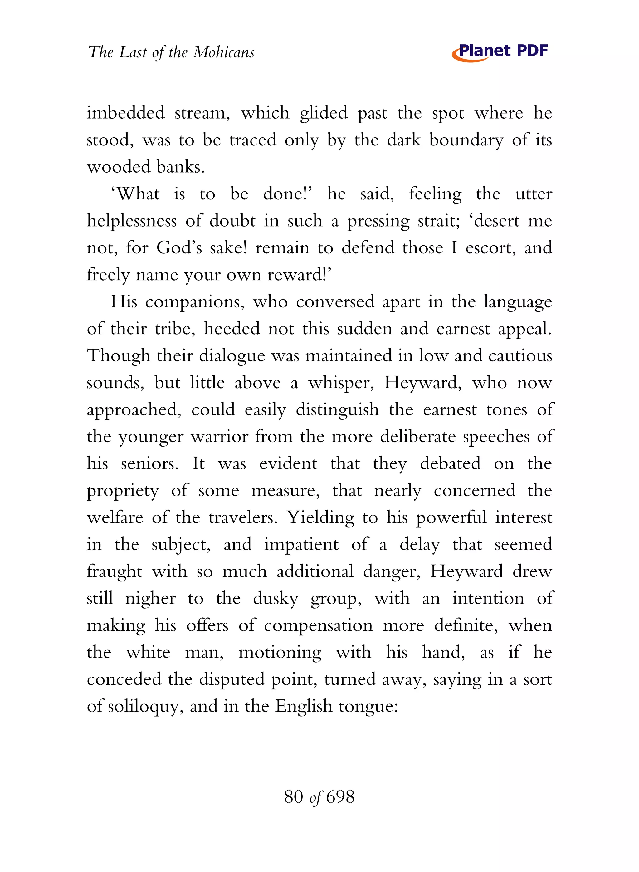 The Last of the Mohicans


imbedded stream, which glided past the spot where he
stood, was to be traced only by the dark boundary of its
wooded banks.
    ‘What is to be done!’ he said, feeling the utter
helplessness of doubt in such a pressing strait; ‘desert me
not, for God’s sake! remain to defend those I escort, and
freely name your own reward!’
    His companions, who conversed apart in the language
of their tribe, heeded not this sudden and earnest appeal.
Though their dialogue was maintained in low and cautious
sounds, but little above a whisper, Heyward, who now
approached, could easily distinguish the earnest tones of
the younger warrior from the more deliberate speeches of
his seniors. It was evident that they debated on the
propriety of some measure, that nearly concerned the
welfare of the travelers. Yielding to his powerful interest
in the subject, and impatient of a delay that seemed
fraught with so much additional danger, Heyward drew
still nigher to the dusky group, with an intention of
making his offers of compensation more definite, when
the white man, motioning with his hand, as if he
conceded the disputed point, turned away, saying in a sort
of soliloquy, and in the English tongue:



                           80 of 698
 