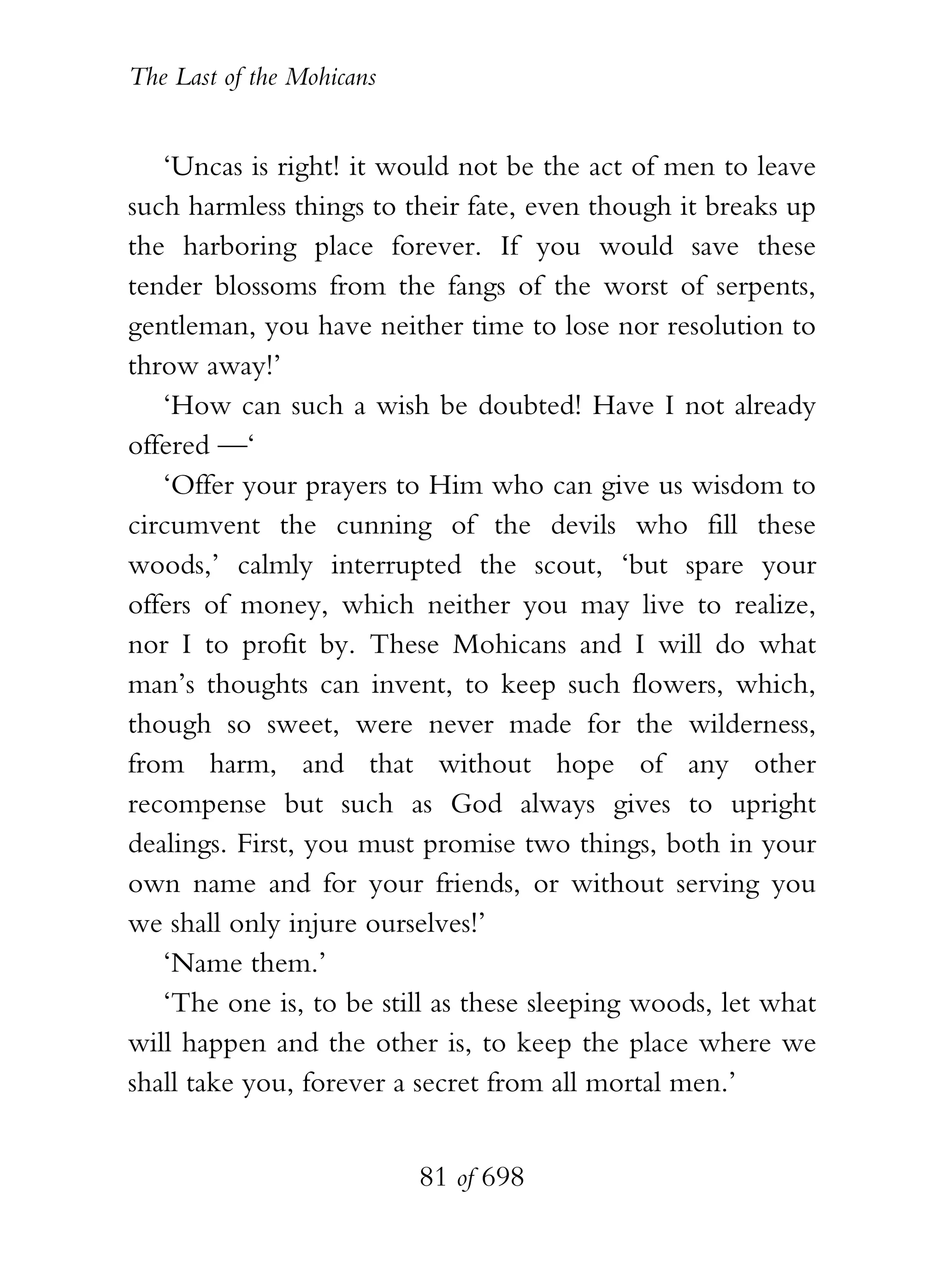 The Last of the Mohicans


   ‘Uncas is right! it would not be the act of men to leave
such harmless things to their fate, even though it breaks up
the harboring place forever. If you would save these
tender blossoms from the fangs of the worst of serpents,
gentleman, you have neither time to lose nor resolution to
throw away!’
   ‘How can such a wish be doubted! Have I not already
offered —‘
   ‘Offer your prayers to Him who can give us wisdom to
circumvent the cunning of the devils who fill these
woods,’ calmly interrupted the scout, ‘but spare your
offers of money, which neither you may live to realize,
nor I to profit by. These Mohicans and I will do what
man’s thoughts can invent, to keep such flowers, which,
though so sweet, were never made for the wilderness,
from harm, and that without hope of any other
recompense but such as God always gives to upright
dealings. First, you must promise two things, both in your
own name and for your friends, or without serving you
we shall only injure ourselves!’
   ‘Name them.’
   ‘The one is, to be still as these sleeping woods, let what
will happen and the other is, to keep the place where we
shall take you, forever a secret from all mortal men.’


                           81 of 698
 